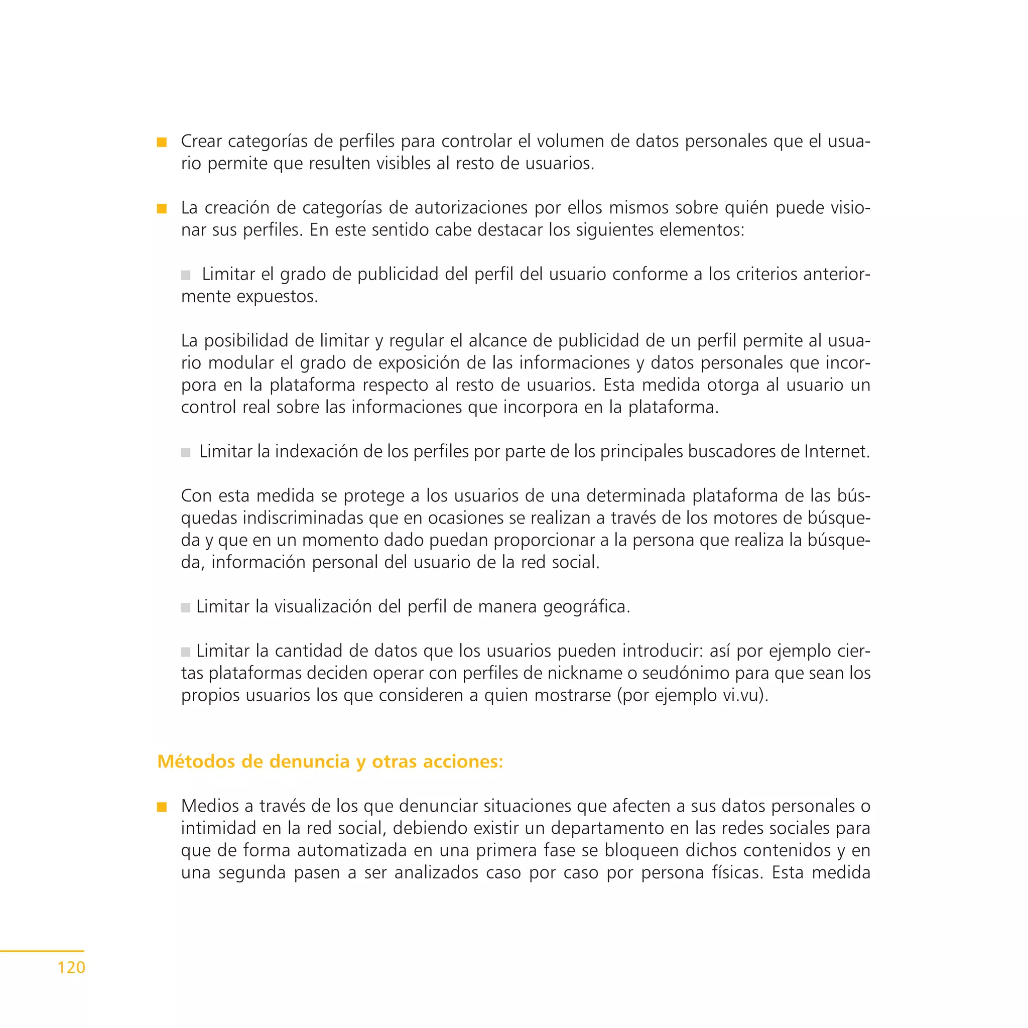 Crear categorías de perfiles para controlar el volumen de datos personales que el usua-
        rio permite que resulten visibles al resto de usuarios.

        La creación de categorías de autorizaciones por ellos mismos sobre quién puede visio-
        nar sus perfiles. En este sentido cabe destacar los siguientes elementos:

          Limitar el grado de publicidad del perfil del usuario conforme a los criterios anterior-
        mente expuestos.

        La posibilidad de limitar y regular el alcance de publicidad de un perfil permite al usua-
        rio modular el grado de exposición de las informaciones y datos personales que incor-
        pora en la plataforma respecto al resto de usuarios. Esta medida otorga al usuario un
        control real sobre las informaciones que incorpora en la plataforma.

          Limitar la indexación de los perfiles por parte de los principales buscadores de Internet.

        Con esta medida se protege a los usuarios de una determinada plataforma de las bús-
        quedas indiscriminadas que en ocasiones se realizan a través de los motores de búsque-
        da y que en un momento dado puedan proporcionar a la persona que realiza la búsque-
        da, información personal del usuario de la red social.

          Limitar la visualización del perfil de manera geográfica.

          Limitar la cantidad de datos que los usuarios pueden introducir: así por ejemplo cier-
        tas plataformas deciden operar con perfiles de nickname o seudónimo para que sean los
        propios usuarios los que consideren a quien mostrarse (por ejemplo vi.vu).


      Métodos de denuncia y otras acciones:

        Medios a través de los que denunciar situaciones que afecten a sus datos personales o
        intimidad en la red social, debiendo existir un departamento en las redes sociales para
        que de forma automatizada en una primera fase se bloqueen dichos contenidos y en
        una segunda pasen a ser analizados caso por caso por persona físicas. Esta medida




120
 