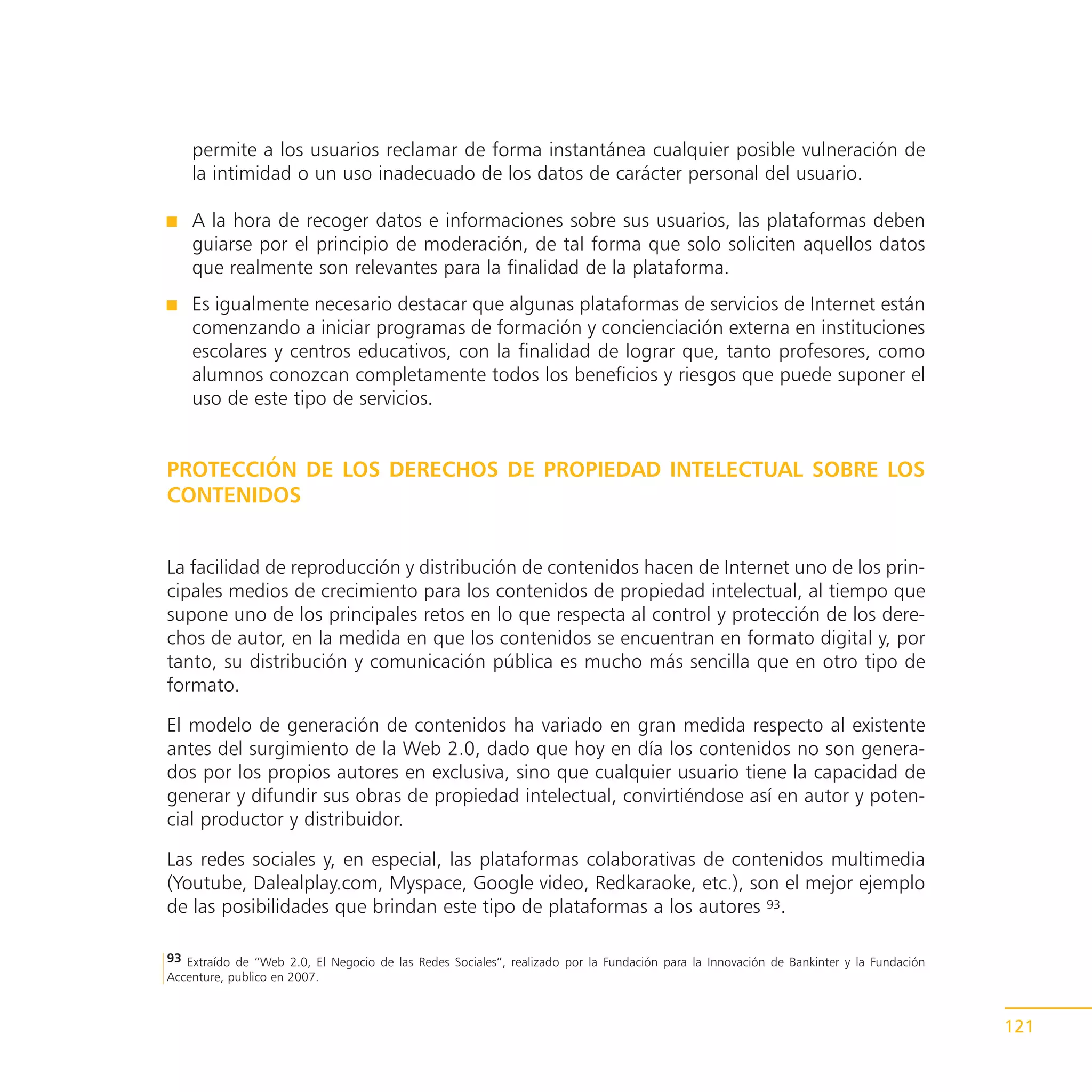 permite a los usuarios reclamar de forma instantánea cualquier posible vulneración de
    la intimidad o un uso inadecuado de los datos de carácter personal del usuario.

    A la hora de recoger datos e informaciones sobre sus usuarios, las plataformas deben
    guiarse por el principio de moderación, de tal forma que solo soliciten aquellos datos
    que realmente son relevantes para la finalidad de la plataforma.
    Es igualmente necesario destacar que algunas plataformas de servicios de Internet están
    comenzando a iniciar programas de formación y concienciación externa en instituciones
    escolares y centros educativos, con la finalidad de lograr que, tanto profesores, como
    alumnos conozcan completamente todos los beneficios y riesgos que puede suponer el
    uso de este tipo de servicios.


PROTECCIÓN DE LOS DERECHOS DE PROPIEDAD INTELECTUAL SOBRE LOS
CONTENIDOS


La facilidad de reproducción y distribución de contenidos hacen de Internet uno de los prin-
cipales medios de crecimiento para los contenidos de propiedad intelectual, al tiempo que
supone uno de los principales retos en lo que respecta al control y protección de los dere-
chos de autor, en la medida en que los contenidos se encuentran en formato digital y, por
tanto, su distribución y comunicación pública es mucho más sencilla que en otro tipo de
formato.

El modelo de generación de contenidos ha variado en gran medida respecto al existente
antes del surgimiento de la Web 2.0, dado que hoy en día los contenidos no son genera-
dos por los propios autores en exclusiva, sino que cualquier usuario tiene la capacidad de
generar y difundir sus obras de propiedad intelectual, convirtiéndose así en autor y poten-
cial productor y distribuidor.

Las redes sociales y, en especial, las plataformas colaborativas de contenidos multimedia
(Youtube, Dalealplay.com, Myspace, Google video, Redkaraoke, etc.), son el mejor ejemplo
de las posibilidades que brindan este tipo de plataformas a los autores 93.

93 Extraído de “Web 2.0, El Negocio de las Redes Sociales”, realizado por la Fundación para la Innovación de Bankinter y la Fundación
Accenture, publico en 2007.



                                                                                                                                        121
 