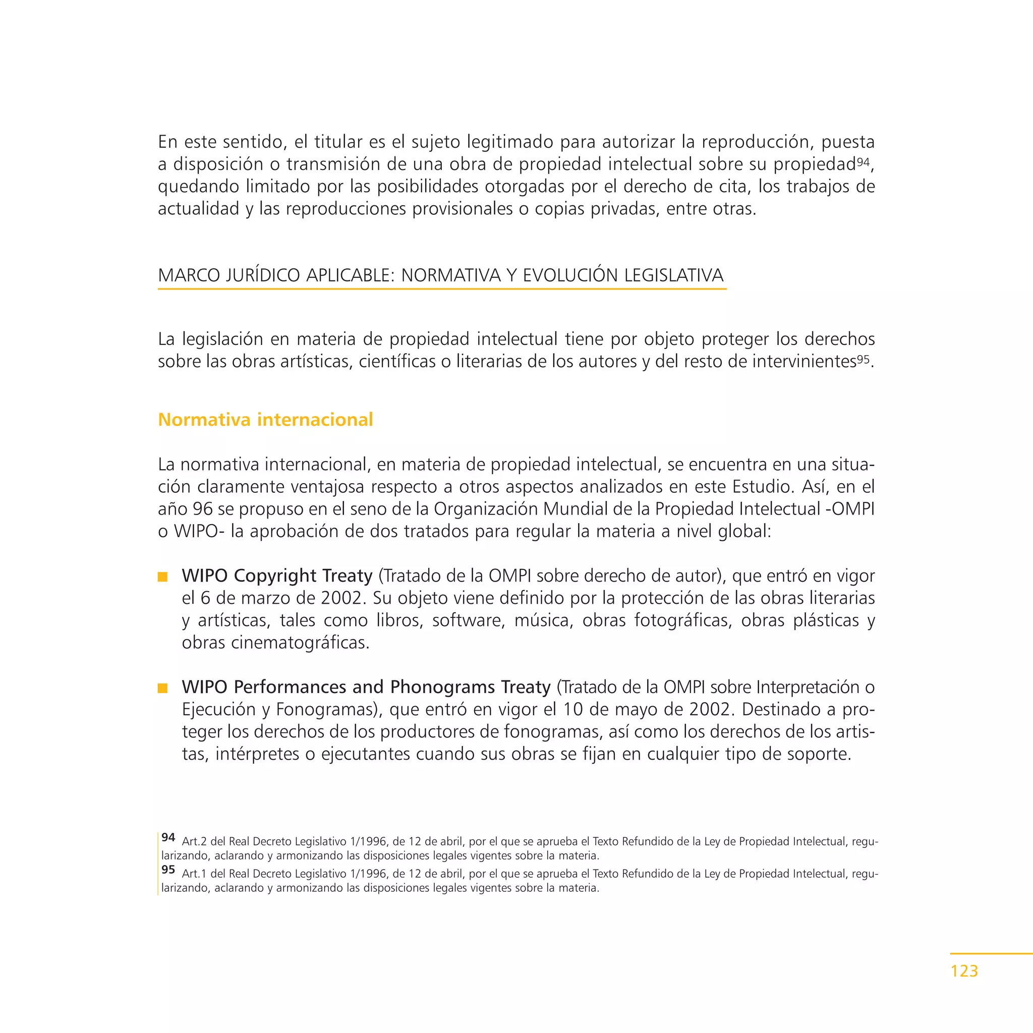 En este sentido, el titular es el sujeto legitimado para autorizar la reproducción, puesta
a disposición o transmisión de una obra de propiedad intelectual sobre su propiedad94,
quedando limitado por las posibilidades otorgadas por el derecho de cita, los trabajos de
actualidad y las reproducciones provisionales o copias privadas, entre otras.


MARCO JURÍDICO APLICABLE: NORMATIVA Y EVOLUCIÓN LEGISLATIVA


La legislación en materia de propiedad intelectual tiene por objeto proteger los derechos
sobre las obras artísticas, científicas o literarias de los autores y del resto de intervinientes95.


Normativa internacional

La normativa internacional, en materia de propiedad intelectual, se encuentra en una situa-
ción claramente ventajosa respecto a otros aspectos analizados en este Estudio. Así, en el
año 96 se propuso en el seno de la Organización Mundial de la Propiedad Intelectual -OMPI
o WIPO- la aprobación de dos tratados para regular la materia a nivel global:

    WIPO Copyright Treaty (Tratado de la OMPI sobre derecho de autor), que entró en vigor
    el 6 de marzo de 2002. Su objeto viene definido por la protección de las obras literarias
    y artísticas, tales como libros, software, música, obras fotográficas, obras plásticas y
    obras cinematográficas.

    WIPO Performances and Phonograms Treaty (Tratado de la OMPI sobre Interpretación o
    Ejecución y Fonogramas), que entró en vigor el 10 de mayo de 2002. Destinado a pro-
    teger los derechos de los productores de fonogramas, así como los derechos de los artis-
    tas, intérpretes o ejecutantes cuando sus obras se fijan en cualquier tipo de soporte.



94 Art.2 del Real Decreto Legislativo 1/1996, de 12 de abril, por el que se aprueba el Texto Refundido de la Ley de Propiedad Intelectual, regu-
larizando, aclarando y armonizando las disposiciones legales vigentes sobre la materia.
95 Art.1 del Real Decreto Legislativo 1/1996, de 12 de abril, por el que se aprueba el Texto Refundido de la Ley de Propiedad Intelectual, regu-
larizando, aclarando y armonizando las disposiciones legales vigentes sobre la materia.




                                                                                                                                                   123
 