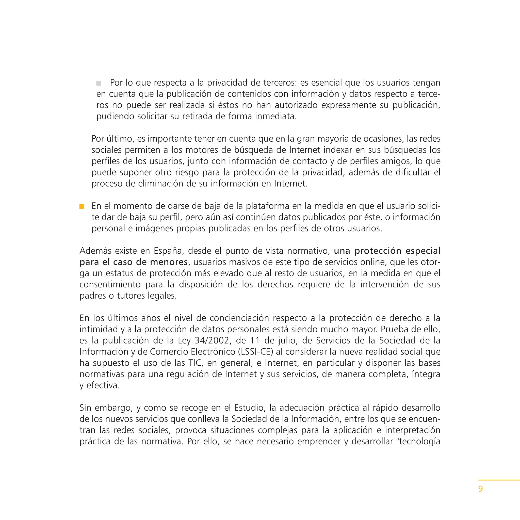 Por lo que respecta a la privacidad de terceros: es esencial que los usuarios tengan
    en cuenta que la publicación de contenidos con información y datos respecto a terce-
    ros no puede ser realizada si éstos no han autorizado expresamente su publicación,
    pudiendo solicitar su retirada de forma inmediata.

   Por último, es importante tener en cuenta que en la gran mayoría de ocasiones, las redes
   sociales permiten a los motores de búsqueda de Internet indexar en sus búsquedas los
   perfiles de los usuarios, junto con información de contacto y de perfiles amigos, lo que
   puede suponer otro riesgo para la protección de la privacidad, además de dificultar el
   proceso de eliminación de su información en Internet.

   En el momento de darse de baja de la plataforma en la medida en que el usuario solici-
   te dar de baja su perfil, pero aún así continúen datos publicados por éste, o información
   personal e imágenes propias publicadas en los perfiles de otros usuarios.

Además existe en España, desde el punto de vista normativo, una protección especial
para el caso de menores, usuarios masivos de este tipo de servicios online, que les otor-
ga un estatus de protección más elevado que al resto de usuarios, en la medida en que el
consentimiento para la disposición de los derechos requiere de la intervención de sus
padres o tutores legales.

En los últimos años el nivel de concienciación respecto a la protección de derecho a la
intimidad y a la protección de datos personales está siendo mucho mayor. Prueba de ello,
es la publicación de la Ley 34/2002, de 11 de julio, de Servicios de la Sociedad de la
Información y de Comercio Electrónico (LSSI-CE) al considerar la nueva realidad social que
ha supuesto el uso de las TIC, en general, e Internet, en particular y disponer las bases
normativas para una regulación de Internet y sus servicios, de manera completa, íntegra
y efectiva.

Sin embargo, y como se recoge en el Estudio, la adecuación práctica al rápido desarrollo
de los nuevos servicios que conlleva la Sociedad de la Información, entre los que se encuen-
tran las redes sociales, provoca situaciones complejas para la aplicación e interpretación
práctica de las normativa. Por ello, se hace necesario emprender y desarrollar "tecnología




                                                                                               9
 