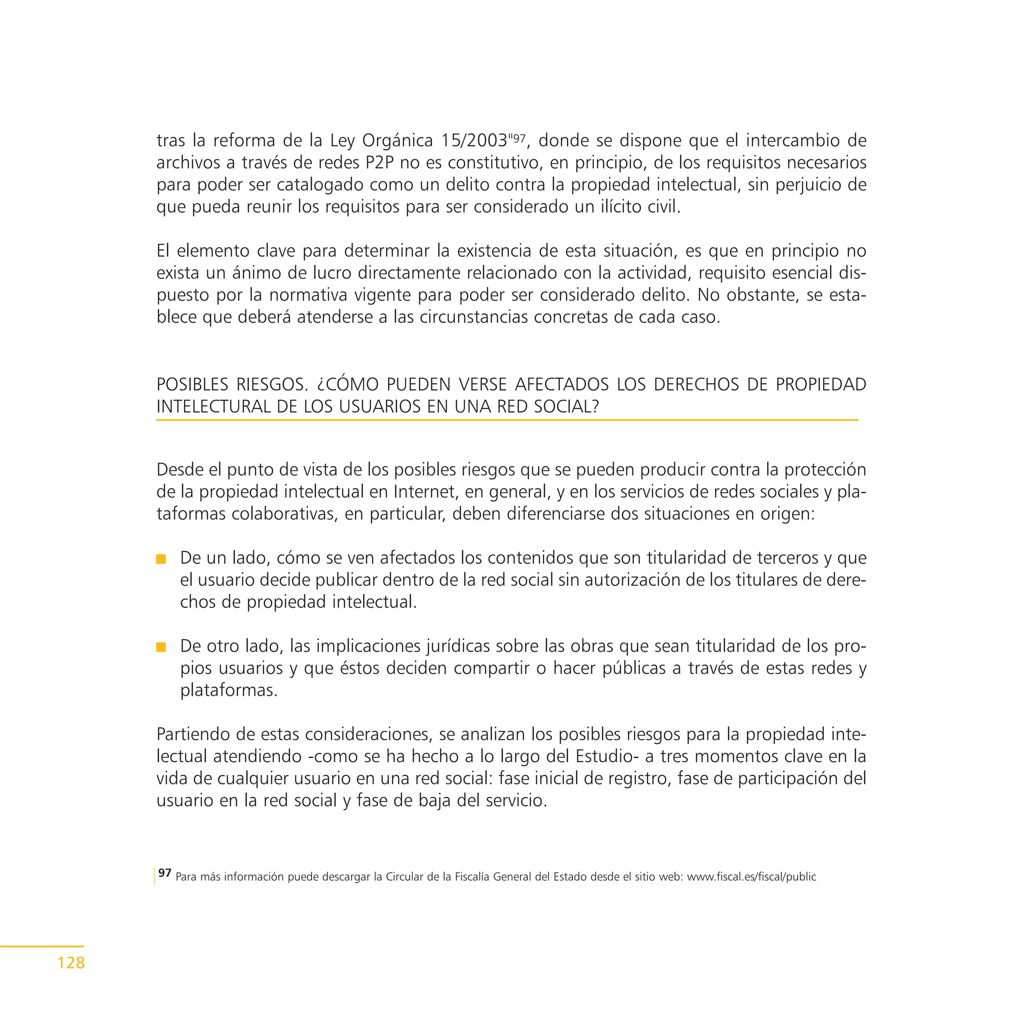 tras la reforma de la Ley Orgánica 15/2003"97, donde se dispone que el intercambio de
      archivos a través de redes P2P no es constitutivo, en principio, de los requisitos necesarios
      para poder ser catalogado como un delito contra la propiedad intelectual, sin perjuicio de
      que pueda reunir los requisitos para ser considerado un ilícito civil.

      El elemento clave para determinar la existencia de esta situación, es que en principio no
      exista un ánimo de lucro directamente relacionado con la actividad, requisito esencial dis-
      puesto por la normativa vigente para poder ser considerado delito. No obstante, se esta-
      blece que deberá atenderse a las circunstancias concretas de cada caso.


      POSIBLES RIESGOS. ¿CÓMO PUEDEN VERSE AFECTADOS LOS DERECHOS DE PROPIEDAD
      INTELECTURAL DE LOS USUARIOS EN UNA RED SOCIAL?


      Desde el punto de vista de los posibles riesgos que se pueden producir contra la protección
      de la propiedad intelectual en Internet, en general, y en los servicios de redes sociales y pla-
      taformas colaborativas, en particular, deben diferenciarse dos situaciones en origen:

          De un lado, cómo se ven afectados los contenidos que son titularidad de terceros y que
          el usuario decide publicar dentro de la red social sin autorización de los titulares de dere-
          chos de propiedad intelectual.

          De otro lado, las implicaciones jurídicas sobre las obras que sean titularidad de los pro-
          pios usuarios y que éstos deciden compartir o hacer públicas a través de estas redes y
          plataformas.

      Partiendo de estas consideraciones, se analizan los posibles riesgos para la propiedad inte-
      lectual atendiendo -como se ha hecho a lo largo del Estudio- a tres momentos clave en la
      vida de cualquier usuario en una red social: fase inicial de registro, fase de participación del
      usuario en la red social y fase de baja del servicio.


      97 Para más información puede descargar la Circular de la Fiscalía General del Estado desde el sitio web: www.fiscal.es/fiscal/public




128
 