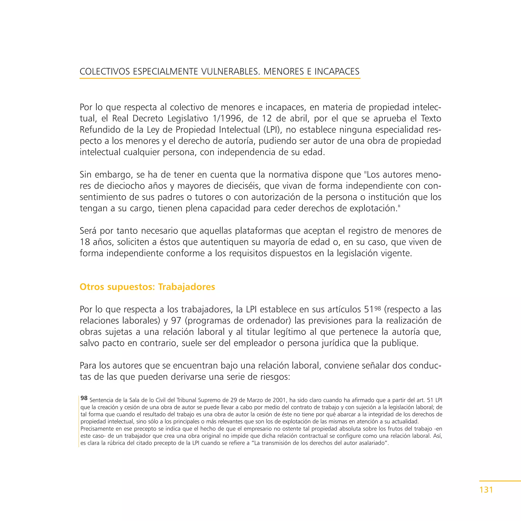 COLECTIVOS ESPECIALMENTE VULNERABLES. MENORES E INCAPACES


Por lo que respecta al colectivo de menores e incapaces, en materia de propiedad intelec-
tual, el Real Decreto Legislativo 1/1996, de 12 de abril, por el que se aprueba el Texto
Refundido de la Ley de Propiedad Intelectual (LPI), no establece ninguna especialidad res-
pecto a los menores y el derecho de autoría, pudiendo ser autor de una obra de propiedad
intelectual cualquier persona, con independencia de su edad.

Sin embargo, se ha de tener en cuenta que la normativa dispone que "Los autores meno-
res de dieciocho años y mayores de dieciséis, que vivan de forma independiente con con-
sentimiento de sus padres o tutores o con autorización de la persona o institución que los
tengan a su cargo, tienen plena capacidad para ceder derechos de explotación."

Será por tanto necesario que aquellas plataformas que aceptan el registro de menores de
18 años, soliciten a éstos que autentiquen su mayoría de edad o, en su caso, que viven de
forma independiente conforme a los requisitos dispuestos en la legislación vigente.


Otros supuestos: Trabajadores

Por lo que respecta a los trabajadores, la LPI establece en sus artículos 5198 (respecto a las
relaciones laborales) y 97 (programas de ordenador) las previsiones para la realización de
obras sujetas a una relación laboral y al titular legítimo al que pertenece la autoría que,
salvo pacto en contrario, suele ser del empleador o persona jurídica que la publique.

Para los autores que se encuentran bajo una relación laboral, conviene señalar dos conduc-
tas de las que pueden derivarse una serie de riesgos:

98 Sentencia de la Sala de lo Civil del Tribunal Supremo de 29 de Marzo de 2001, ha sido claro cuando ha afirmado que a partir del art. 51 LPI
que la creación y cesión de una obra de autor se puede llevar a cabo por medio del contrato de trabajo y con sujeción a la legislación laboral; de
tal forma que cuando el resultado del trabajo es una obra de autor la cesión de éste no tiene por qué abarcar a la integridad de los derechos de
propiedad intelectual, sino sólo a los principales o más relevantes que son los de explotación de las mismas en atención a su actualidad.
Precisamente en ese precepto se indica que el hecho de que el empresario no ostente tal propiedad absoluta sobre los frutos del trabajo -en
este caso- de un trabajador que crea una obra original no impide que dicha relación contractual se configure como una relación laboral. Así,
es clara la rúbrica del citado precepto de la LPI cuando se refiere a “La transmisión de los derechos del autor asalariado”.




                                                                                                                                                     131
 