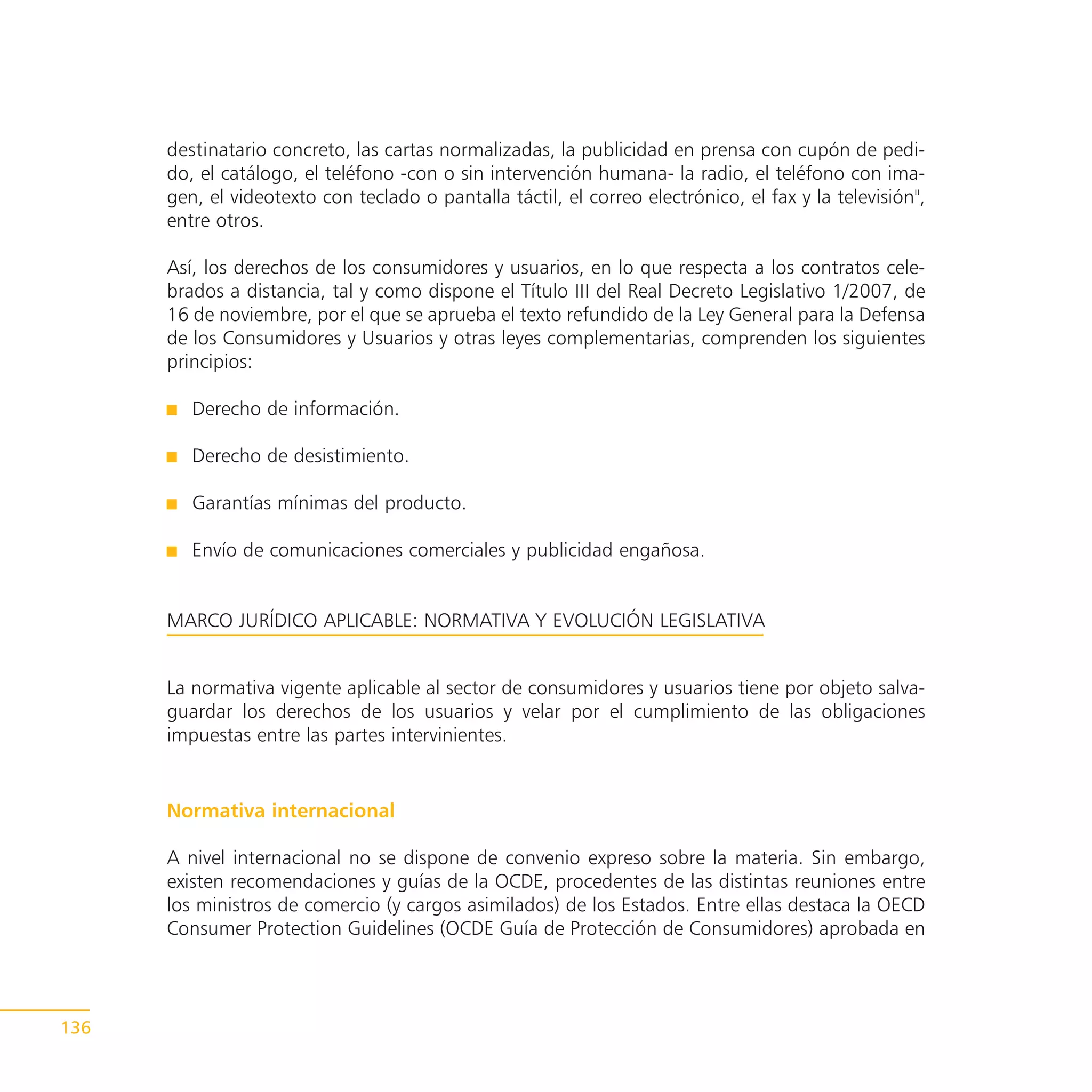 destinatario concreto, las cartas normalizadas, la publicidad en prensa con cupón de pedi-
      do, el catálogo, el teléfono -con o sin intervención humana- la radio, el teléfono con ima-
      gen, el videotexto con teclado o pantalla táctil, el correo electrónico, el fax y la televisión",
      entre otros.

      Así, los derechos de los consumidores y usuarios, en lo que respecta a los contratos cele-
      brados a distancia, tal y como dispone el Título III del Real Decreto Legislativo 1/2007, de
      16 de noviembre, por el que se aprueba el texto refundido de la Ley General para la Defensa
      de los Consumidores y Usuarios y otras leyes complementarias, comprenden los siguientes
      principios:

         Derecho de información.

         Derecho de desistimiento.

         Garantías mínimas del producto.

         Envío de comunicaciones comerciales y publicidad engañosa.


      MARCO JURÍDICO APLICABLE: NORMATIVA Y EVOLUCIÓN LEGISLATIVA


      La normativa vigente aplicable al sector de consumidores y usuarios tiene por objeto salva-
      guardar los derechos de los usuarios y velar por el cumplimiento de las obligaciones
      impuestas entre las partes intervinientes.


      Normativa internacional

      A nivel internacional no se dispone de convenio expreso sobre la materia. Sin embargo,
      existen recomendaciones y guías de la OCDE, procedentes de las distintas reuniones entre
      los ministros de comercio (y cargos asimilados) de los Estados. Entre ellas destaca la OECD
      Consumer Protection Guidelines (OCDE Guía de Protección de Consumidores) aprobada en




136
 