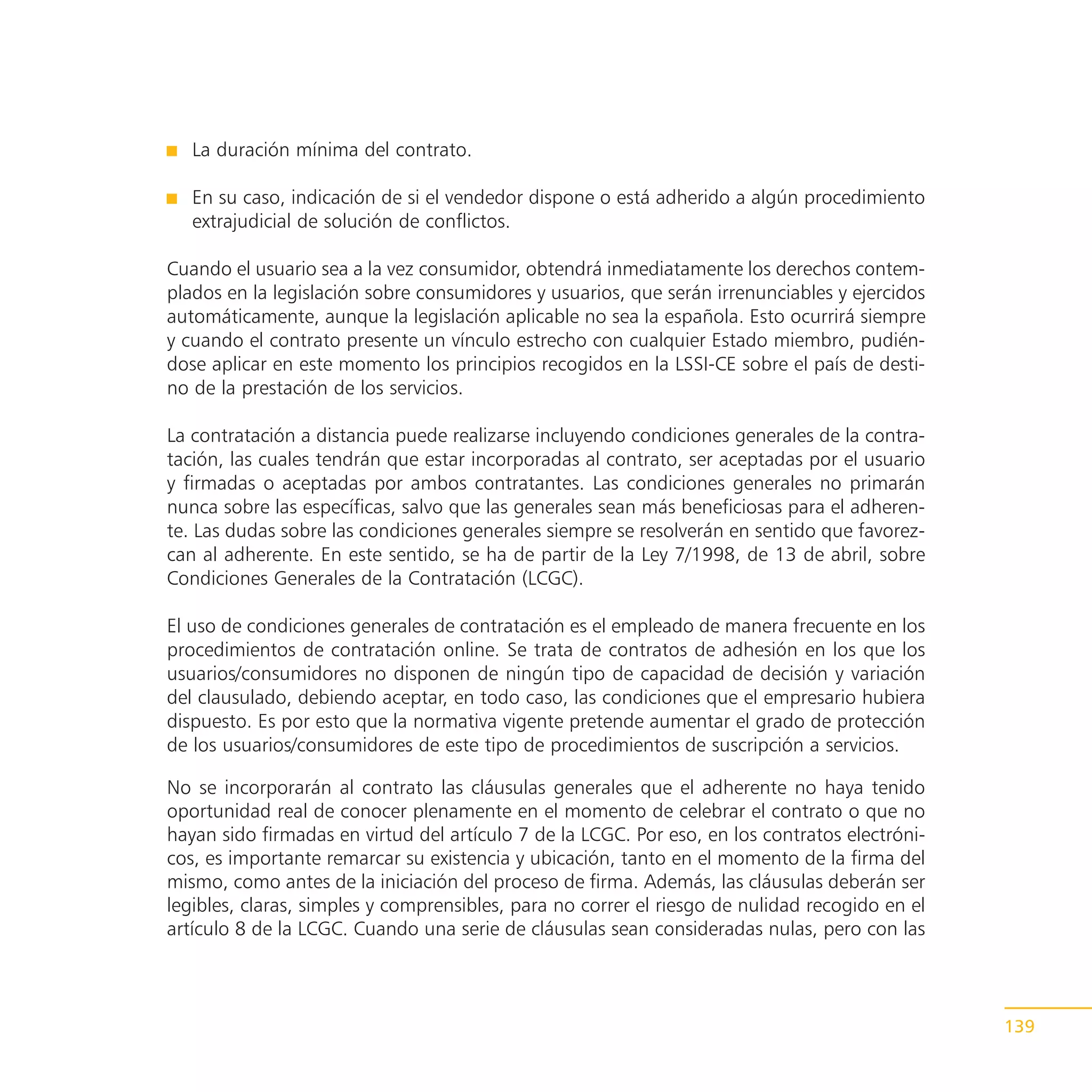 La duración mínima del contrato.

   En su caso, indicación de si el vendedor dispone o está adherido a algún procedimiento
   extrajudicial de solución de conflictos.

Cuando el usuario sea a la vez consumidor, obtendrá inmediatamente los derechos contem-
plados en la legislación sobre consumidores y usuarios, que serán irrenunciables y ejercidos
automáticamente, aunque la legislación aplicable no sea la española. Esto ocurrirá siempre
y cuando el contrato presente un vínculo estrecho con cualquier Estado miembro, pudién-
dose aplicar en este momento los principios recogidos en la LSSI-CE sobre el país de desti-
no de la prestación de los servicios.

La contratación a distancia puede realizarse incluyendo condiciones generales de la contra-
tación, las cuales tendrán que estar incorporadas al contrato, ser aceptadas por el usuario
y firmadas o aceptadas por ambos contratantes. Las condiciones generales no primarán
nunca sobre las específicas, salvo que las generales sean más beneficiosas para el adheren-
te. Las dudas sobre las condiciones generales siempre se resolverán en sentido que favorez-
can al adherente. En este sentido, se ha de partir de la Ley 7/1998, de 13 de abril, sobre
Condiciones Generales de la Contratación (LCGC).

El uso de condiciones generales de contratación es el empleado de manera frecuente en los
procedimientos de contratación online. Se trata de contratos de adhesión en los que los
usuarios/consumidores no disponen de ningún tipo de capacidad de decisión y variación
del clausulado, debiendo aceptar, en todo caso, las condiciones que el empresario hubiera
dispuesto. Es por esto que la normativa vigente pretende aumentar el grado de protección
de los usuarios/consumidores de este tipo de procedimientos de suscripción a servicios.

No se incorporarán al contrato las cláusulas generales que el adherente no haya tenido
oportunidad real de conocer plenamente en el momento de celebrar el contrato o que no
hayan sido firmadas en virtud del artículo 7 de la LCGC. Por eso, en los contratos electróni-
cos, es importante remarcar su existencia y ubicación, tanto en el momento de la firma del
mismo, como antes de la iniciación del proceso de firma. Además, las cláusulas deberán ser
legibles, claras, simples y comprensibles, para no correr el riesgo de nulidad recogido en el
artículo 8 de la LCGC. Cuando una serie de cláusulas sean consideradas nulas, pero con las



                                                                                                139
 