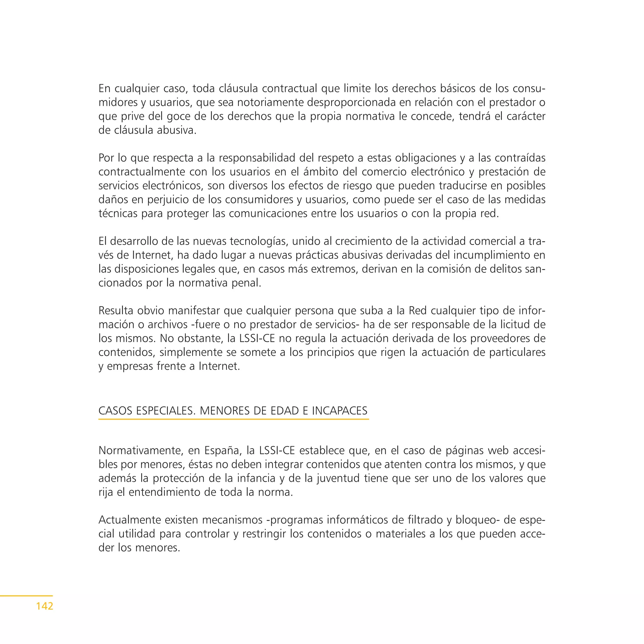 En cualquier caso, toda cláusula contractual que limite los derechos básicos de los consu-
      midores y usuarios, que sea notoriamente desproporcionada en relación con el prestador o
      que prive del goce de los derechos que la propia normativa le concede, tendrá el carácter
      de cláusula abusiva.

      Por lo que respecta a la responsabilidad del respeto a estas obligaciones y a las contraídas
      contractualmente con los usuarios en el ámbito del comercio electrónico y prestación de
      servicios electrónicos, son diversos los efectos de riesgo que pueden traducirse en posibles
      daños en perjuicio de los consumidores y usuarios, como puede ser el caso de las medidas
      técnicas para proteger las comunicaciones entre los usuarios o con la propia red.

      El desarrollo de las nuevas tecnologías, unido al crecimiento de la actividad comercial a tra-
      vés de Internet, ha dado lugar a nuevas prácticas abusivas derivadas del incumplimiento en
      las disposiciones legales que, en casos más extremos, derivan en la comisión de delitos san-
      cionados por la normativa penal.

      Resulta obvio manifestar que cualquier persona que suba a la Red cualquier tipo de infor-
      mación o archivos -fuere o no prestador de servicios- ha de ser responsable de la licitud de
      los mismos. No obstante, la LSSI-CE no regula la actuación derivada de los proveedores de
      contenidos, simplemente se somete a los principios que rigen la actuación de particulares
      y empresas frente a Internet.


      CASOS ESPECIALES. MENORES DE EDAD E INCAPACES


      Normativamente, en España, la LSSI-CE establece que, en el caso de páginas web accesi-
      bles por menores, éstas no deben integrar contenidos que atenten contra los mismos, y que
      además la protección de la infancia y de la juventud tiene que ser uno de los valores que
      rija el entendimiento de toda la norma.

      Actualmente existen mecanismos -programas informáticos de filtrado y bloqueo- de espe-
      cial utilidad para controlar y restringir los contenidos o materiales a los que pueden acce-
      der los menores.




142
 