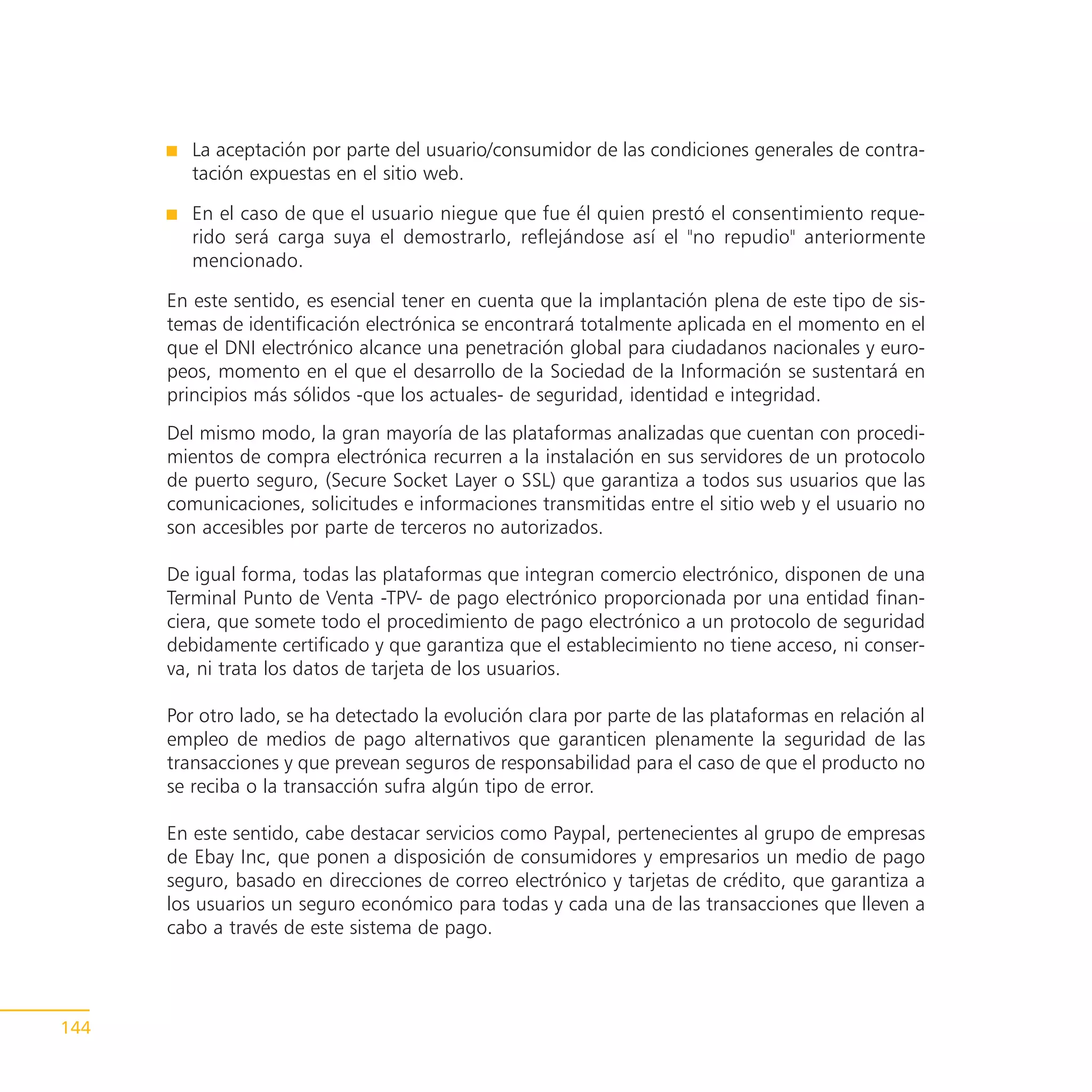 La aceptación por parte del usuario/consumidor de las condiciones generales de contra-
         tación expuestas en el sitio web.

         En el caso de que el usuario niegue que fue él quien prestó el consentimiento reque-
         rido será carga suya el demostrarlo, reflejándose así el "no repudio" anteriormente
         mencionado.

      En este sentido, es esencial tener en cuenta que la implantación plena de este tipo de sis-
      temas de identificación electrónica se encontrará totalmente aplicada en el momento en el
      que el DNI electrónico alcance una penetración global para ciudadanos nacionales y euro-
      peos, momento en el que el desarrollo de la Sociedad de la Información se sustentará en
      principios más sólidos -que los actuales- de seguridad, identidad e integridad.
      Del mismo modo, la gran mayoría de las plataformas analizadas que cuentan con procedi-
      mientos de compra electrónica recurren a la instalación en sus servidores de un protocolo
      de puerto seguro, (Secure Socket Layer o SSL) que garantiza a todos sus usuarios que las
      comunicaciones, solicitudes e informaciones transmitidas entre el sitio web y el usuario no
      son accesibles por parte de terceros no autorizados.

      De igual forma, todas las plataformas que integran comercio electrónico, disponen de una
      Terminal Punto de Venta -TPV- de pago electrónico proporcionada por una entidad finan-
      ciera, que somete todo el procedimiento de pago electrónico a un protocolo de seguridad
      debidamente certificado y que garantiza que el establecimiento no tiene acceso, ni conser-
      va, ni trata los datos de tarjeta de los usuarios.

      Por otro lado, se ha detectado la evolución clara por parte de las plataformas en relación al
      empleo de medios de pago alternativos que garanticen plenamente la seguridad de las
      transacciones y que prevean seguros de responsabilidad para el caso de que el producto no
      se reciba o la transacción sufra algún tipo de error.

      En este sentido, cabe destacar servicios como Paypal, pertenecientes al grupo de empresas
      de Ebay Inc, que ponen a disposición de consumidores y empresarios un medio de pago
      seguro, basado en direcciones de correo electrónico y tarjetas de crédito, que garantiza a
      los usuarios un seguro económico para todas y cada una de las transacciones que lleven a
      cabo a través de este sistema de pago.




144
 
