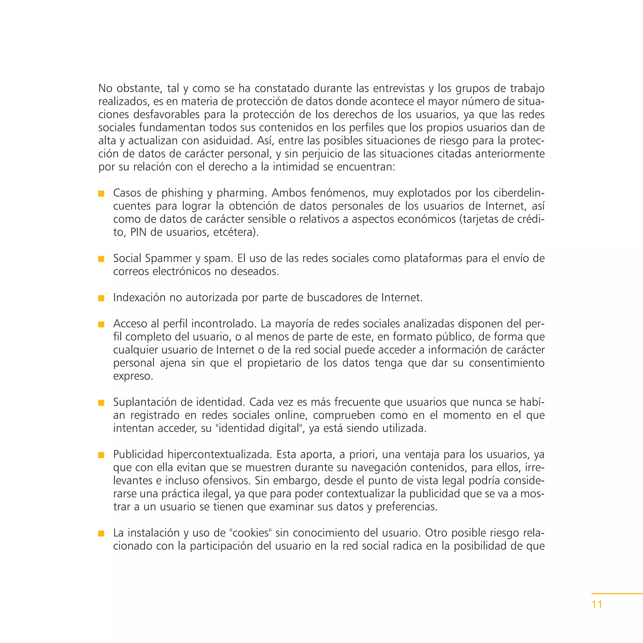 No obstante, tal y como se ha constatado durante las entrevistas y los grupos de trabajo
realizados, es en materia de protección de datos donde acontece el mayor número de situa-
ciones desfavorables para la protección de los derechos de los usuarios, ya que las redes
sociales fundamentan todos sus contenidos en los perfiles que los propios usuarios dan de
alta y actualizan con asiduidad. Así, entre las posibles situaciones de riesgo para la protec-
ción de datos de carácter personal, y sin perjuicio de las situaciones citadas anteriormente
por su relación con el derecho a la intimidad se encuentran:

   Casos de phishing y pharming. Ambos fenómenos, muy explotados por los ciberdelin-
   cuentes para lograr la obtención de datos personales de los usuarios de Internet, así
   como de datos de carácter sensible o relativos a aspectos económicos (tarjetas de crédi-
   to, PIN de usuarios, etcétera).

   Social Spammer y spam. El uso de las redes sociales como plataformas para el envío de
   correos electrónicos no deseados.

   Indexación no autorizada por parte de buscadores de Internet.

   Acceso al perfil incontrolado. La mayoría de redes sociales analizadas disponen del per-
   fil completo del usuario, o al menos de parte de este, en formato público, de forma que
   cualquier usuario de Internet o de la red social puede acceder a información de carácter
   personal ajena sin que el propietario de los datos tenga que dar su consentimiento
   expreso.

   Suplantación de identidad. Cada vez es más frecuente que usuarios que nunca se habí-
   an registrado en redes sociales online, comprueben como en el momento en el que
   intentan acceder, su "identidad digital", ya está siendo utilizada.

   Publicidad hipercontextualizada. Esta aporta, a priori, una ventaja para los usuarios, ya
   que con ella evitan que se muestren durante su navegación contenidos, para ellos, irre-
   levantes e incluso ofensivos. Sin embargo, desde el punto de vista legal podría conside-
   rarse una práctica ilegal, ya que para poder contextualizar la publicidad que se va a mos-
   trar a un usuario se tienen que examinar sus datos y preferencias.

   La instalación y uso de "cookies" sin conocimiento del usuario. Otro posible riesgo rela-
   cionado con la participación del usuario en la red social radica en la posibilidad de que




                                                                                                 11
 