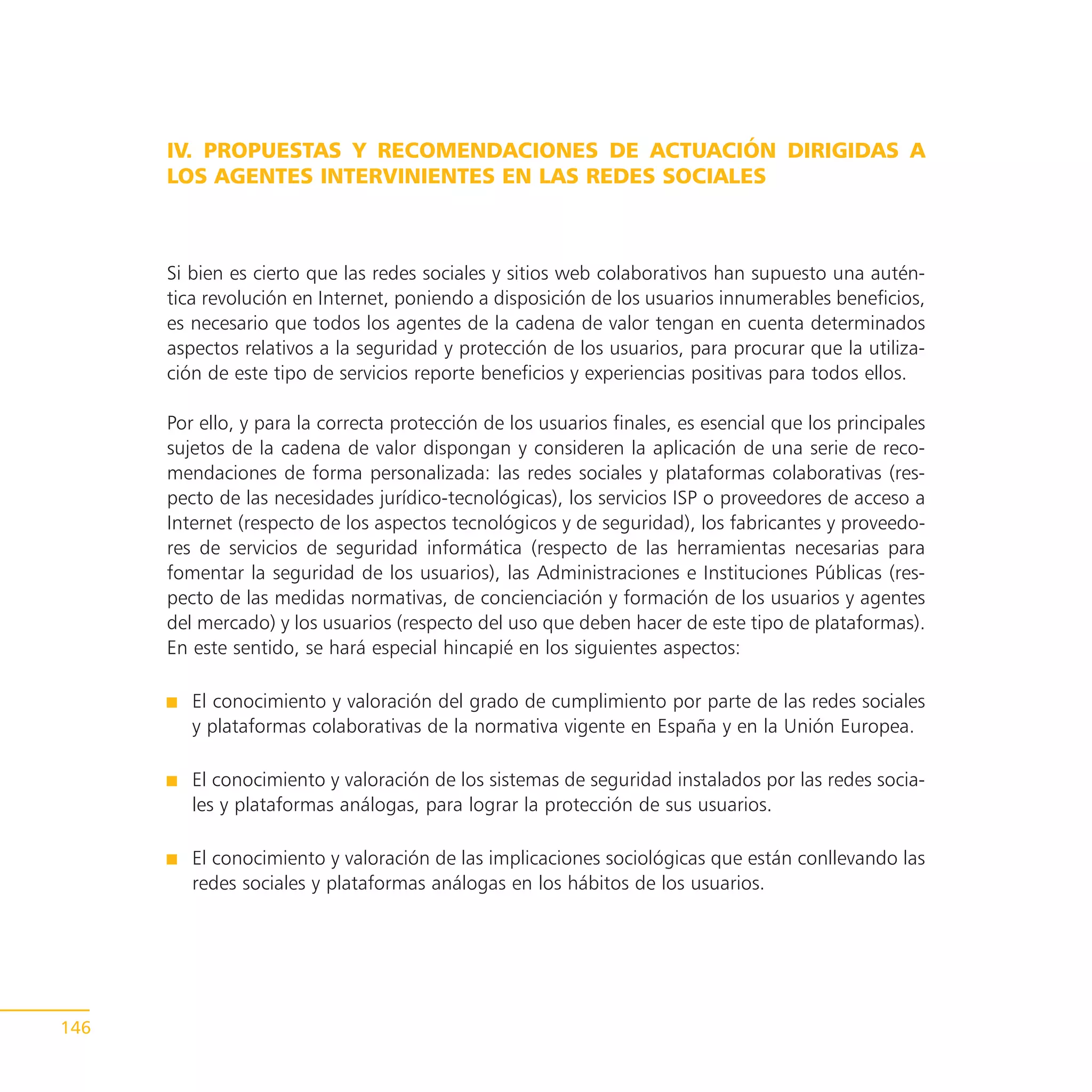 IV. PROPUESTAS Y RECOMENDACIONES DE ACTUACIÓN DIRIGIDAS A
      LOS AGENTES INTERVINIENTES EN LAS REDES SOCIALES



      Si bien es cierto que las redes sociales y sitios web colaborativos han supuesto una autén-
      tica revolución en Internet, poniendo a disposición de los usuarios innumerables beneficios,
      es necesario que todos los agentes de la cadena de valor tengan en cuenta determinados
      aspectos relativos a la seguridad y protección de los usuarios, para procurar que la utiliza-
      ción de este tipo de servicios reporte beneficios y experiencias positivas para todos ellos.

      Por ello, y para la correcta protección de los usuarios finales, es esencial que los principales
      sujetos de la cadena de valor dispongan y consideren la aplicación de una serie de reco-
      mendaciones de forma personalizada: las redes sociales y plataformas colaborativas (res-
      pecto de las necesidades jurídico-tecnológicas), los servicios ISP o proveedores de acceso a
      Internet (respecto de los aspectos tecnológicos y de seguridad), los fabricantes y proveedo-
      res de servicios de seguridad informática (respecto de las herramientas necesarias para
      fomentar la seguridad de los usuarios), las Administraciones e Instituciones Públicas (res-
      pecto de las medidas normativas, de concienciación y formación de los usuarios y agentes
      del mercado) y los usuarios (respecto del uso que deben hacer de este tipo de plataformas).
      En este sentido, se hará especial hincapié en los siguientes aspectos:

         El conocimiento y valoración del grado de cumplimiento por parte de las redes sociales
         y plataformas colaborativas de la normativa vigente en España y en la Unión Europea.

         El conocimiento y valoración de los sistemas de seguridad instalados por las redes socia-
         les y plataformas análogas, para lograr la protección de sus usuarios.

         El conocimiento y valoración de las implicaciones sociológicas que están conllevando las
         redes sociales y plataformas análogas en los hábitos de los usuarios.




146
 