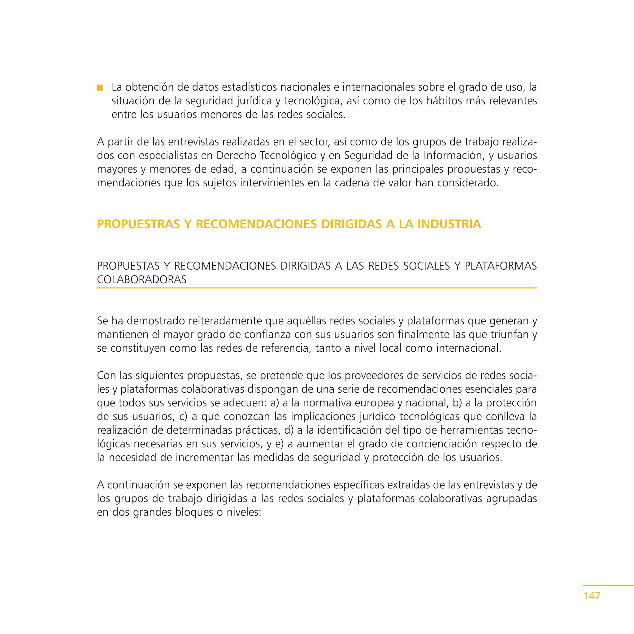 La obtención de datos estadísticos nacionales e internacionales sobre el grado de uso, la
   situación de la seguridad jurídica y tecnológica, así como de los hábitos más relevantes
   entre los usuarios menores de las redes sociales.

A partir de las entrevistas realizadas en el sector, así como de los grupos de trabajo realiza-
dos con especialistas en Derecho Tecnológico y en Seguridad de la Información, y usuarios
mayores y menores de edad, a continuación se exponen las principales propuestas y reco-
mendaciones que los sujetos intervinientes en la cadena de valor han considerado.


PROPUESTRAS Y RECOMENDACIONES DIRIGIDAS A LA INDUSTRIA


PROPUESTAS Y RECOMENDACIONES DIRIGIDAS A LAS REDES SOCIALES Y PLATAFORMAS
COLABORADORAS


Se ha demostrado reiteradamente que aquéllas redes sociales y plataformas que generan y
mantienen el mayor grado de confianza con sus usuarios son finalmente las que triunfan y
se constituyen como las redes de referencia, tanto a nivel local como internacional.

Con las siguientes propuestas, se pretende que los proveedores de servicios de redes socia-
les y plataformas colaborativas dispongan de una serie de recomendaciones esenciales para
que todos sus servicios se adecuen: a) a la normativa europea y nacional, b) a la protección
de sus usuarios, c) a que conozcan las implicaciones jurídico tecnológicas que conlleva la
realización de determinadas prácticas, d) a la identificación del tipo de herramientas tecno-
lógicas necesarias en sus servicios, y e) a aumentar el grado de concienciación respecto de
la necesidad de incrementar las medidas de seguridad y protección de los usuarios.

A continuación se exponen las recomendaciones específicas extraídas de las entrevistas y de
los grupos de trabajo dirigidas a las redes sociales y plataformas colaborativas agrupadas
en dos grandes bloques o niveles:




                                                                                                  147
 