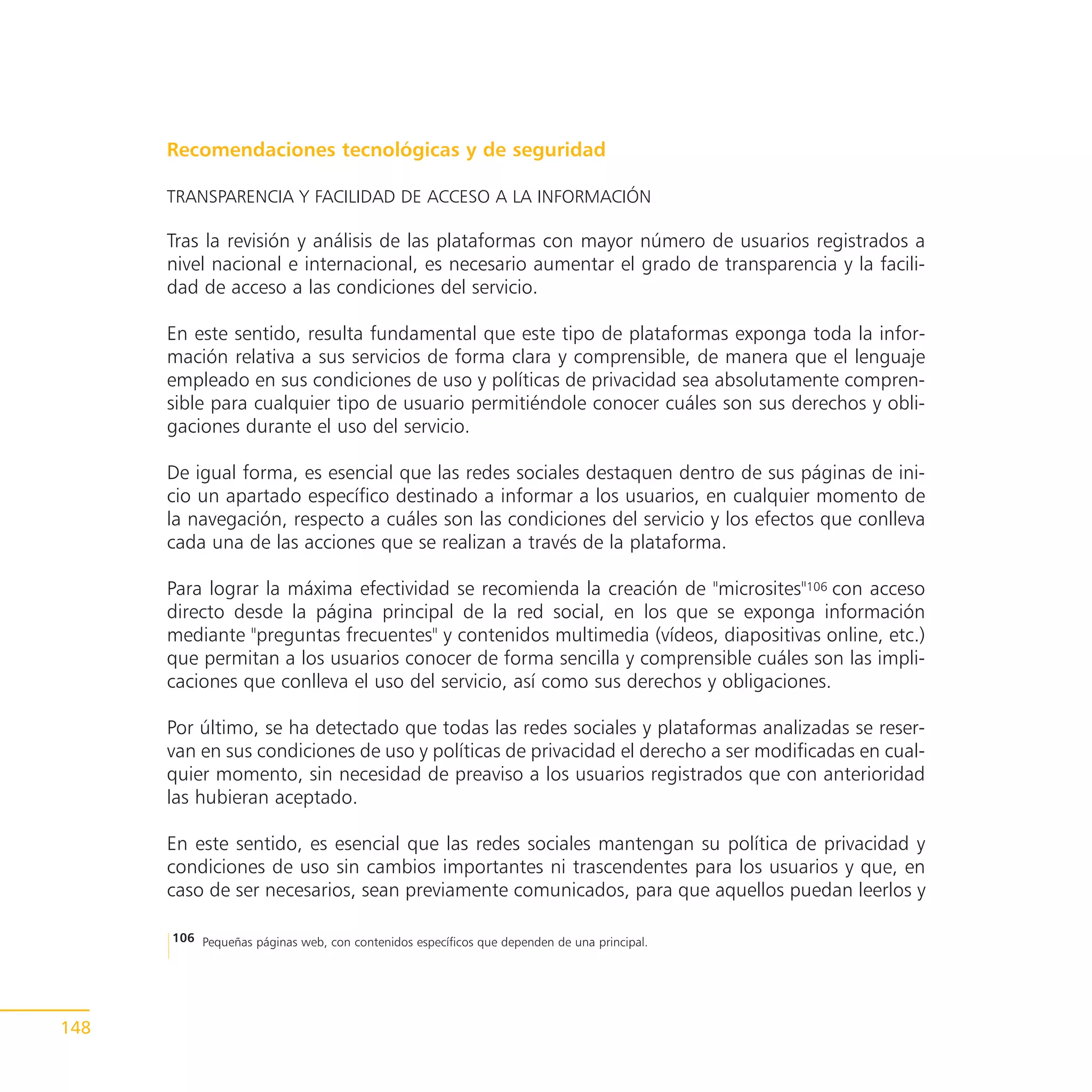 Recomendaciones tecnológicas y de seguridad

      TRANSPARENCIA Y FACILIDAD DE ACCESO A LA INFORMACIÓN

      Tras la revisión y análisis de las plataformas con mayor número de usuarios registrados a
      nivel nacional e internacional, es necesario aumentar el grado de transparencia y la facili-
      dad de acceso a las condiciones del servicio.

      En este sentido, resulta fundamental que este tipo de plataformas exponga toda la infor-
      mación relativa a sus servicios de forma clara y comprensible, de manera que el lenguaje
      empleado en sus condiciones de uso y políticas de privacidad sea absolutamente compren-
      sible para cualquier tipo de usuario permitiéndole conocer cuáles son sus derechos y obli-
      gaciones durante el uso del servicio.

      De igual forma, es esencial que las redes sociales destaquen dentro de sus páginas de ini-
      cio un apartado específico destinado a informar a los usuarios, en cualquier momento de
      la navegación, respecto a cuáles son las condiciones del servicio y los efectos que conlleva
      cada una de las acciones que se realizan a través de la plataforma.

      Para lograr la máxima efectividad se recomienda la creación de "microsites"106 con acceso
      directo desde la página principal de la red social, en los que se exponga información
      mediante "preguntas frecuentes" y contenidos multimedia (vídeos, diapositivas online, etc.)
      que permitan a los usuarios conocer de forma sencilla y comprensible cuáles son las impli-
      caciones que conlleva el uso del servicio, así como sus derechos y obligaciones.

      Por último, se ha detectado que todas las redes sociales y plataformas analizadas se reser-
      van en sus condiciones de uso y políticas de privacidad el derecho a ser modificadas en cual-
      quier momento, sin necesidad de preaviso a los usuarios registrados que con anterioridad
      las hubieran aceptado.

      En este sentido, es esencial que las redes sociales mantengan su política de privacidad y
      condiciones de uso sin cambios importantes ni trascendentes para los usuarios y que, en
      caso de ser necesarios, sean previamente comunicados, para que aquellos puedan leerlos y

      106 Pequeñas páginas web, con contenidos específicos que dependen de una principal.




148
 