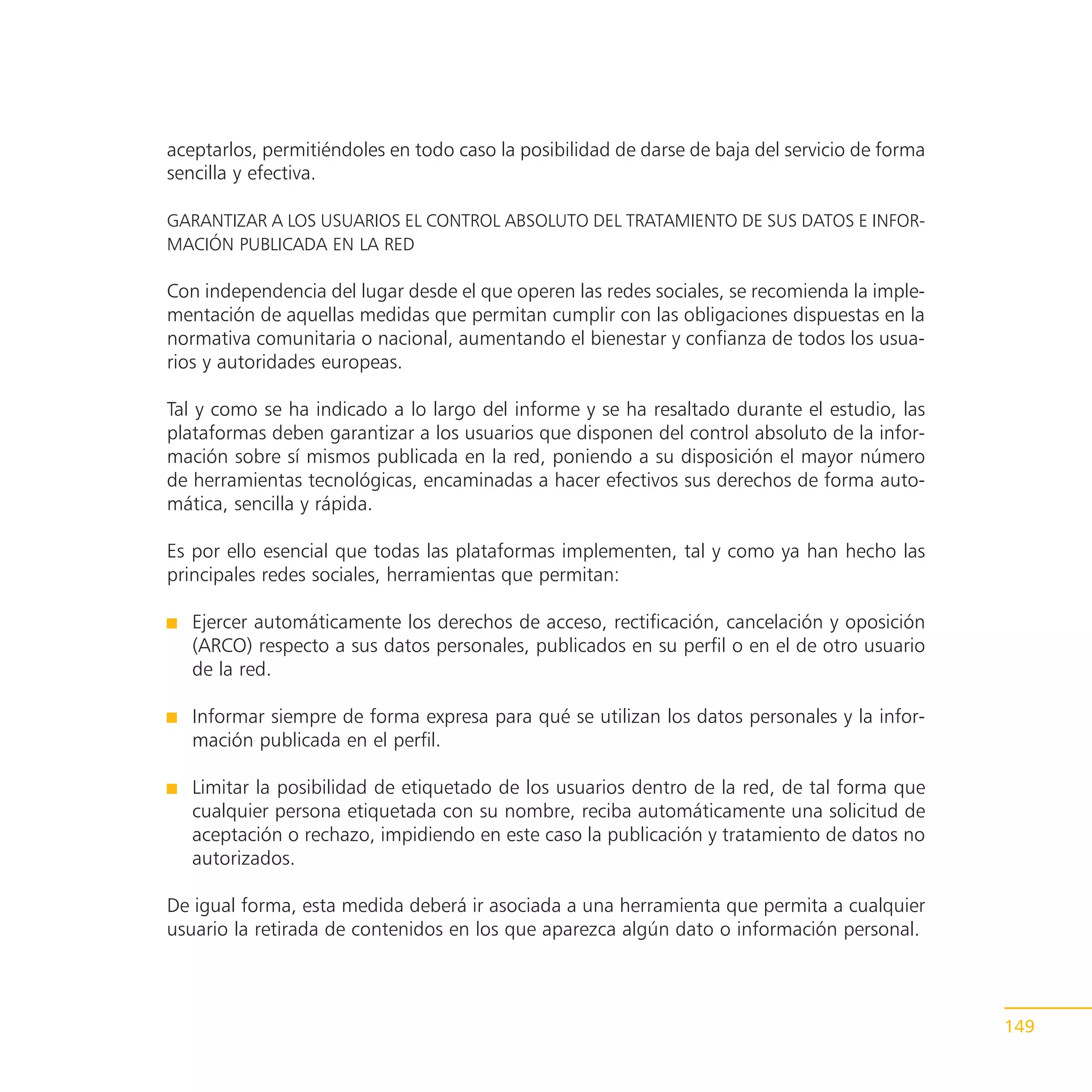 aceptarlos, permitiéndoles en todo caso la posibilidad de darse de baja del servicio de forma
sencilla y efectiva.

GARANTIZAR A LOS USUARIOS EL CONTROL ABSOLUTO DEL TRATAMIENTO DE SUS DATOS E INFOR-
MACIÓN PUBLICADA EN LA RED

Con independencia del lugar desde el que operen las redes sociales, se recomienda la imple-
mentación de aquellas medidas que permitan cumplir con las obligaciones dispuestas en la
normativa comunitaria o nacional, aumentando el bienestar y confianza de todos los usua-
rios y autoridades europeas.

Tal y como se ha indicado a lo largo del informe y se ha resaltado durante el estudio, las
plataformas deben garantizar a los usuarios que disponen del control absoluto de la infor-
mación sobre sí mismos publicada en la red, poniendo a su disposición el mayor número
de herramientas tecnológicas, encaminadas a hacer efectivos sus derechos de forma auto-
mática, sencilla y rápida.

Es por ello esencial que todas las plataformas implementen, tal y como ya han hecho las
principales redes sociales, herramientas que permitan:

   Ejercer automáticamente los derechos de acceso, rectificación, cancelación y oposición
   (ARCO) respecto a sus datos personales, publicados en su perfil o en el de otro usuario
   de la red.

   Informar siempre de forma expresa para qué se utilizan los datos personales y la infor-
   mación publicada en el perfil.

   Limitar la posibilidad de etiquetado de los usuarios dentro de la red, de tal forma que
   cualquier persona etiquetada con su nombre, reciba automáticamente una solicitud de
   aceptación o rechazo, impidiendo en este caso la publicación y tratamiento de datos no
   autorizados.

De igual forma, esta medida deberá ir asociada a una herramienta que permita a cualquier
usuario la retirada de contenidos en los que aparezca algún dato o información personal.



                                                                                                149
 