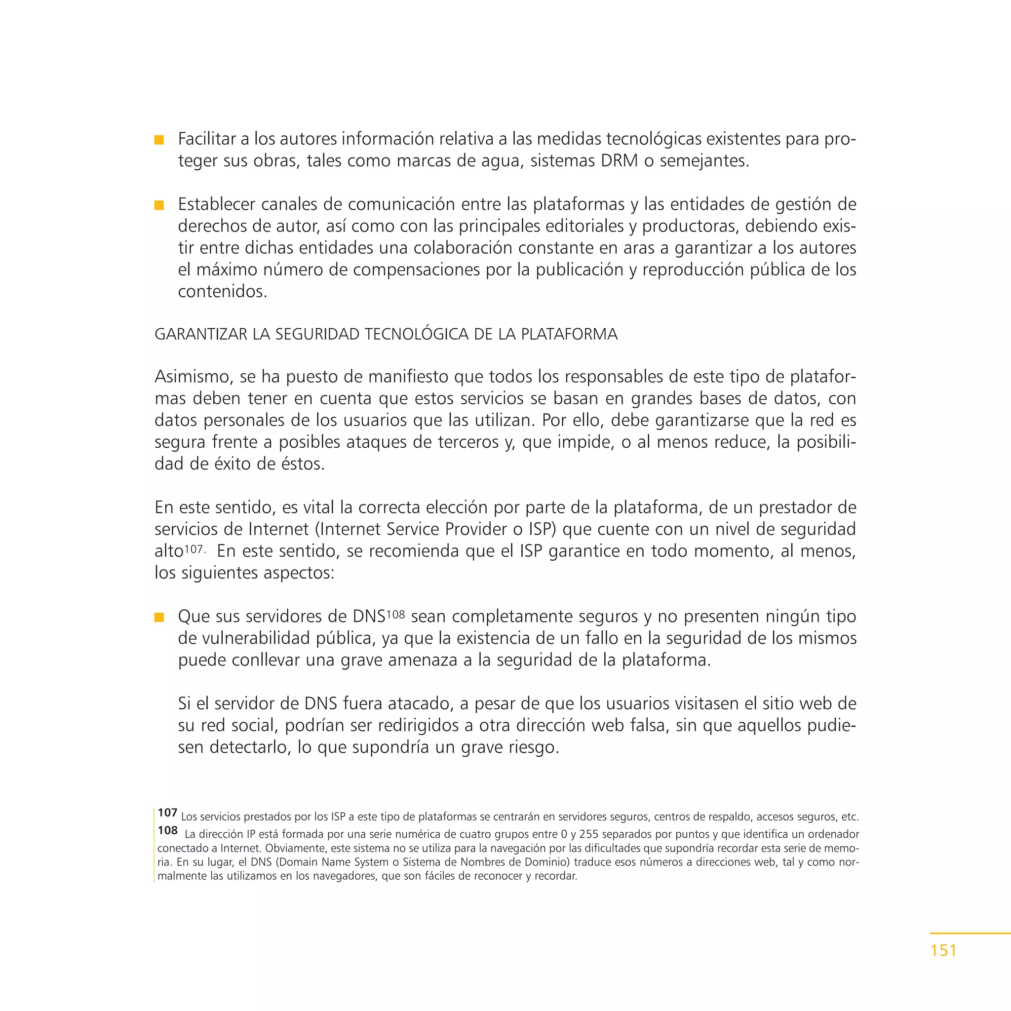 Facilitar a los autores información relativa a las medidas tecnológicas existentes para pro-
    teger sus obras, tales como marcas de agua, sistemas DRM o semejantes.

    Establecer canales de comunicación entre las plataformas y las entidades de gestión de
    derechos de autor, así como con las principales editoriales y productoras, debiendo exis-
    tir entre dichas entidades una colaboración constante en aras a garantizar a los autores
    el máximo número de compensaciones por la publicación y reproducción pública de los
    contenidos.

GARANTIZAR LA SEGURIDAD TECNOLÓGICA DE LA PLATAFORMA

Asimismo, se ha puesto de manifiesto que todos los responsables de este tipo de platafor-
mas deben tener en cuenta que estos servicios se basan en grandes bases de datos, con
datos personales de los usuarios que las utilizan. Por ello, debe garantizarse que la red es
segura frente a posibles ataques de terceros y, que impide, o al menos reduce, la posibili-
dad de éxito de éstos.

En este sentido, es vital la correcta elección por parte de la plataforma, de un prestador de
servicios de Internet (Internet Service Provider o ISP) que cuente con un nivel de seguridad
alto107. En este sentido, se recomienda que el ISP garantice en todo momento, al menos,
los siguientes aspectos:

    Que sus servidores de DNS108 sean completamente seguros y no presenten ningún tipo
    de vulnerabilidad pública, ya que la existencia de un fallo en la seguridad de los mismos
    puede conllevar una grave amenaza a la seguridad de la plataforma.

    Si el servidor de DNS fuera atacado, a pesar de que los usuarios visitasen el sitio web de
    su red social, podrían ser redirigidos a otra dirección web falsa, sin que aquellos pudie-
    sen detectarlo, lo que supondría un grave riesgo.


107 Los servicios prestados por los ISP a este tipo de plataformas se centrarán en servidores seguros, centros de respaldo, accesos seguros, etc.
108 La dirección IP está formada por una serie numérica de cuatro grupos entre 0 y 255 separados por puntos y que identifica un ordenador
conectado a Internet. Obviamente, este sistema no se utiliza para la navegación por las dificultades que supondría recordar esta serie de memo-
ria. En su lugar, el DNS (Domain Name System o Sistema de Nombres de Dominio) traduce esos números a direcciones web, tal y como nor-
malmente las utilizamos en los navegadores, que son fáciles de reconocer y recordar.




                                                                                                                                                    151
 