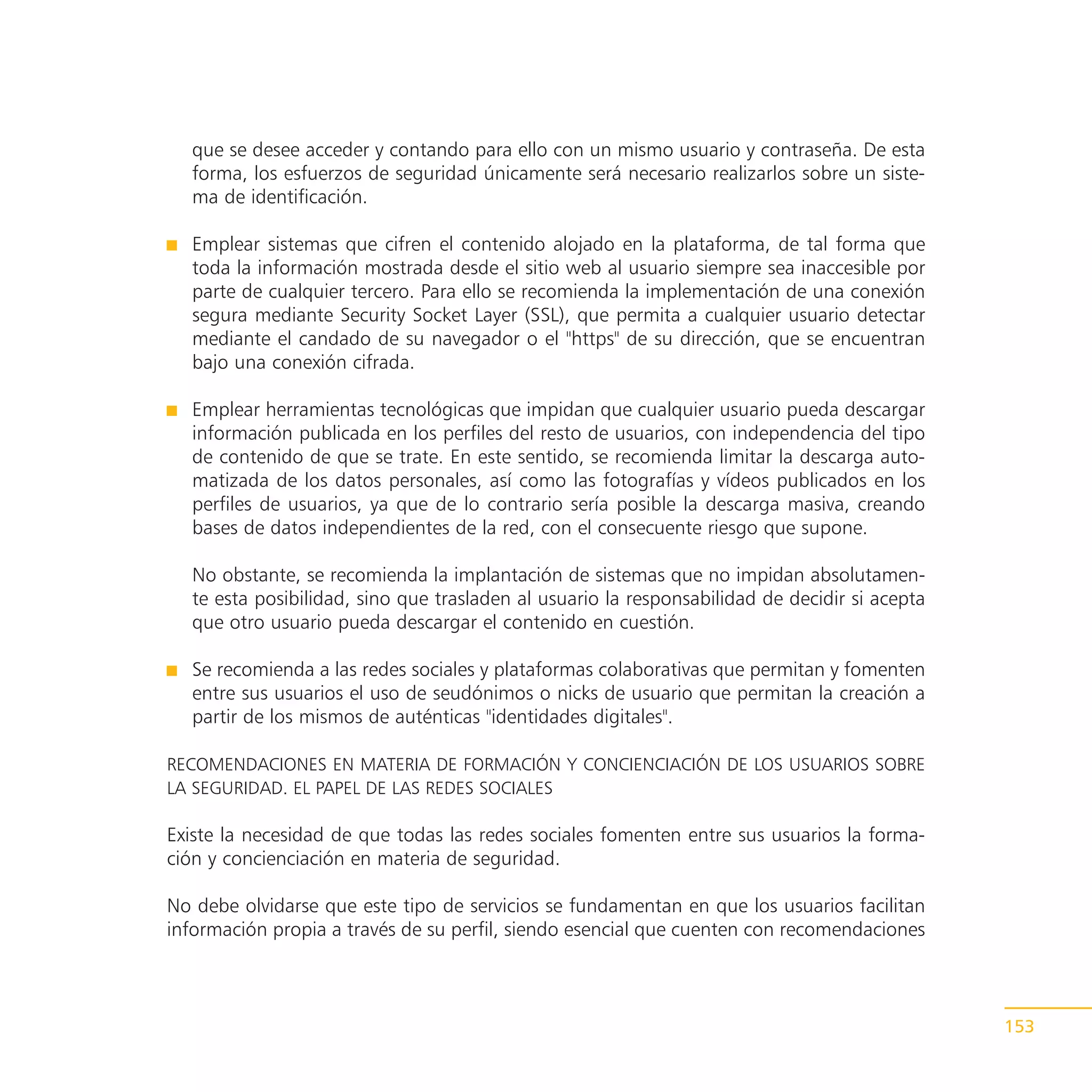 que se desee acceder y contando para ello con un mismo usuario y contraseña. De esta
  forma, los esfuerzos de seguridad únicamente será necesario realizarlos sobre un siste-
  ma de identificación.

  Emplear sistemas que cifren el contenido alojado en la plataforma, de tal forma que
  toda la información mostrada desde el sitio web al usuario siempre sea inaccesible por
  parte de cualquier tercero. Para ello se recomienda la implementación de una conexión
  segura mediante Security Socket Layer (SSL), que permita a cualquier usuario detectar
  mediante el candado de su navegador o el "https" de su dirección, que se encuentran
  bajo una conexión cifrada.

  Emplear herramientas tecnológicas que impidan que cualquier usuario pueda descargar
  información publicada en los perfiles del resto de usuarios, con independencia del tipo
  de contenido de que se trate. En este sentido, se recomienda limitar la descarga auto-
  matizada de los datos personales, así como las fotografías y vídeos publicados en los
  perfiles de usuarios, ya que de lo contrario sería posible la descarga masiva, creando
  bases de datos independientes de la red, con el consecuente riesgo que supone.

  No obstante, se recomienda la implantación de sistemas que no impidan absolutamen-
  te esta posibilidad, sino que trasladen al usuario la responsabilidad de decidir si acepta
  que otro usuario pueda descargar el contenido en cuestión.

  Se recomienda a las redes sociales y plataformas colaborativas que permitan y fomenten
  entre sus usuarios el uso de seudónimos o nicks de usuario que permitan la creación a
  partir de los mismos de auténticas "identidades digitales".

RECOMENDACIONES EN MATERIA DE FORMACIÓN Y CONCIENCIACIÓN DE LOS USUARIOS SOBRE
LA SEGURIDAD. EL PAPEL DE LAS REDES SOCIALES

Existe la necesidad de que todas las redes sociales fomenten entre sus usuarios la forma-
ción y concienciación en materia de seguridad.

No debe olvidarse que este tipo de servicios se fundamentan en que los usuarios facilitan
información propia a través de su perfil, siendo esencial que cuenten con recomendaciones



                                                                                               153
 