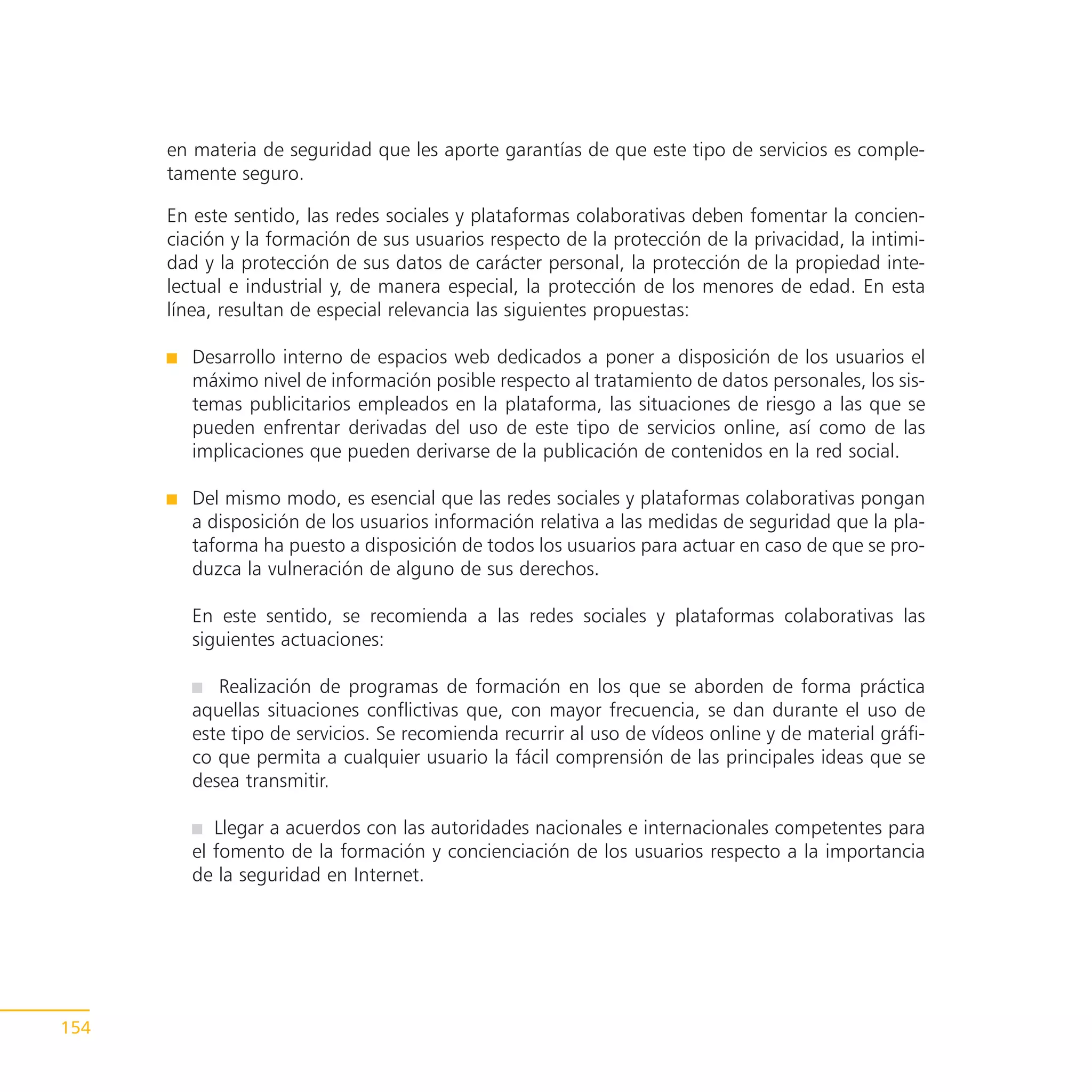 en materia de seguridad que les aporte garantías de que este tipo de servicios es comple-
      tamente seguro.

      En este sentido, las redes sociales y plataformas colaborativas deben fomentar la concien-
      ciación y la formación de sus usuarios respecto de la protección de la privacidad, la intimi-
      dad y la protección de sus datos de carácter personal, la protección de la propiedad inte-
      lectual e industrial y, de manera especial, la protección de los menores de edad. En esta
      línea, resultan de especial relevancia las siguientes propuestas:

         Desarrollo interno de espacios web dedicados a poner a disposición de los usuarios el
         máximo nivel de información posible respecto al tratamiento de datos personales, los sis-
         temas publicitarios empleados en la plataforma, las situaciones de riesgo a las que se
         pueden enfrentar derivadas del uso de este tipo de servicios online, así como de las
         implicaciones que pueden derivarse de la publicación de contenidos en la red social.

         Del mismo modo, es esencial que las redes sociales y plataformas colaborativas pongan
         a disposición de los usuarios información relativa a las medidas de seguridad que la pla-
         taforma ha puesto a disposición de todos los usuarios para actuar en caso de que se pro-
         duzca la vulneración de alguno de sus derechos.

         En este sentido, se recomienda a las redes sociales y plataformas colaborativas las
         siguientes actuaciones:

            Realización de programas de formación en los que se aborden de forma práctica
         aquellas situaciones conflictivas que, con mayor frecuencia, se dan durante el uso de
         este tipo de servicios. Se recomienda recurrir al uso de vídeos online y de material gráfi-
         co que permita a cualquier usuario la fácil comprensión de las principales ideas que se
         desea transmitir.

            Llegar a acuerdos con las autoridades nacionales e internacionales competentes para
         el fomento de la formación y concienciación de los usuarios respecto a la importancia
         de la seguridad en Internet.




154
 