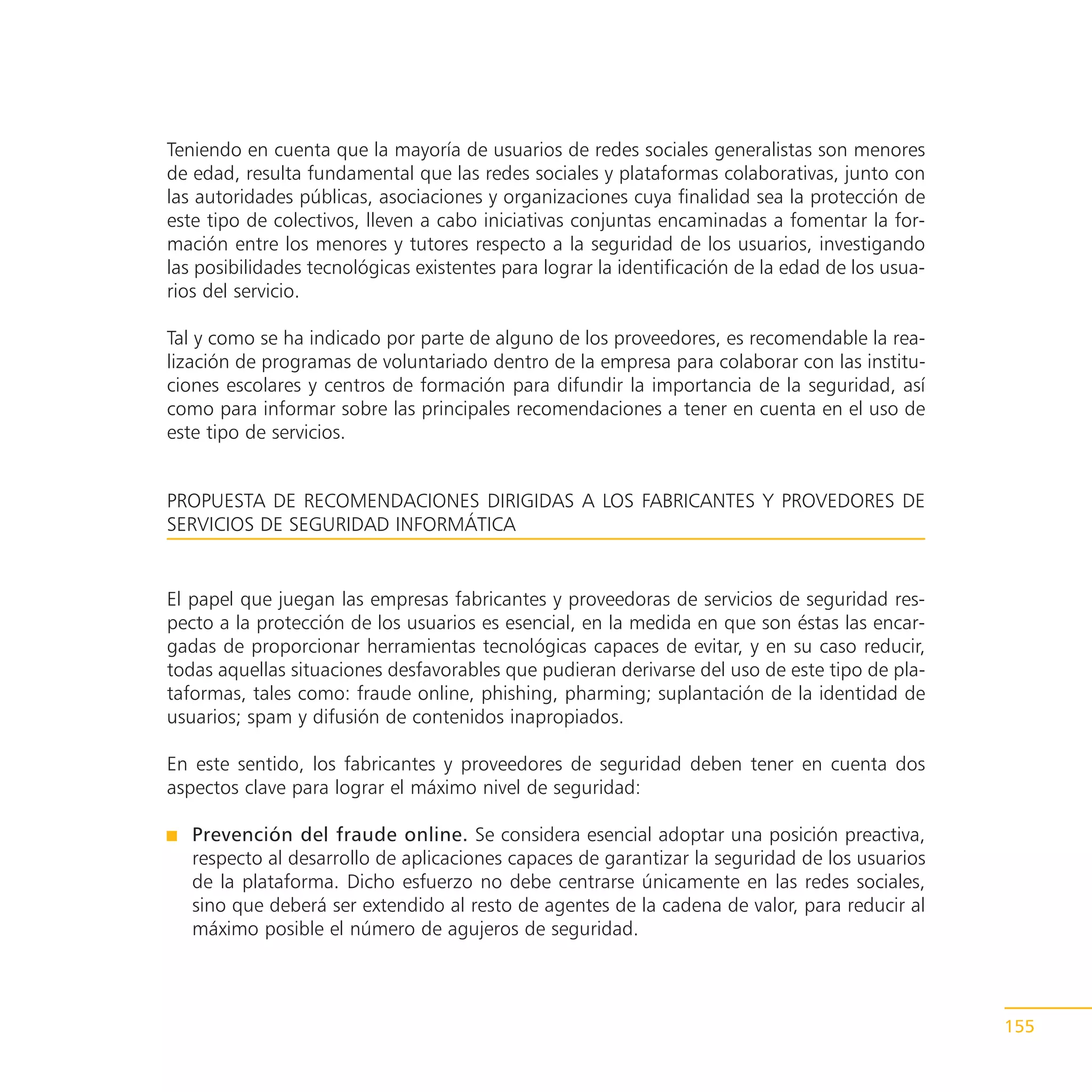 Teniendo en cuenta que la mayoría de usuarios de redes sociales generalistas son menores
de edad, resulta fundamental que las redes sociales y plataformas colaborativas, junto con
las autoridades públicas, asociaciones y organizaciones cuya finalidad sea la protección de
este tipo de colectivos, lleven a cabo iniciativas conjuntas encaminadas a fomentar la for-
mación entre los menores y tutores respecto a la seguridad de los usuarios, investigando
las posibilidades tecnológicas existentes para lograr la identificación de la edad de los usua-
rios del servicio.

Tal y como se ha indicado por parte de alguno de los proveedores, es recomendable la rea-
lización de programas de voluntariado dentro de la empresa para colaborar con las institu-
ciones escolares y centros de formación para difundir la importancia de la seguridad, así
como para informar sobre las principales recomendaciones a tener en cuenta en el uso de
este tipo de servicios.


PROPUESTA DE RECOMENDACIONES DIRIGIDAS A LOS FABRICANTES Y PROVEDORES DE
SERVICIOS DE SEGURIDAD INFORMÁTICA


El papel que juegan las empresas fabricantes y proveedoras de servicios de seguridad res-
pecto a la protección de los usuarios es esencial, en la medida en que son éstas las encar-
gadas de proporcionar herramientas tecnológicas capaces de evitar, y en su caso reducir,
todas aquellas situaciones desfavorables que pudieran derivarse del uso de este tipo de pla-
taformas, tales como: fraude online, phishing, pharming; suplantación de la identidad de
usuarios; spam y difusión de contenidos inapropiados.

En este sentido, los fabricantes y proveedores de seguridad deben tener en cuenta dos
aspectos clave para lograr el máximo nivel de seguridad:

   Prevención del fraude online. Se considera esencial adoptar una posición preactiva,
   respecto al desarrollo de aplicaciones capaces de garantizar la seguridad de los usuarios
   de la plataforma. Dicho esfuerzo no debe centrarse únicamente en las redes sociales,
   sino que deberá ser extendido al resto de agentes de la cadena de valor, para reducir al
   máximo posible el número de agujeros de seguridad.



                                                                                                  155
 