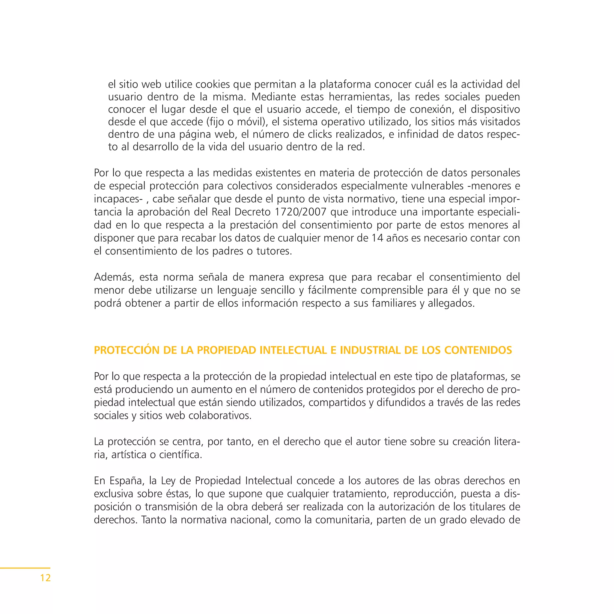 el sitio web utilice cookies que permitan a la plataforma conocer cuál es la actividad del
        usuario dentro de la misma. Mediante estas herramientas, las redes sociales pueden
        conocer el lugar desde el que el usuario accede, el tiempo de conexión, el dispositivo
        desde el que accede (fijo o móvil), el sistema operativo utilizado, los sitios más visitados
        dentro de una página web, el número de clicks realizados, e infinidad de datos respec-
        to al desarrollo de la vida del usuario dentro de la red.

     Por lo que respecta a las medidas existentes en materia de protección de datos personales
     de especial protección para colectivos considerados especialmente vulnerables -menores e
     incapaces- , cabe señalar que desde el punto de vista normativo, tiene una especial impor-
     tancia la aprobación del Real Decreto 1720/2007 que introduce una importante especiali-
     dad en lo que respecta a la prestación del consentimiento por parte de estos menores al
     disponer que para recabar los datos de cualquier menor de 14 años es necesario contar con
     el consentimiento de los padres o tutores.

     Además, esta norma señala de manera expresa que para recabar el consentimiento del
     menor debe utilizarse un lenguaje sencillo y fácilmente comprensible para él y que no se
     podrá obtener a partir de ellos información respecto a sus familiares y allegados.



     PROTECCIÓN DE LA PROPIEDAD INTELECTUAL E INDUSTRIAL DE LOS CONTENIDOS

     Por lo que respecta a la protección de la propiedad intelectual en este tipo de plataformas, se
     está produciendo un aumento en el número de contenidos protegidos por el derecho de pro-
     piedad intelectual que están siendo utilizados, compartidos y difundidos a través de las redes
     sociales y sitios web colaborativos.

     La protección se centra, por tanto, en el derecho que el autor tiene sobre su creación litera-
     ria, artística o científica.

     En España, la Ley de Propiedad Intelectual concede a los autores de las obras derechos en
     exclusiva sobre éstas, lo que supone que cualquier tratamiento, reproducción, puesta a dis-
     posición o transmisión de la obra deberá ser realizada con la autorización de los titulares de
     derechos. Tanto la normativa nacional, como la comunitaria, parten de un grado elevado de




12
 