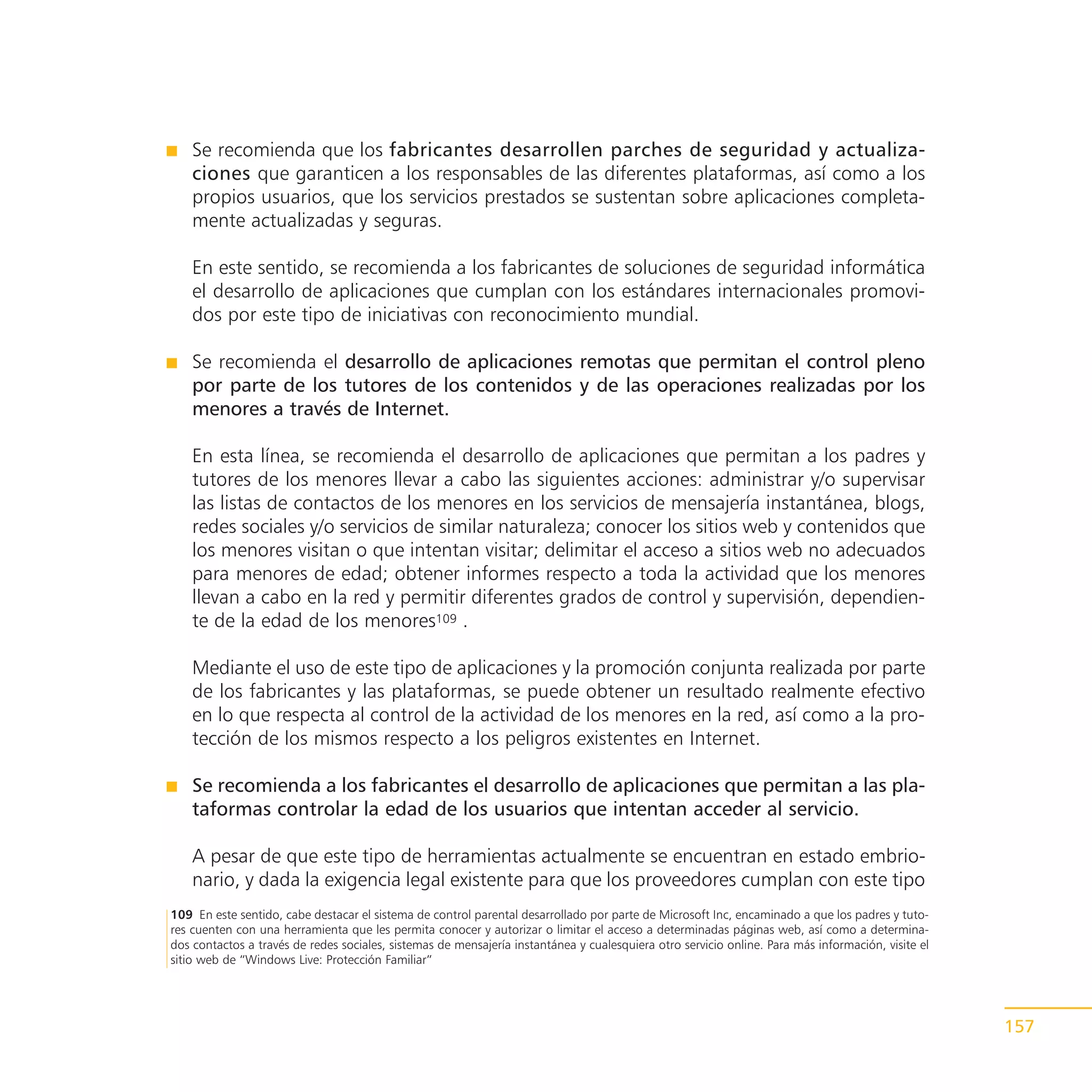 Se recomienda que los fabricantes desarrollen parches de seguridad y actualiza-
    ciones que garanticen a los responsables de las diferentes plataformas, así como a los
    propios usuarios, que los servicios prestados se sustentan sobre aplicaciones completa-
    mente actualizadas y seguras.

    En este sentido, se recomienda a los fabricantes de soluciones de seguridad informática
    el desarrollo de aplicaciones que cumplan con los estándares internacionales promovi-
    dos por este tipo de iniciativas con reconocimiento mundial.

    Se recomienda el desarrollo de aplicaciones remotas que permitan el control pleno
    por parte de los tutores de los contenidos y de las operaciones realizadas por los
    menores a través de Internet.

    En esta línea, se recomienda el desarrollo de aplicaciones que permitan a los padres y
    tutores de los menores llevar a cabo las siguientes acciones: administrar y/o supervisar
    las listas de contactos de los menores en los servicios de mensajería instantánea, blogs,
    redes sociales y/o servicios de similar naturaleza; conocer los sitios web y contenidos que
    los menores visitan o que intentan visitar; delimitar el acceso a sitios web no adecuados
    para menores de edad; obtener informes respecto a toda la actividad que los menores
    llevan a cabo en la red y permitir diferentes grados de control y supervisión, dependien-
    te de la edad de los menores109 .

    Mediante el uso de este tipo de aplicaciones y la promoción conjunta realizada por parte
    de los fabricantes y las plataformas, se puede obtener un resultado realmente efectivo
    en lo que respecta al control de la actividad de los menores en la red, así como a la pro-
    tección de los mismos respecto a los peligros existentes en Internet.

    Se recomienda a los fabricantes el desarrollo de aplicaciones que permitan a las pla-
    taformas controlar la edad de los usuarios que intentan acceder al servicio.

    A pesar de que este tipo de herramientas actualmente se encuentran en estado embrio-
    nario, y dada la exigencia legal existente para que los proveedores cumplan con este tipo
109 En este sentido, cabe destacar el sistema de control parental desarrollado por parte de Microsoft Inc, encaminado a que los padres y tuto-
res cuenten con una herramienta que les permita conocer y autorizar o limitar el acceso a determinadas páginas web, así como a determina-
dos contactos a través de redes sociales, sistemas de mensajería instantánea y cualesquiera otro servicio online. Para más información, visite el
sitio web de “Windows Live: Protección Familiar”




                                                                                                                                                    157
 