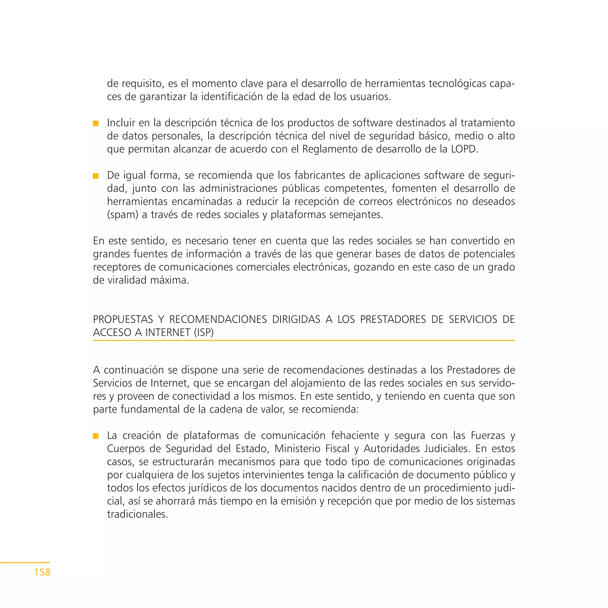 de requisito, es el momento clave para el desarrollo de herramientas tecnológicas capa-
         ces de garantizar la identificación de la edad de los usuarios.

         Incluir en la descripción técnica de los productos de software destinados al tratamiento
         de datos personales, la descripción técnica del nivel de seguridad básico, medio o alto
         que permitan alcanzar de acuerdo con el Reglamento de desarrollo de la LOPD.

         De igual forma, se recomienda que los fabricantes de aplicaciones software de seguri-
         dad, junto con las administraciones públicas competentes, fomenten el desarrollo de
         herramientas encaminadas a reducir la recepción de correos electrónicos no deseados
         (spam) a través de redes sociales y plataformas semejantes.

      En este sentido, es necesario tener en cuenta que las redes sociales se han convertido en
      grandes fuentes de información a través de las que generar bases de datos de potenciales
      receptores de comunicaciones comerciales electrónicas, gozando en este caso de un grado
      de viralidad máxima.


      PROPUESTAS Y RECOMENDACIONES DIRIGIDAS A LOS PRESTADORES DE SERVICIOS DE
      ACCESO A INTERNET (ISP)


      A continuación se dispone una serie de recomendaciones destinadas a los Prestadores de
      Servicios de Internet, que se encargan del alojamiento de las redes sociales en sus servido-
      res y proveen de conectividad a los mismos. En este sentido, y teniendo en cuenta que son
      parte fundamental de la cadena de valor, se recomienda:

         La creación de plataformas de comunicación fehaciente y segura con las Fuerzas y
         Cuerpos de Seguridad del Estado, Ministerio Fiscal y Autoridades Judiciales. En estos
         casos, se estructurarán mecanismos para que todo tipo de comunicaciones originadas
         por cualquiera de los sujetos intervinientes tenga la calificación de documento público y
         todos los efectos jurídicos de los documentos nacidos dentro de un procedimiento judi-
         cial, así se ahorrará más tiempo en la emisión y recepción que por medio de los sistemas
         tradicionales.




158
 