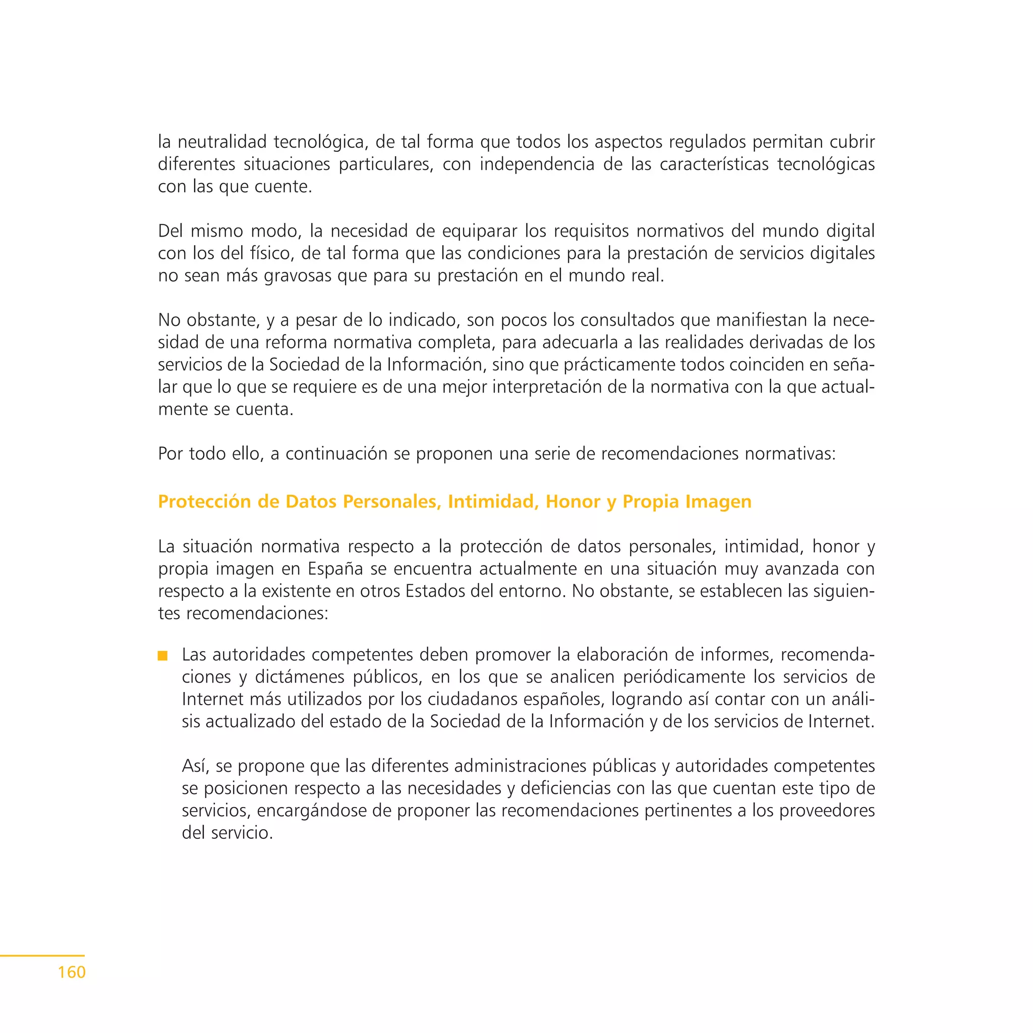 la neutralidad tecnológica, de tal forma que todos los aspectos regulados permitan cubrir
      diferentes situaciones particulares, con independencia de las características tecnológicas
      con las que cuente.

      Del mismo modo, la necesidad de equiparar los requisitos normativos del mundo digital
      con los del físico, de tal forma que las condiciones para la prestación de servicios digitales
      no sean más gravosas que para su prestación en el mundo real.

      No obstante, y a pesar de lo indicado, son pocos los consultados que manifiestan la nece-
      sidad de una reforma normativa completa, para adecuarla a las realidades derivadas de los
      servicios de la Sociedad de la Información, sino que prácticamente todos coinciden en seña-
      lar que lo que se requiere es de una mejor interpretación de la normativa con la que actual-
      mente se cuenta.

      Por todo ello, a continuación se proponen una serie de recomendaciones normativas:

      Protección de Datos Personales, Intimidad, Honor y Propia Imagen

      La situación normativa respecto a la protección de datos personales, intimidad, honor y
      propia imagen en España se encuentra actualmente en una situación muy avanzada con
      respecto a la existente en otros Estados del entorno. No obstante, se establecen las siguien-
      tes recomendaciones:

         Las autoridades competentes deben promover la elaboración de informes, recomenda-
         ciones y dictámenes públicos, en los que se analicen periódicamente los servicios de
         Internet más utilizados por los ciudadanos españoles, logrando así contar con un análi-
         sis actualizado del estado de la Sociedad de la Información y de los servicios de Internet.

         Así, se propone que las diferentes administraciones públicas y autoridades competentes
         se posicionen respecto a las necesidades y deficiencias con las que cuentan este tipo de
         servicios, encargándose de proponer las recomendaciones pertinentes a los proveedores
         del servicio.




160
 