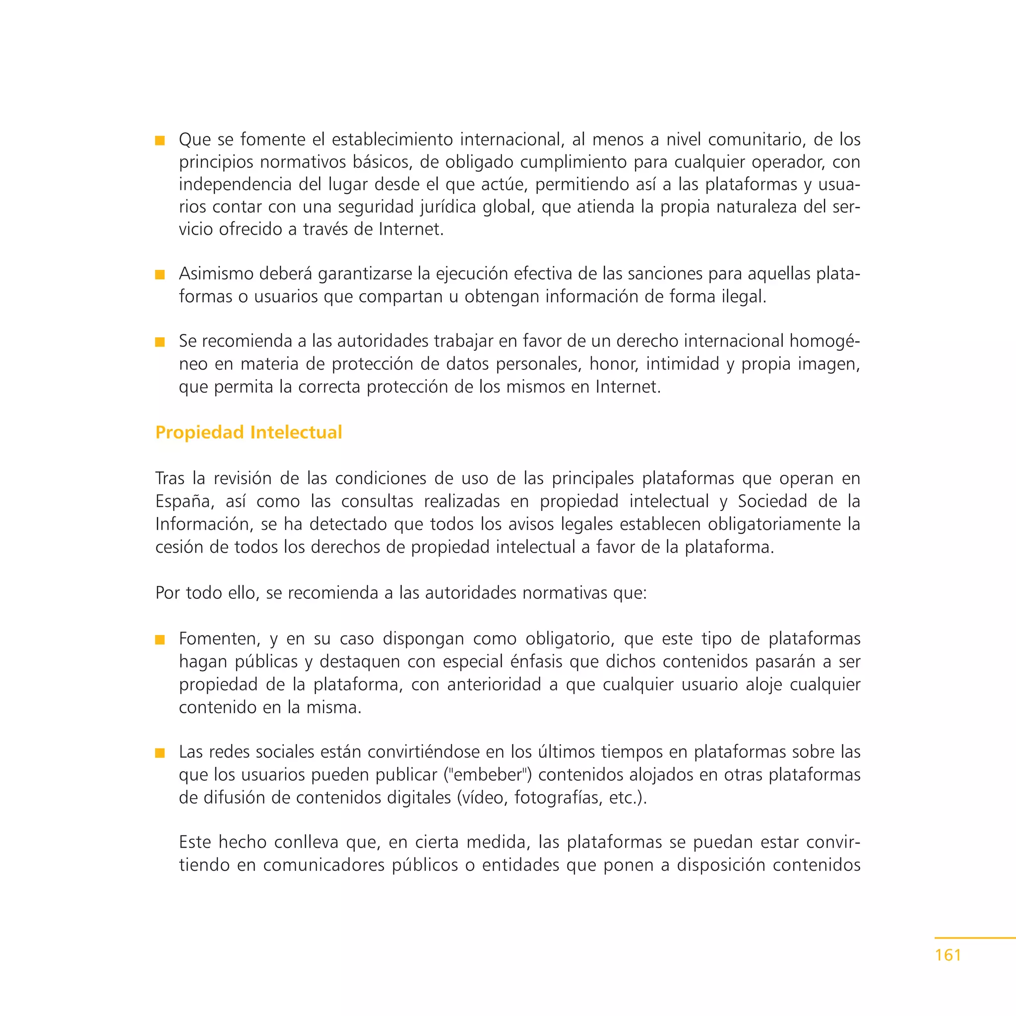 Que se fomente el establecimiento internacional, al menos a nivel comunitario, de los
  principios normativos básicos, de obligado cumplimiento para cualquier operador, con
  independencia del lugar desde el que actúe, permitiendo así a las plataformas y usua-
  rios contar con una seguridad jurídica global, que atienda la propia naturaleza del ser-
  vicio ofrecido a través de Internet.

  Asimismo deberá garantizarse la ejecución efectiva de las sanciones para aquellas plata-
  formas o usuarios que compartan u obtengan información de forma ilegal.

  Se recomienda a las autoridades trabajar en favor de un derecho internacional homogé-
  neo en materia de protección de datos personales, honor, intimidad y propia imagen,
  que permita la correcta protección de los mismos en Internet.

Propiedad Intelectual

Tras la revisión de las condiciones de uso de las principales plataformas que operan en
España, así como las consultas realizadas en propiedad intelectual y Sociedad de la
Información, se ha detectado que todos los avisos legales establecen obligatoriamente la
cesión de todos los derechos de propiedad intelectual a favor de la plataforma.

Por todo ello, se recomienda a las autoridades normativas que:

  Fomenten, y en su caso dispongan como obligatorio, que este tipo de plataformas
  hagan públicas y destaquen con especial énfasis que dichos contenidos pasarán a ser
  propiedad de la plataforma, con anterioridad a que cualquier usuario aloje cualquier
  contenido en la misma.

  Las redes sociales están convirtiéndose en los últimos tiempos en plataformas sobre las
  que los usuarios pueden publicar ("embeber") contenidos alojados en otras plataformas
  de difusión de contenidos digitales (vídeo, fotografías, etc.).

  Este hecho conlleva que, en cierta medida, las plataformas se puedan estar convir-
  tiendo en comunicadores públicos o entidades que ponen a disposición contenidos



                                                                                             161
 