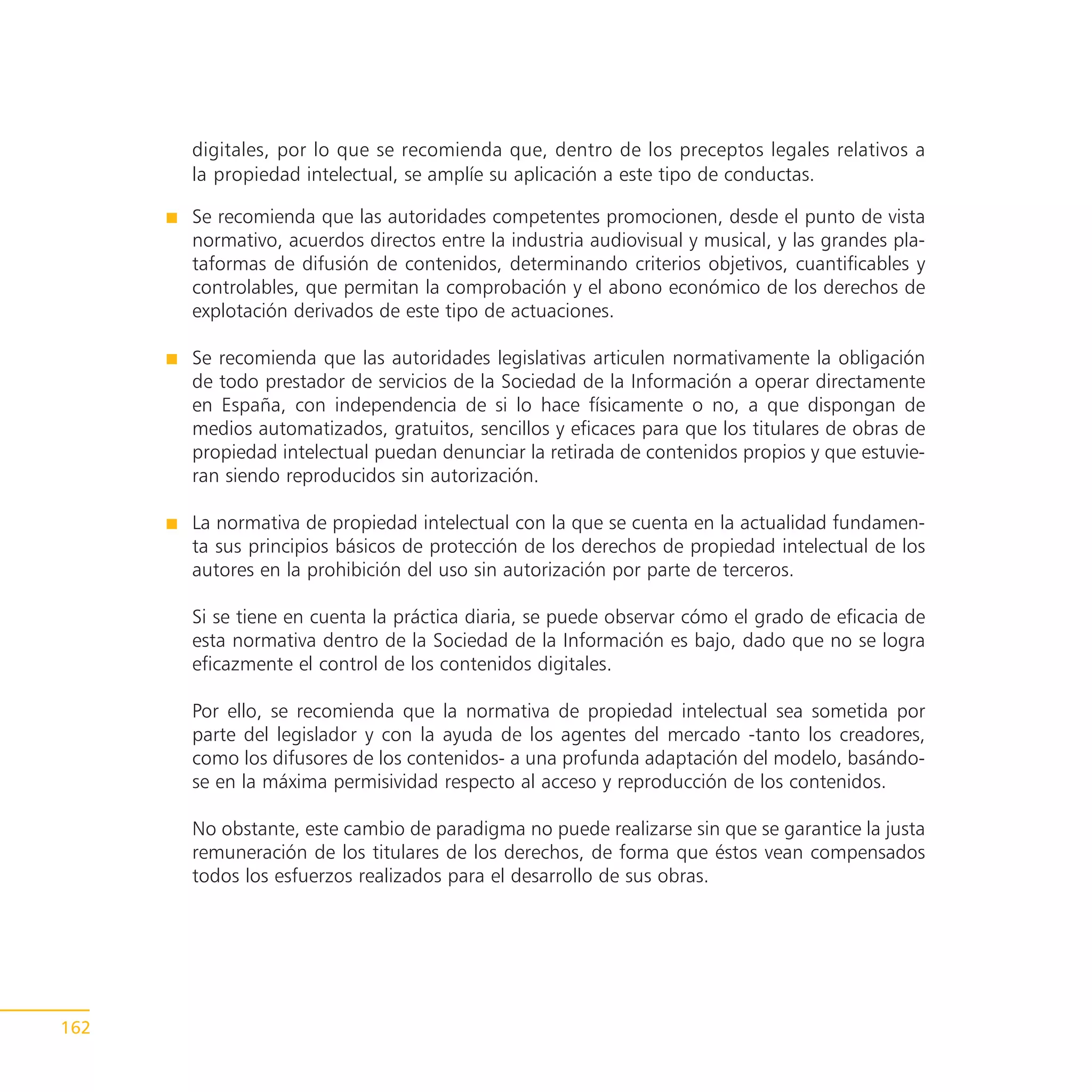 digitales, por lo que se recomienda que, dentro de los preceptos legales relativos a
      la propiedad intelectual, se amplíe su aplicación a este tipo de conductas.

      Se recomienda que las autoridades competentes promocionen, desde el punto de vista
      normativo, acuerdos directos entre la industria audiovisual y musical, y las grandes pla-
      taformas de difusión de contenidos, determinando criterios objetivos, cuantificables y
      controlables, que permitan la comprobación y el abono económico de los derechos de
      explotación derivados de este tipo de actuaciones.

      Se recomienda que las autoridades legislativas articulen normativamente la obligación
      de todo prestador de servicios de la Sociedad de la Información a operar directamente
      en España, con independencia de si lo hace físicamente o no, a que dispongan de
      medios automatizados, gratuitos, sencillos y eficaces para que los titulares de obras de
      propiedad intelectual puedan denunciar la retirada de contenidos propios y que estuvie-
      ran siendo reproducidos sin autorización.

      La normativa de propiedad intelectual con la que se cuenta en la actualidad fundamen-
      ta sus principios básicos de protección de los derechos de propiedad intelectual de los
      autores en la prohibición del uso sin autorización por parte de terceros.

      Si se tiene en cuenta la práctica diaria, se puede observar cómo el grado de eficacia de
      esta normativa dentro de la Sociedad de la Información es bajo, dado que no se logra
      eficazmente el control de los contenidos digitales.

      Por ello, se recomienda que la normativa de propiedad intelectual sea sometida por
      parte del legislador y con la ayuda de los agentes del mercado -tanto los creadores,
      como los difusores de los contenidos- a una profunda adaptación del modelo, basándo-
      se en la máxima permisividad respecto al acceso y reproducción de los contenidos.

      No obstante, este cambio de paradigma no puede realizarse sin que se garantice la justa
      remuneración de los titulares de los derechos, de forma que éstos vean compensados
      todos los esfuerzos realizados para el desarrollo de sus obras.




162
 