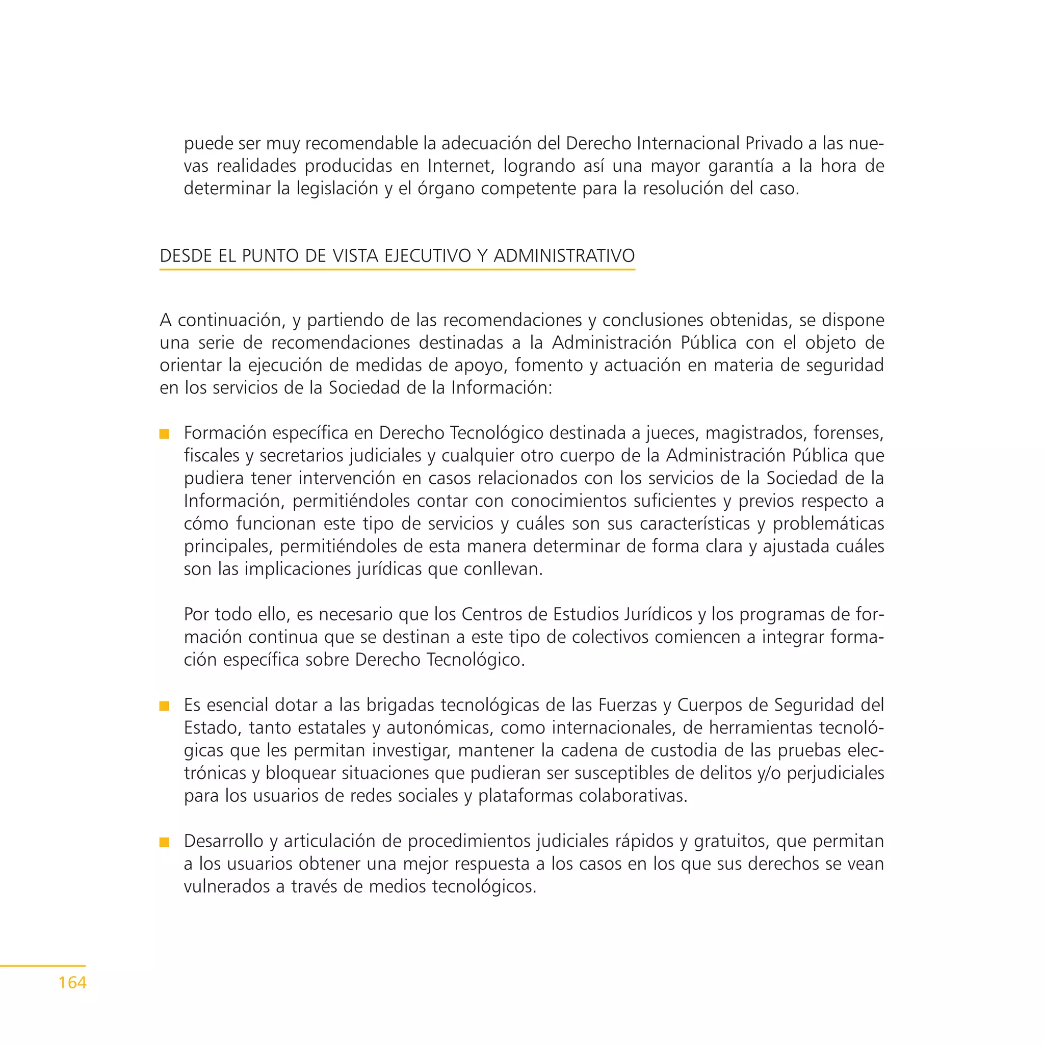 puede ser muy recomendable la adecuación del Derecho Internacional Privado a las nue-
        vas realidades producidas en Internet, logrando así una mayor garantía a la hora de
        determinar la legislación y el órgano competente para la resolución del caso.


      DESDE EL PUNTO DE VISTA EJECUTIVO Y ADMINISTRATIVO


      A continuación, y partiendo de las recomendaciones y conclusiones obtenidas, se dispone
      una serie de recomendaciones destinadas a la Administración Pública con el objeto de
      orientar la ejecución de medidas de apoyo, fomento y actuación en materia de seguridad
      en los servicios de la Sociedad de la Información:

        Formación específica en Derecho Tecnológico destinada a jueces, magistrados, forenses,
        fiscales y secretarios judiciales y cualquier otro cuerpo de la Administración Pública que
        pudiera tener intervención en casos relacionados con los servicios de la Sociedad de la
        Información, permitiéndoles contar con conocimientos suficientes y previos respecto a
        cómo funcionan este tipo de servicios y cuáles son sus características y problemáticas
        principales, permitiéndoles de esta manera determinar de forma clara y ajustada cuáles
        son las implicaciones jurídicas que conllevan.

        Por todo ello, es necesario que los Centros de Estudios Jurídicos y los programas de for-
        mación continua que se destinan a este tipo de colectivos comiencen a integrar forma-
        ción específica sobre Derecho Tecnológico.

        Es esencial dotar a las brigadas tecnológicas de las Fuerzas y Cuerpos de Seguridad del
        Estado, tanto estatales y autonómicas, como internacionales, de herramientas tecnoló-
        gicas que les permitan investigar, mantener la cadena de custodia de las pruebas elec-
        trónicas y bloquear situaciones que pudieran ser susceptibles de delitos y/o perjudiciales
        para los usuarios de redes sociales y plataformas colaborativas.

        Desarrollo y articulación de procedimientos judiciales rápidos y gratuitos, que permitan
        a los usuarios obtener una mejor respuesta a los casos en los que sus derechos se vean
        vulnerados a través de medios tecnológicos.




164
 