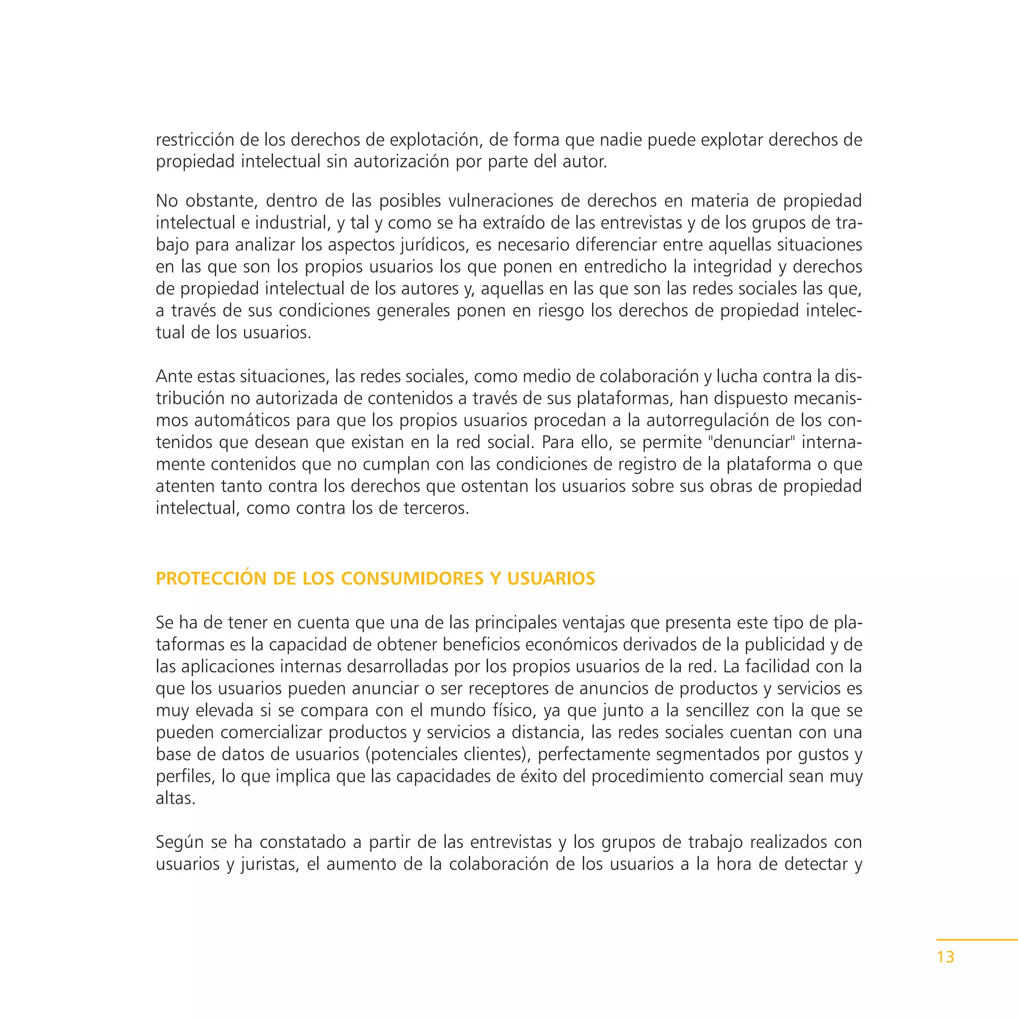 restricción de los derechos de explotación, de forma que nadie puede explotar derechos de
propiedad intelectual sin autorización por parte del autor.

No obstante, dentro de las posibles vulneraciones de derechos en materia de propiedad
intelectual e industrial, y tal y como se ha extraído de las entrevistas y de los grupos de tra-
bajo para analizar los aspectos jurídicos, es necesario diferenciar entre aquellas situaciones
en las que son los propios usuarios los que ponen en entredicho la integridad y derechos
de propiedad intelectual de los autores y, aquellas en las que son las redes sociales las que,
a través de sus condiciones generales ponen en riesgo los derechos de propiedad intelec-
tual de los usuarios.

Ante estas situaciones, las redes sociales, como medio de colaboración y lucha contra la dis-
tribución no autorizada de contenidos a través de sus plataformas, han dispuesto mecanis-
mos automáticos para que los propios usuarios procedan a la autorregulación de los con-
tenidos que desean que existan en la red social. Para ello, se permite "denunciar" interna-
mente contenidos que no cumplan con las condiciones de registro de la plataforma o que
atenten tanto contra los derechos que ostentan los usuarios sobre sus obras de propiedad
intelectual, como contra los de terceros.


PROTECCIÓN DE LOS CONSUMIDORES Y USUARIOS

Se ha de tener en cuenta que una de las principales ventajas que presenta este tipo de pla-
taformas es la capacidad de obtener beneficios económicos derivados de la publicidad y de
las aplicaciones internas desarrolladas por los propios usuarios de la red. La facilidad con la
que los usuarios pueden anunciar o ser receptores de anuncios de productos y servicios es
muy elevada si se compara con el mundo físico, ya que junto a la sencillez con la que se
pueden comercializar productos y servicios a distancia, las redes sociales cuentan con una
base de datos de usuarios (potenciales clientes), perfectamente segmentados por gustos y
perfiles, lo que implica que las capacidades de éxito del procedimiento comercial sean muy
altas.

Según se ha constatado a partir de las entrevistas y los grupos de trabajo realizados con
usuarios y juristas, el aumento de la colaboración de los usuarios a la hora de detectar y




                                                                                                   13
 