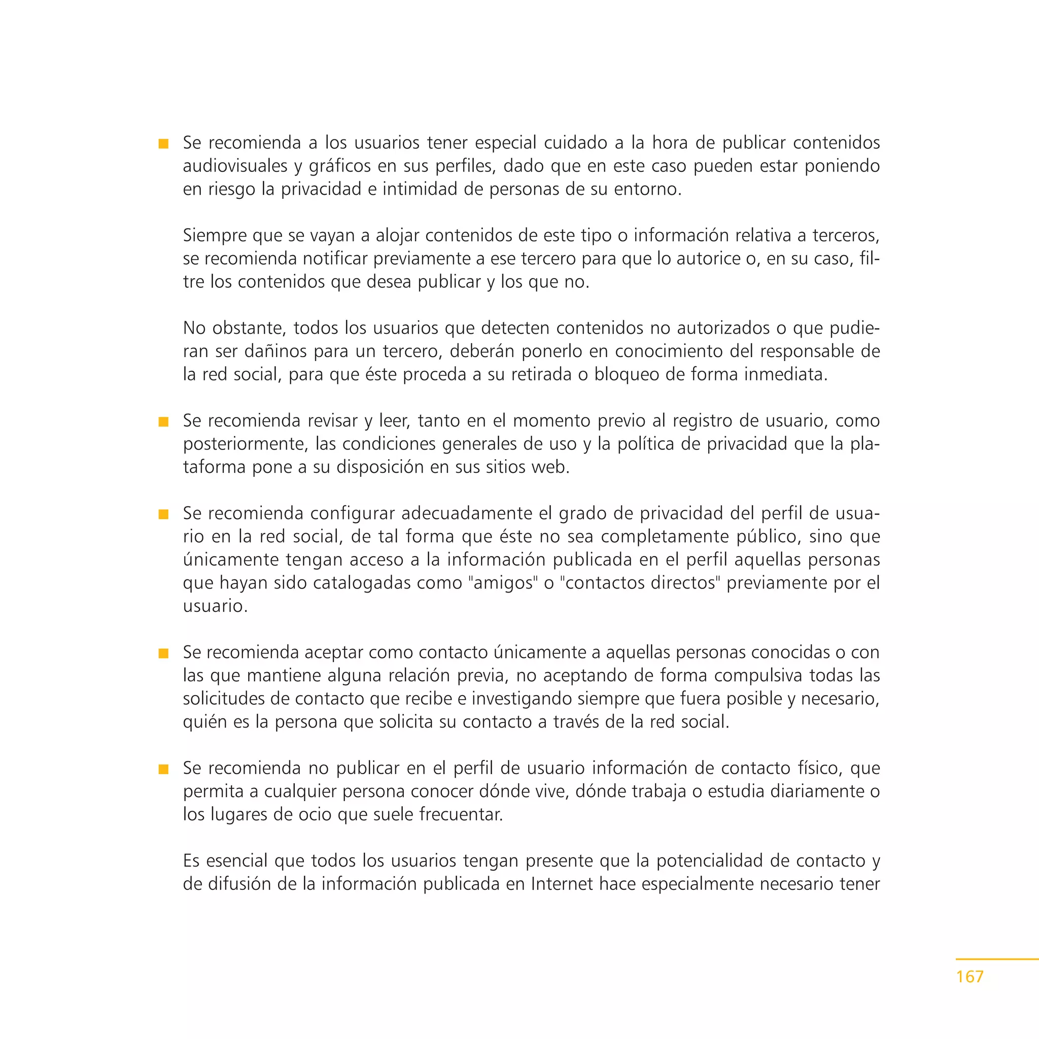 Se recomienda a los usuarios tener especial cuidado a la hora de publicar contenidos
audiovisuales y gráficos en sus perfiles, dado que en este caso pueden estar poniendo
en riesgo la privacidad e intimidad de personas de su entorno.

Siempre que se vayan a alojar contenidos de este tipo o información relativa a terceros,
se recomienda notificar previamente a ese tercero para que lo autorice o, en su caso, fil-
tre los contenidos que desea publicar y los que no.

No obstante, todos los usuarios que detecten contenidos no autorizados o que pudie-
ran ser dañinos para un tercero, deberán ponerlo en conocimiento del responsable de
la red social, para que éste proceda a su retirada o bloqueo de forma inmediata.

Se recomienda revisar y leer, tanto en el momento previo al registro de usuario, como
posteriormente, las condiciones generales de uso y la política de privacidad que la pla-
taforma pone a su disposición en sus sitios web.

Se recomienda configurar adecuadamente el grado de privacidad del perfil de usua-
rio en la red social, de tal forma que éste no sea completamente público, sino que
únicamente tengan acceso a la información publicada en el perfil aquellas personas
que hayan sido catalogadas como "amigos" o "contactos directos" previamente por el
usuario.

Se recomienda aceptar como contacto únicamente a aquellas personas conocidas o con
las que mantiene alguna relación previa, no aceptando de forma compulsiva todas las
solicitudes de contacto que recibe e investigando siempre que fuera posible y necesario,
quién es la persona que solicita su contacto a través de la red social.

Se recomienda no publicar en el perfil de usuario información de contacto físico, que
permita a cualquier persona conocer dónde vive, dónde trabaja o estudia diariamente o
los lugares de ocio que suele frecuentar.

Es esencial que todos los usuarios tengan presente que la potencialidad de contacto y
de difusión de la información publicada en Internet hace especialmente necesario tener



                                                                                             167
 