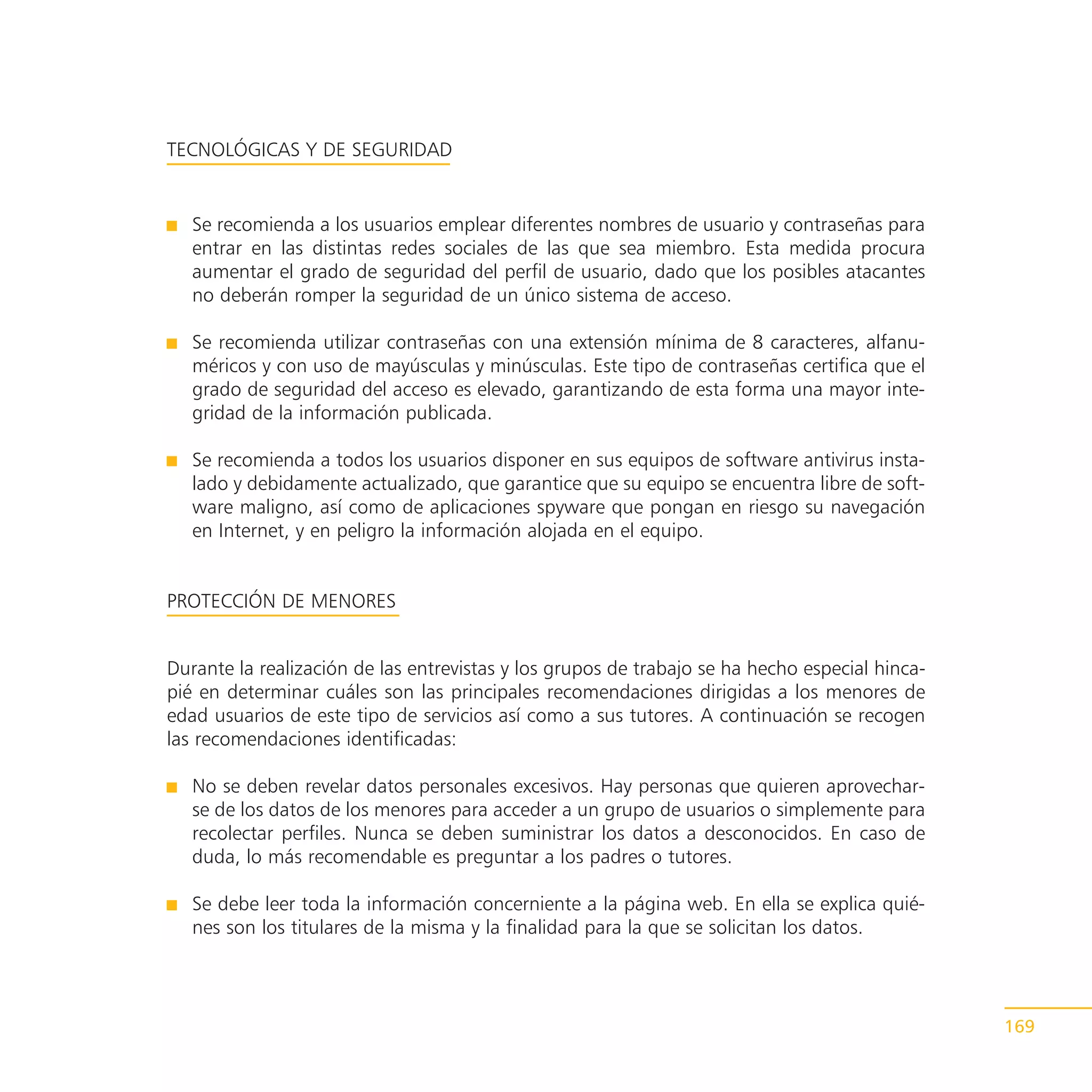 TECNOLÓGICAS Y DE SEGURIDAD


   Se recomienda a los usuarios emplear diferentes nombres de usuario y contraseñas para
   entrar en las distintas redes sociales de las que sea miembro. Esta medida procura
   aumentar el grado de seguridad del perfil de usuario, dado que los posibles atacantes
   no deberán romper la seguridad de un único sistema de acceso.

   Se recomienda utilizar contraseñas con una extensión mínima de 8 caracteres, alfanu-
   méricos y con uso de mayúsculas y minúsculas. Este tipo de contraseñas certifica que el
   grado de seguridad del acceso es elevado, garantizando de esta forma una mayor inte-
   gridad de la información publicada.

   Se recomienda a todos los usuarios disponer en sus equipos de software antivirus insta-
   lado y debidamente actualizado, que garantice que su equipo se encuentra libre de soft-
   ware maligno, así como de aplicaciones spyware que pongan en riesgo su navegación
   en Internet, y en peligro la información alojada en el equipo.


PROTECCIÓN DE MENORES


Durante la realización de las entrevistas y los grupos de trabajo se ha hecho especial hinca-
pié en determinar cuáles son las principales recomendaciones dirigidas a los menores de
edad usuarios de este tipo de servicios así como a sus tutores. A continuación se recogen
las recomendaciones identificadas:

   No se deben revelar datos personales excesivos. Hay personas que quieren aprovechar-
   se de los datos de los menores para acceder a un grupo de usuarios o simplemente para
   recolectar perfiles. Nunca se deben suministrar los datos a desconocidos. En caso de
   duda, lo más recomendable es preguntar a los padres o tutores.

   Se debe leer toda la información concerniente a la página web. En ella se explica quié-
   nes son los titulares de la misma y la finalidad para la que se solicitan los datos.




                                                                                                169
 
