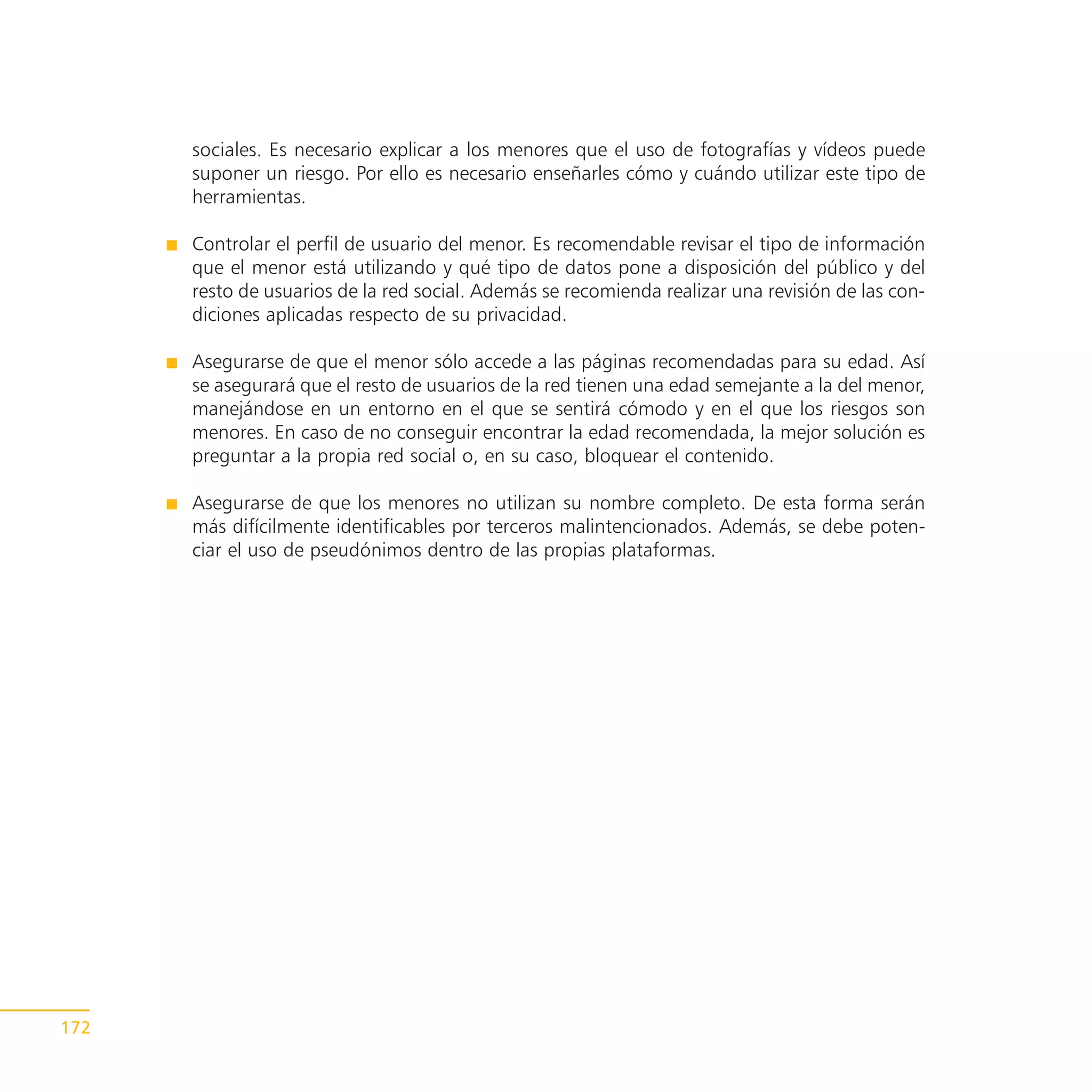 sociales. Es necesario explicar a los menores que el uso de fotografías y vídeos puede
      suponer un riesgo. Por ello es necesario enseñarles cómo y cuándo utilizar este tipo de
      herramientas.

      Controlar el perfil de usuario del menor. Es recomendable revisar el tipo de información
      que el menor está utilizando y qué tipo de datos pone a disposición del público y del
      resto de usuarios de la red social. Además se recomienda realizar una revisión de las con-
      diciones aplicadas respecto de su privacidad.

      Asegurarse de que el menor sólo accede a las páginas recomendadas para su edad. Así
      se asegurará que el resto de usuarios de la red tienen una edad semejante a la del menor,
      manejándose en un entorno en el que se sentirá cómodo y en el que los riesgos son
      menores. En caso de no conseguir encontrar la edad recomendada, la mejor solución es
      preguntar a la propia red social o, en su caso, bloquear el contenido.

      Asegurarse de que los menores no utilizan su nombre completo. De esta forma serán
      más difícilmente identificables por terceros malintencionados. Además, se debe poten-
      ciar el uso de pseudónimos dentro de las propias plataformas.




172
 
