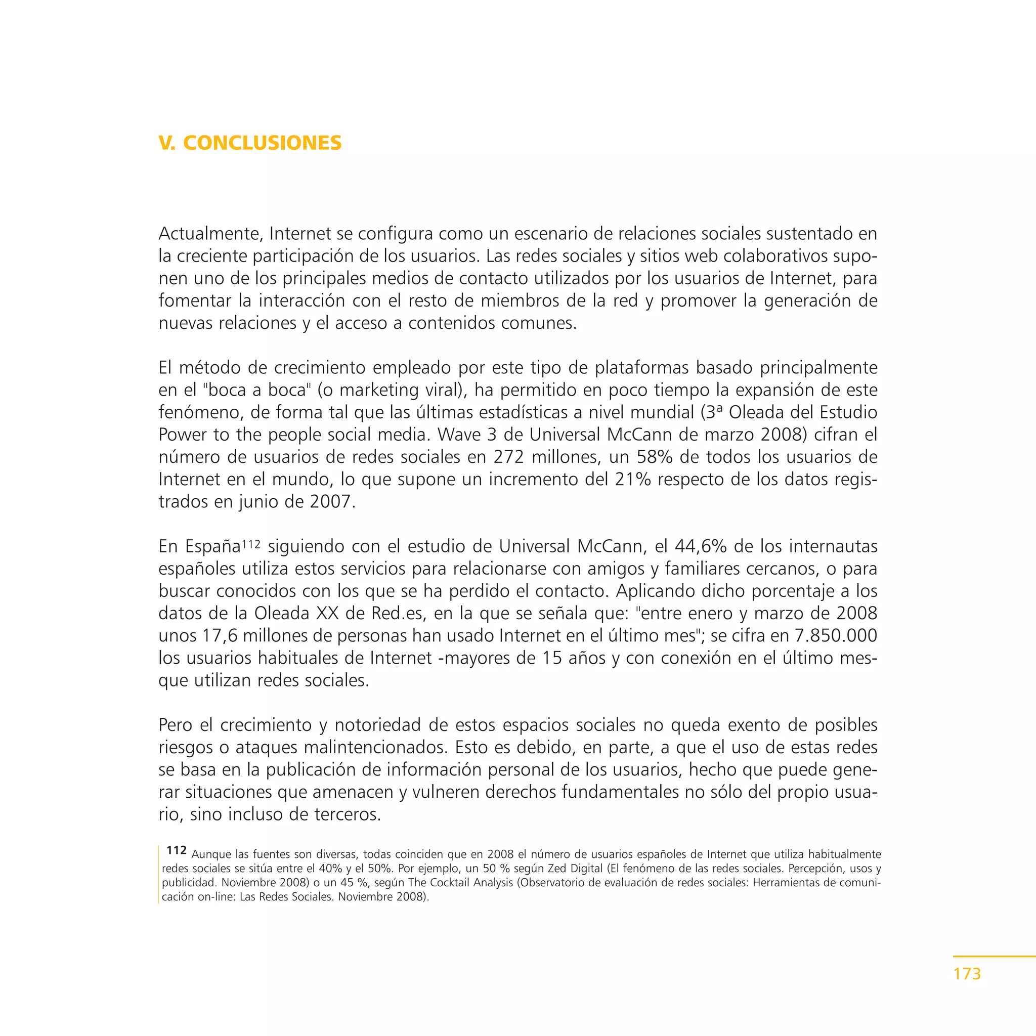 V. CONCLUSIONES



Actualmente, Internet se configura como un escenario de relaciones sociales sustentado en
la creciente participación de los usuarios. Las redes sociales y sitios web colaborativos supo-
nen uno de los principales medios de contacto utilizados por los usuarios de Internet, para
fomentar la interacción con el resto de miembros de la red y promover la generación de
nuevas relaciones y el acceso a contenidos comunes.

El método de crecimiento empleado por este tipo de plataformas basado principalmente
en el "boca a boca" (o marketing viral), ha permitido en poco tiempo la expansión de este
fenómeno, de forma tal que las últimas estadísticas a nivel mundial (3ª Oleada del Estudio
Power to the people social media. Wave 3 de Universal McCann de marzo 2008) cifran el
número de usuarios de redes sociales en 272 millones, un 58% de todos los usuarios de
Internet en el mundo, lo que supone un incremento del 21% respecto de los datos regis-
trados en junio de 2007.

En España112 siguiendo con el estudio de Universal McCann, el 44,6% de los internautas
españoles utiliza estos servicios para relacionarse con amigos y familiares cercanos, o para
buscar conocidos con los que se ha perdido el contacto. Aplicando dicho porcentaje a los
datos de la Oleada XX de Red.es, en la que se señala que: "entre enero y marzo de 2008
unos 17,6 millones de personas han usado Internet en el último mes"; se cifra en 7.850.000
los usuarios habituales de Internet -mayores de 15 años y con conexión en el último mes-
que utilizan redes sociales.

Pero el crecimiento y notoriedad de estos espacios sociales no queda exento de posibles
riesgos o ataques malintencionados. Esto es debido, en parte, a que el uso de estas redes
se basa en la publicación de información personal de los usuarios, hecho que puede gene-
rar situaciones que amenacen y vulneren derechos fundamentales no sólo del propio usua-
rio, sino incluso de terceros.
 112 Aunque las fuentes son diversas, todas coinciden que en 2008 el número de usuarios españoles de Internet que utiliza habitualmente
redes sociales se sitúa entre el 40% y el 50%. Por ejemplo, un 50 % según Zed Digital (El fenómeno de las redes sociales. Percepción, usos y
publicidad. Noviembre 2008) o un 45 %, según The Cocktail Analysis (Observatorio de evaluación de redes sociales: Herramientas de comuni-
cación on-line: Las Redes Sociales. Noviembre 2008).




                                                                                                                                               173
 