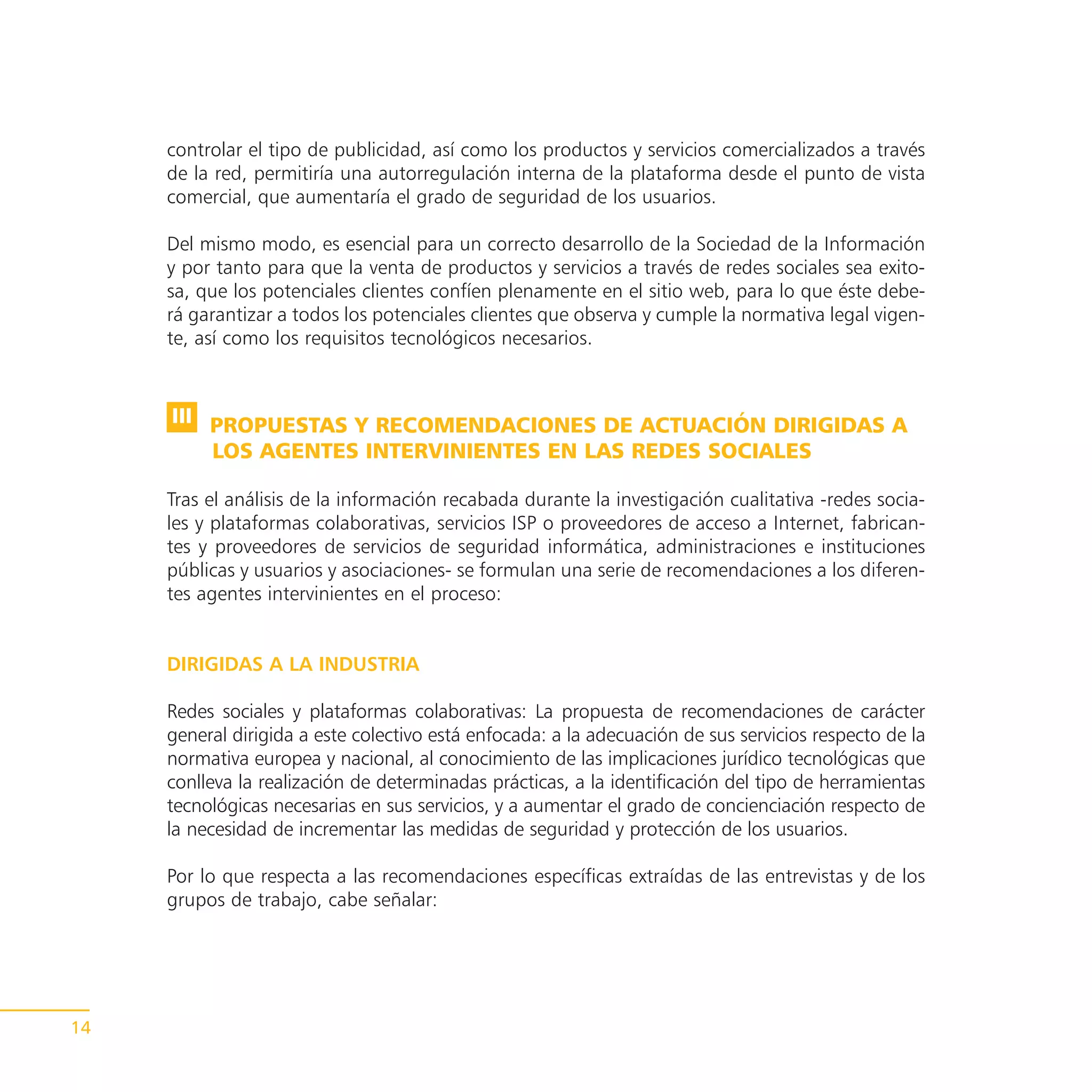 controlar el tipo de publicidad, así como los productos y servicios comercializados a través
     de la red, permitiría una autorregulación interna de la plataforma desde el punto de vista
     comercial, que aumentaría el grado de seguridad de los usuarios.

     Del mismo modo, es esencial para un correcto desarrollo de la Sociedad de la Información
     y por tanto para que la venta de productos y servicios a través de redes sociales sea exito-
     sa, que los potenciales clientes confíen plenamente en el sitio web, para lo que éste debe-
     rá garantizar a todos los potenciales clientes que observa y cumple la normativa legal vigen-
     te, así como los requisitos tecnológicos necesarios.



     III PROPUESTAS Y RECOMENDACIONES DE ACTUACIÓN DIRIGIDAS A
         LOS AGENTES INTERVINIENTES EN LAS REDES SOCIALES

     Tras el análisis de la información recabada durante la investigación cualitativa -redes socia-
     les y plataformas colaborativas, servicios ISP o proveedores de acceso a Internet, fabrican-
     tes y proveedores de servicios de seguridad informática, administraciones e instituciones
     públicas y usuarios y asociaciones- se formulan una serie de recomendaciones a los diferen-
     tes agentes intervinientes en el proceso:


     DIRIGIDAS A LA INDUSTRIA

     Redes sociales y plataformas colaborativas: La propuesta de recomendaciones de carácter
     general dirigida a este colectivo está enfocada: a la adecuación de sus servicios respecto de la
     normativa europea y nacional, al conocimiento de las implicaciones jurídico tecnológicas que
     conlleva la realización de determinadas prácticas, a la identificación del tipo de herramientas
     tecnológicas necesarias en sus servicios, y a aumentar el grado de concienciación respecto de
     la necesidad de incrementar las medidas de seguridad y protección de los usuarios.

     Por lo que respecta a las recomendaciones específicas extraídas de las entrevistas y de los
     grupos de trabajo, cabe señalar:




14
 
