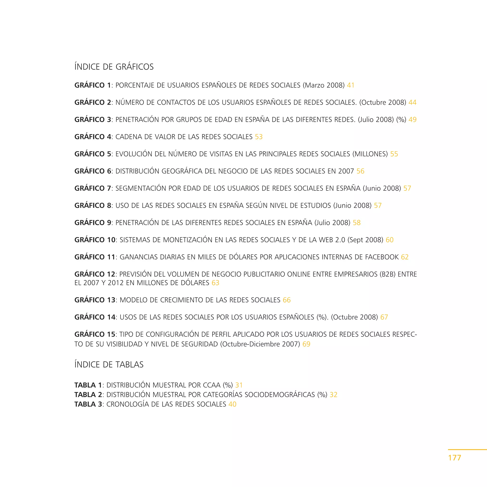 ÍNDICE DE GRÁFICOS

GRÁFICO 1: PORCENTAJE DE USUARIOS ESPAÑOLES DE REDES SOCIALES (Marzo 2008) 41

GRÁFICO 2: NÚMERO DE CONTACTOS DE LOS USUARIOS ESPAÑOLES DE REDES SOCIALES. (Octubre 2008) 44

GRÁFICO 3: PENETRACIÓN POR GRUPOS DE EDAD EN ESPAÑA DE LAS DIFERENTES REDES. (Julio 2008) (%) 49

GRÁFICO 4: CADENA DE VALOR DE LAS REDES SOCIALES 53

GRÁFICO 5: EVOLUCIÓN DEL NÚMERO DE VISITAS EN LAS PRINCIPALES REDES SOCIALES (MILLONES) 55

GRÁFICO 6: DISTRIBUCIÓN GEOGRÁFICA DEL NEGOCIO DE LAS REDES SOCIALES EN 2007 56

GRÁFICO 7: SEGMENTACIÓN POR EDAD DE LOS USUARIOS DE REDES SOCIALES EN ESPAÑA (Junio 2008) 57

GRÁFICO 8: USO DE LAS REDES SOCIALES EN ESPAÑA SEGÚN NIVEL DE ESTUDIOS (Junio 2008) 57

GRÁFICO 9: PENETRACIÓN DE LAS DIFERENTES REDES SOCIALES EN ESPAÑA (Julio 2008) 58

GRÁFICO 10: SISTEMAS DE MONETIZACIÓN EN LAS REDES SOCIALES Y DE LA WEB 2.0 (Sept 2008) 60

GRÁFICO 11: GANANCIAS DIARIAS EN MILES DE DÓLARES POR APLICACIONES INTERNAS DE FACEBOOK 62

GRÁFICO 12: PREVISIÓN DEL VOLUMEN DE NEGOCIO PUBLICITARIO ONLINE ENTRE EMPRESARIOS (B2B) ENTRE
EL 2007 Y 2012 EN MILLONES DE DÓLARES 63

GRÁFICO 13: MODELO DE CRECIMIENTO DE LAS REDES SOCIALES 66

GRÁFICO 14: USOS DE LAS REDES SOCIALES POR LOS USUARIOS ESPAÑOLES (%). (Octubre 2008) 67

GRÁFICO 15: TIPO DE CONFIGURACIÓN DE PERFIL APLICADO POR LOS USUARIOS DE REDES SOCIALES RESPEC-
TO DE SU VISIBILIDAD Y NIVEL DE SEGURIDAD (Octubre-Diciembre 2007) 69

ÍNDICE DE TABLAS

TABLA 1: DISTRIBUCIÓN MUESTRAL POR CCAA (%) 31
TABLA 2: DISTRIBUCIÓN MUESTRAL POR CATEGORÍAS SOCIODEMOGRÁFICAS (%) 32
TABLA 3: CRONOLOGÍA DE LAS REDES SOCIALES 40




                                                                                                   177
 