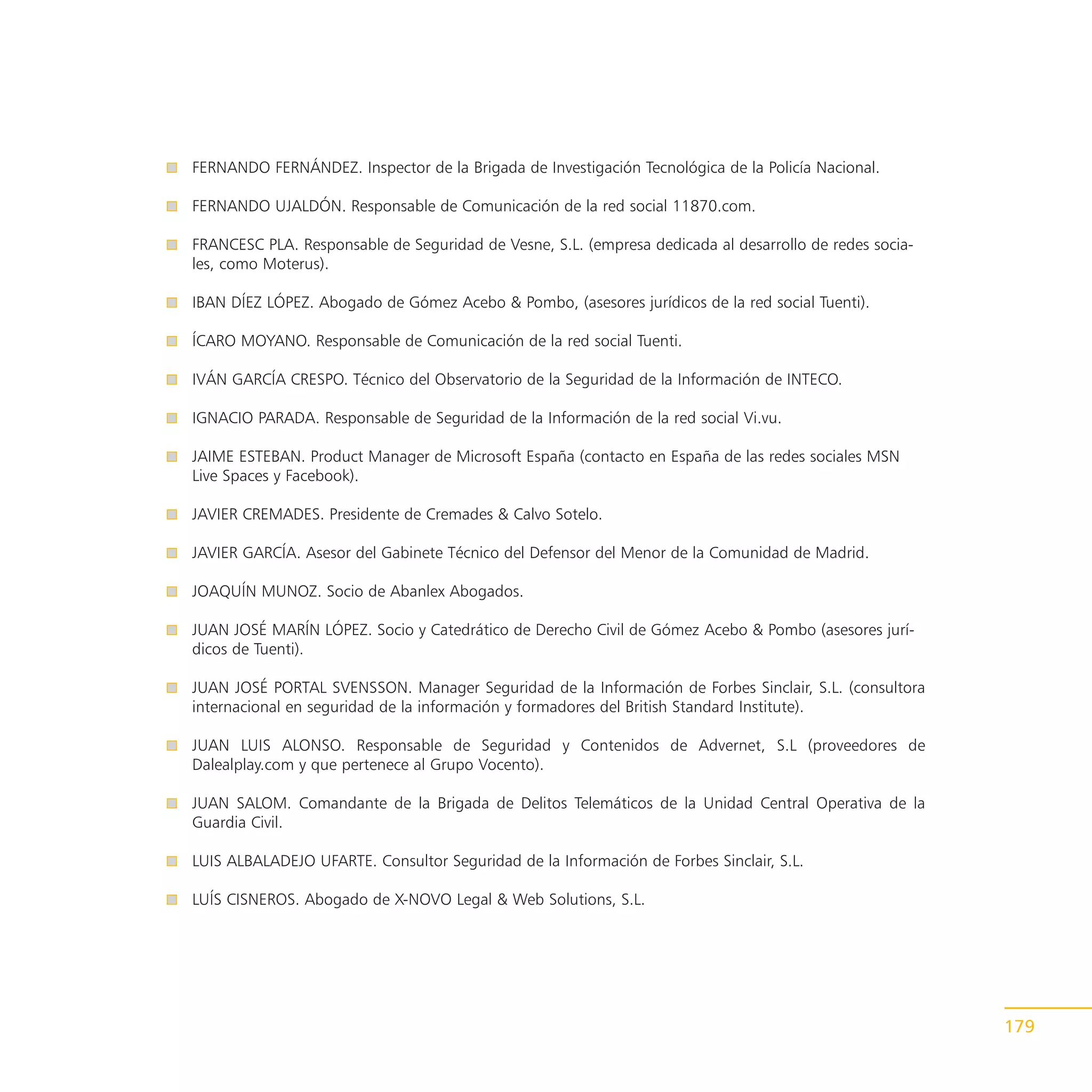 FERNANDO FERNÁNDEZ. Inspector de la Brigada de Investigación Tecnológica de la Policía Nacional.

FERNANDO UJALDÓN. Responsable de Comunicación de la red social 11870.com.

FRANCESC PLA. Responsable de Seguridad de Vesne, S.L. (empresa dedicada al desarrollo de redes socia-
les, como Moterus).

IBAN DÍEZ LÓPEZ. Abogado de Gómez Acebo & Pombo, (asesores jurídicos de la red social Tuenti).

ÍCARO MOYANO. Responsable de Comunicación de la red social Tuenti.

IVÁN GARCÍA CRESPO. Técnico del Observatorio de la Seguridad de la Información de INTECO.

IGNACIO PARADA. Responsable de Seguridad de la Información de la red social Vi.vu.

JAIME ESTEBAN. Product Manager de Microsoft España (contacto en España de las redes sociales MSN
Live Spaces y Facebook).

JAVIER CREMADES. Presidente de Cremades & Calvo Sotelo.

JAVIER GARCÍA. Asesor del Gabinete Técnico del Defensor del Menor de la Comunidad de Madrid.

JOAQUÍN MUNOZ. Socio de Abanlex Abogados.

JUAN JOSÉ MARÍN LÓPEZ. Socio y Catedrático de Derecho Civil de Gómez Acebo & Pombo (asesores jurí-
dicos de Tuenti).

JUAN JOSÉ PORTAL SVENSSON. Manager Seguridad de la Información de Forbes Sinclair, S.L. (consultora
internacional en seguridad de la información y formadores del British Standard Institute).

JUAN LUIS ALONSO. Responsable de Seguridad y Contenidos de Advernet, S.L (proveedores de
Dalealplay.com y que pertenece al Grupo Vocento).

JUAN SALOM. Comandante de la Brigada de Delitos Telemáticos de la Unidad Central Operativa de la
Guardia Civil.

LUIS ALBALADEJO UFARTE. Consultor Seguridad de la Información de Forbes Sinclair, S.L.

LUÍS CISNEROS. Abogado de X-NOVO Legal & Web Solutions, S.L.




                                                                                                        179
 