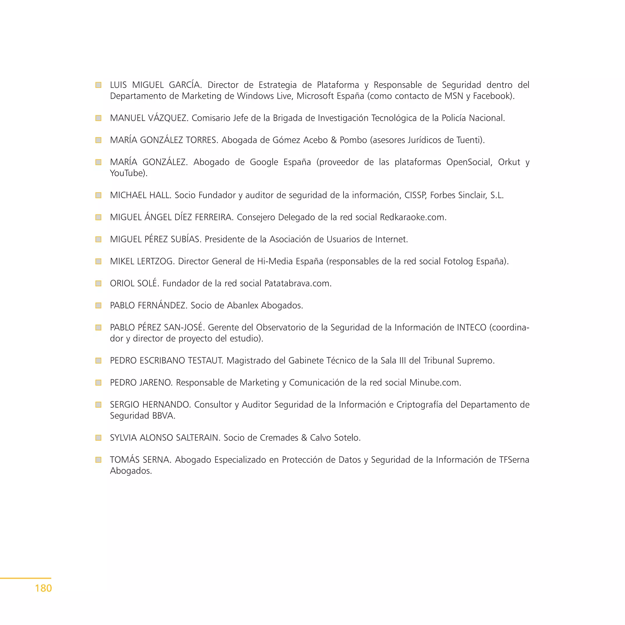 LUIS MIGUEL GARCÍA. Director de Estrategia de Plataforma y Responsable de Seguridad dentro del
      Departamento de Marketing de Windows Live, Microsoft España (como contacto de MSN y Facebook).

      MANUEL VÁZQUEZ. Comisario Jefe de la Brigada de Investigación Tecnológica de la Policía Nacional.

      MARÍA GONZÁLEZ TORRES. Abogada de Gómez Acebo & Pombo (asesores Jurídicos de Tuenti).

      MARÍA GONZÁLEZ. Abogado de Google España (proveedor de las plataformas OpenSocial, Orkut y
      YouTube).

      MICHAEL HALL. Socio Fundador y auditor de seguridad de la información, CISSP, Forbes Sinclair, S.L.

      MIGUEL ÁNGEL DÍEZ FERREIRA. Consejero Delegado de la red social Redkaraoke.com.

      MIGUEL PÉREZ SUBÍAS. Presidente de la Asociación de Usuarios de Internet.

      MIKEL LERTZOG. Director General de Hi-Media España (responsables de la red social Fotolog España).

      ORIOL SOLÉ. Fundador de la red social Patatabrava.com.

      PABLO FERNÁNDEZ. Socio de Abanlex Abogados.

      PABLO PÉREZ SAN-JOSÉ. Gerente del Observatorio de la Seguridad de la Información de INTECO (coordina-
      dor y director de proyecto del estudio).

      PEDRO ESCRIBANO TESTAUT. Magistrado del Gabinete Técnico de la Sala III del Tribunal Supremo.

      PEDRO JARENO. Responsable de Marketing y Comunicación de la red social Minube.com.

      SERGIO HERNANDO. Consultor y Auditor Seguridad de la Información e Criptografía del Departamento de
      Seguridad BBVA.

      SYLVIA ALONSO SALTERAIN. Socio de Cremades & Calvo Sotelo.

      TOMÁS SERNA. Abogado Especializado en Protección de Datos y Seguridad de la Información de TFSerna
      Abogados.




180
 