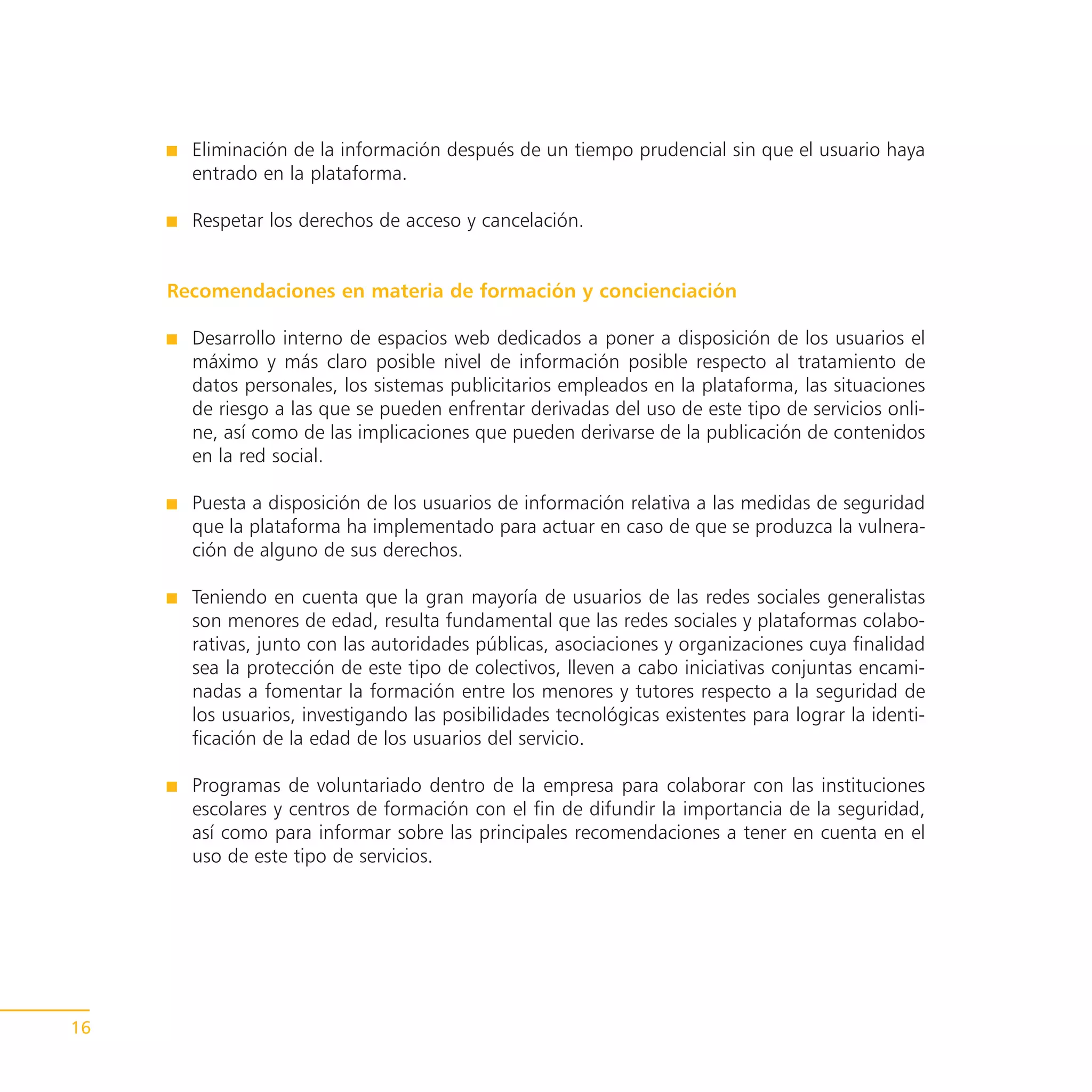 Eliminación de la información después de un tiempo prudencial sin que el usuario haya
       entrado en la plataforma.

       Respetar los derechos de acceso y cancelación.


     Recomendaciones en materia de formación y concienciación

       Desarrollo interno de espacios web dedicados a poner a disposición de los usuarios el
       máximo y más claro posible nivel de información posible respecto al tratamiento de
       datos personales, los sistemas publicitarios empleados en la plataforma, las situaciones
       de riesgo a las que se pueden enfrentar derivadas del uso de este tipo de servicios onli-
       ne, así como de las implicaciones que pueden derivarse de la publicación de contenidos
       en la red social.

       Puesta a disposición de los usuarios de información relativa a las medidas de seguridad
       que la plataforma ha implementado para actuar en caso de que se produzca la vulnera-
       ción de alguno de sus derechos.

       Teniendo en cuenta que la gran mayoría de usuarios de las redes sociales generalistas
       son menores de edad, resulta fundamental que las redes sociales y plataformas colabo-
       rativas, junto con las autoridades públicas, asociaciones y organizaciones cuya finalidad
       sea la protección de este tipo de colectivos, lleven a cabo iniciativas conjuntas encami-
       nadas a fomentar la formación entre los menores y tutores respecto a la seguridad de
       los usuarios, investigando las posibilidades tecnológicas existentes para lograr la identi-
       ficación de la edad de los usuarios del servicio.

       Programas de voluntariado dentro de la empresa para colaborar con las instituciones
       escolares y centros de formación con el fin de difundir la importancia de la seguridad,
       así como para informar sobre las principales recomendaciones a tener en cuenta en el
       uso de este tipo de servicios.




16
 