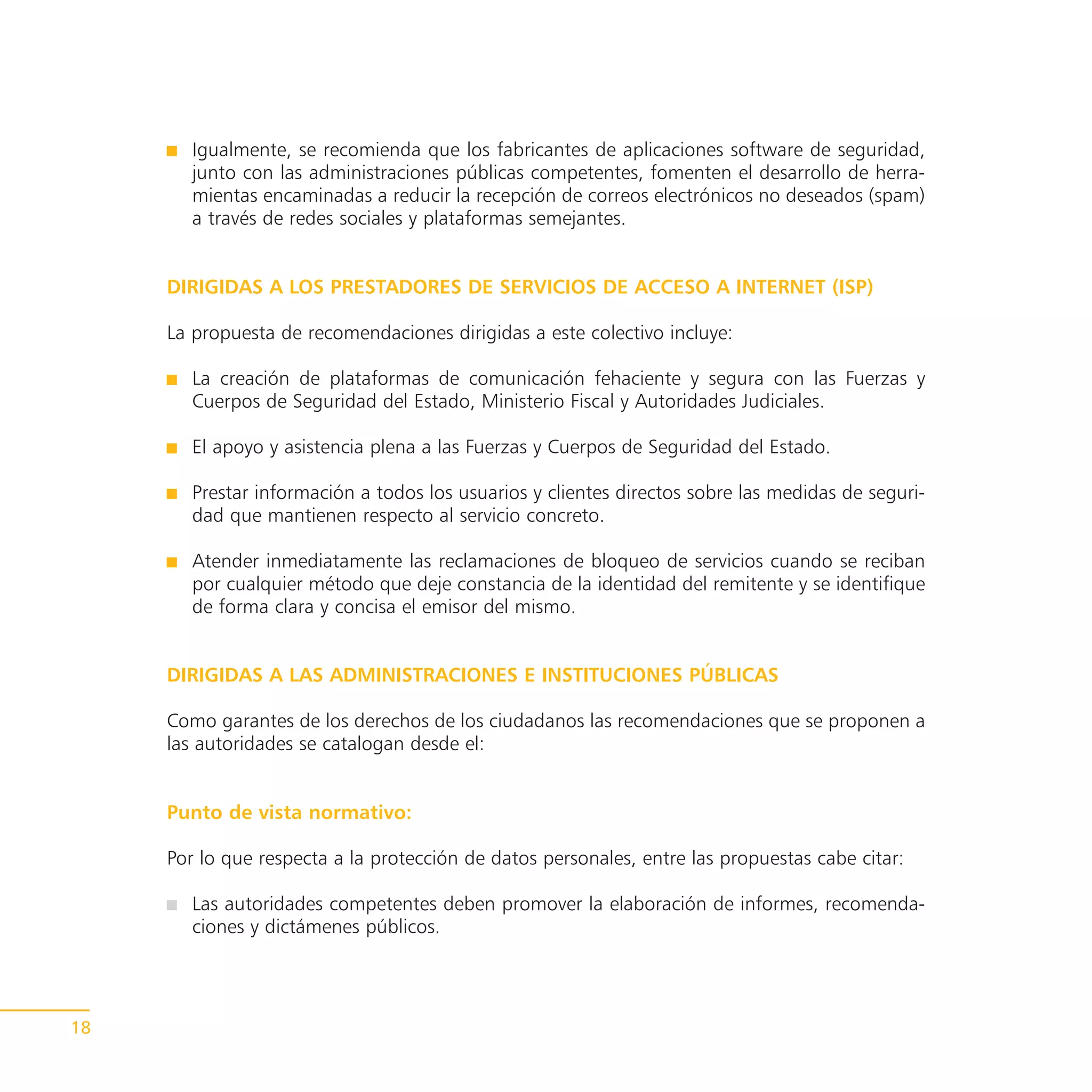 Igualmente, se recomienda que los fabricantes de aplicaciones software de seguridad,
        junto con las administraciones públicas competentes, fomenten el desarrollo de herra-
        mientas encaminadas a reducir la recepción de correos electrónicos no deseados (spam)
        a través de redes sociales y plataformas semejantes.


     DIRIGIDAS A LOS PRESTADORES DE SERVICIOS DE ACCESO A INTERNET (ISP)

     La propuesta de recomendaciones dirigidas a este colectivo incluye:

        La creación de plataformas de comunicación fehaciente y segura con las Fuerzas y
        Cuerpos de Seguridad del Estado, Ministerio Fiscal y Autoridades Judiciales.

        El apoyo y asistencia plena a las Fuerzas y Cuerpos de Seguridad del Estado.

        Prestar información a todos los usuarios y clientes directos sobre las medidas de seguri-
        dad que mantienen respecto al servicio concreto.

        Atender inmediatamente las reclamaciones de bloqueo de servicios cuando se reciban
        por cualquier método que deje constancia de la identidad del remitente y se identifique
        de forma clara y concisa el emisor del mismo.


     DIRIGIDAS A LAS ADMINISTRACIONES E INSTITUCIONES PÚBLICAS

     Como garantes de los derechos de los ciudadanos las recomendaciones que se proponen a
     las autoridades se catalogan desde el:


     Punto de vista normativo:

     Por lo que respecta a la protección de datos personales, entre las propuestas cabe citar:

        Las autoridades competentes deben promover la elaboración de informes, recomenda-
        ciones y dictámenes públicos.




18
 
