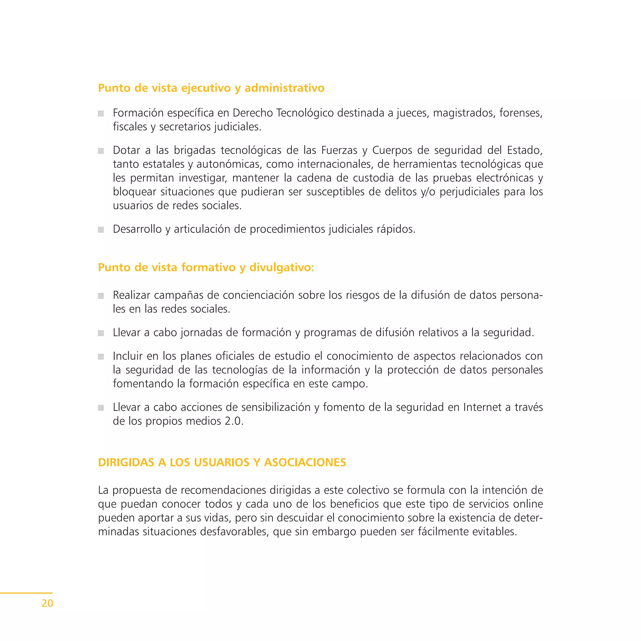 Punto de vista ejecutivo y administrativo

        Formación específica en Derecho Tecnológico destinada a jueces, magistrados, forenses,
        fiscales y secretarios judiciales.

        Dotar a las brigadas tecnológicas de las Fuerzas y Cuerpos de seguridad del Estado,
        tanto estatales y autonómicas, como internacionales, de herramientas tecnológicas que
        les permitan investigar, mantener la cadena de custodia de las pruebas electrónicas y
        bloquear situaciones que pudieran ser susceptibles de delitos y/o perjudiciales para los
        usuarios de redes sociales.

        Desarrollo y articulación de procedimientos judiciales rápidos.


     Punto de vista formativo y divulgativo:

        Realizar campañas de concienciación sobre los riesgos de la difusión de datos persona-
        les en las redes sociales.

        Llevar a cabo jornadas de formación y programas de difusión relativos a la seguridad.

        Incluir en los planes oficiales de estudio el conocimiento de aspectos relacionados con
        la seguridad de las tecnologías de la información y la protección de datos personales
        fomentando la formación específica en este campo.

        Llevar a cabo acciones de sensibilización y fomento de la seguridad en Internet a través
        de los propios medios 2.0.


     DIRIGIDAS A LOS USUARIOS Y ASOCIACIONES

     La propuesta de recomendaciones dirigidas a este colectivo se formula con la intención de
     que puedan conocer todos y cada uno de los beneficios que este tipo de servicios online
     pueden aportar a sus vidas, pero sin descuidar el conocimiento sobre la existencia de deter-
     minadas situaciones desfavorables, que sin embargo pueden ser fácilmente evitables.




20
 