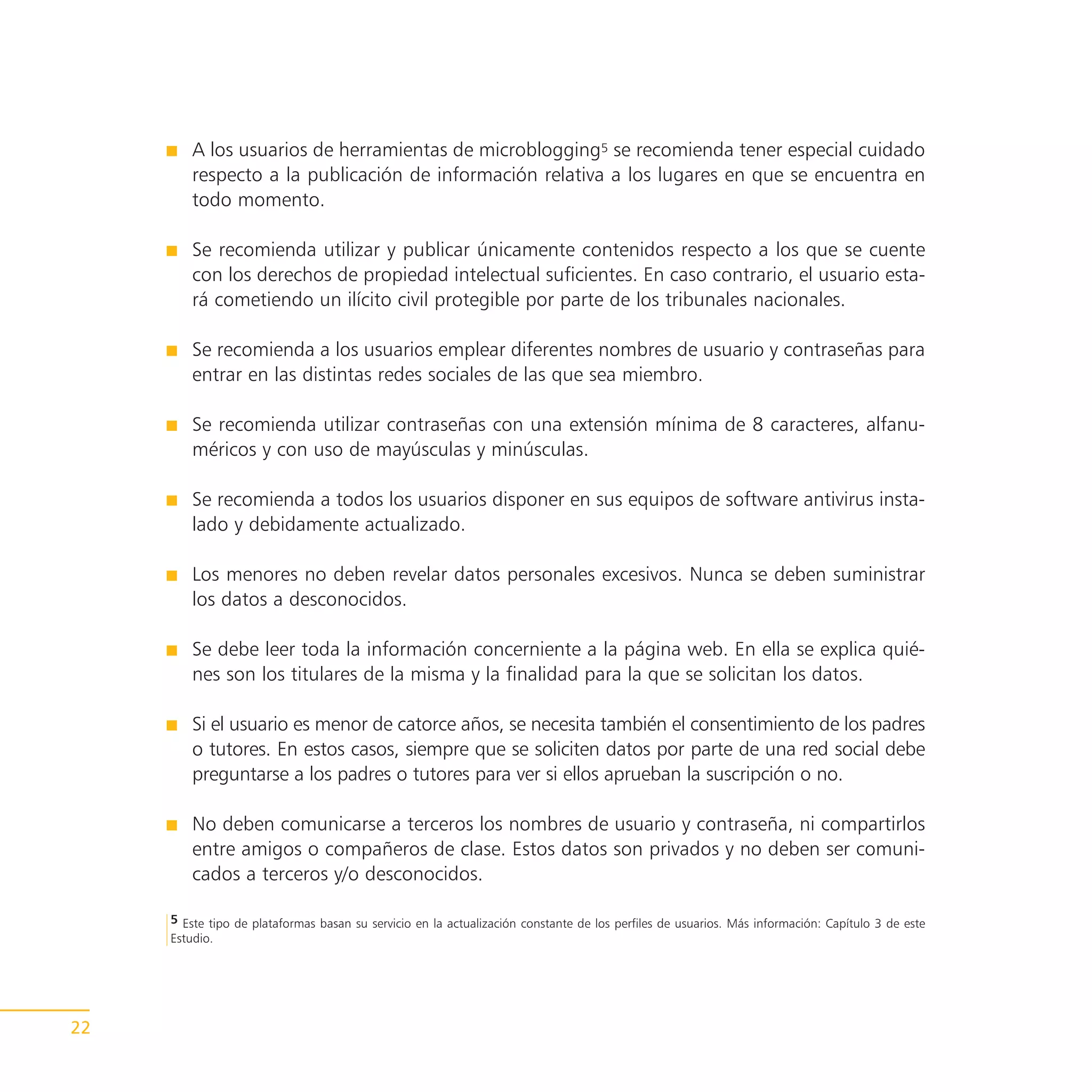 A los usuarios de herramientas de microblogging5 se recomienda tener especial cuidado
        respecto a la publicación de información relativa a los lugares en que se encuentra en
        todo momento.

        Se recomienda utilizar y publicar únicamente contenidos respecto a los que se cuente
        con los derechos de propiedad intelectual suficientes. En caso contrario, el usuario esta-
        rá cometiendo un ilícito civil protegible por parte de los tribunales nacionales.

        Se recomienda a los usuarios emplear diferentes nombres de usuario y contraseñas para
        entrar en las distintas redes sociales de las que sea miembro.

        Se recomienda utilizar contraseñas con una extensión mínima de 8 caracteres, alfanu-
        méricos y con uso de mayúsculas y minúsculas.

        Se recomienda a todos los usuarios disponer en sus equipos de software antivirus insta-
        lado y debidamente actualizado.

        Los menores no deben revelar datos personales excesivos. Nunca se deben suministrar
        los datos a desconocidos.

        Se debe leer toda la información concerniente a la página web. En ella se explica quié-
        nes son los titulares de la misma y la finalidad para la que se solicitan los datos.

        Si el usuario es menor de catorce años, se necesita también el consentimiento de los padres
        o tutores. En estos casos, siempre que se soliciten datos por parte de una red social debe
        preguntarse a los padres o tutores para ver si ellos aprueban la suscripción o no.

        No deben comunicarse a terceros los nombres de usuario y contraseña, ni compartirlos
        entre amigos o compañeros de clase. Estos datos son privados y no deben ser comuni-
        cados a terceros y/o desconocidos.

     5 Este tipo de plataformas basan su servicio en la actualización constante de los perfiles de usuarios. Más información: Capítulo 3 de este
     Estudio.




22
 