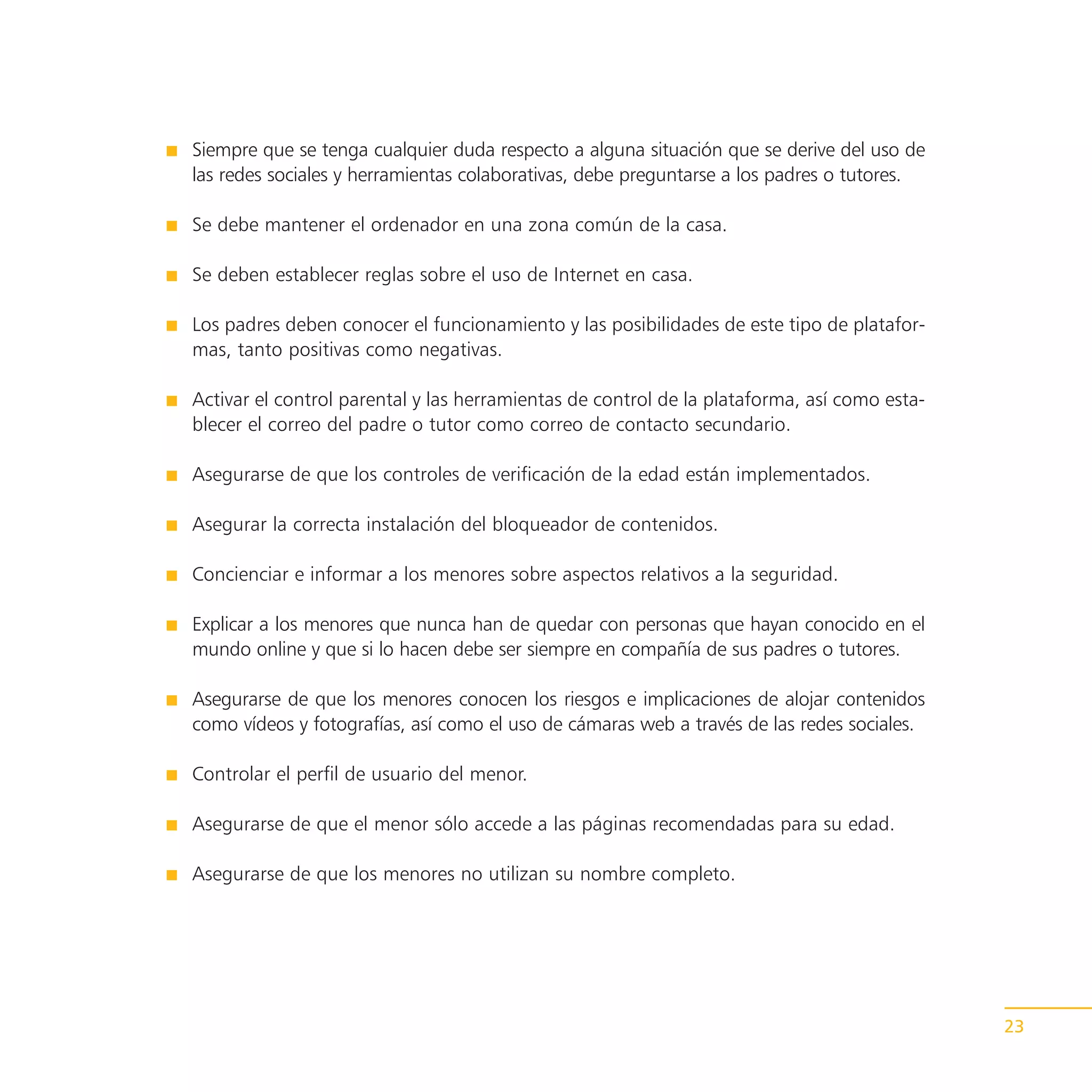 Siempre que se tenga cualquier duda respecto a alguna situación que se derive del uso de
las redes sociales y herramientas colaborativas, debe preguntarse a los padres o tutores.

Se debe mantener el ordenador en una zona común de la casa.

Se deben establecer reglas sobre el uso de Internet en casa.

Los padres deben conocer el funcionamiento y las posibilidades de este tipo de platafor-
mas, tanto positivas como negativas.

Activar el control parental y las herramientas de control de la plataforma, así como esta-
blecer el correo del padre o tutor como correo de contacto secundario.

Asegurarse de que los controles de verificación de la edad están implementados.

Asegurar la correcta instalación del bloqueador de contenidos.

Concienciar e informar a los menores sobre aspectos relativos a la seguridad.

Explicar a los menores que nunca han de quedar con personas que hayan conocido en el
mundo online y que si lo hacen debe ser siempre en compañía de sus padres o tutores.

Asegurarse de que los menores conocen los riesgos e implicaciones de alojar contenidos
como vídeos y fotografías, así como el uso de cámaras web a través de las redes sociales.

Controlar el perfil de usuario del menor.

Asegurarse de que el menor sólo accede a las páginas recomendadas para su edad.

Asegurarse de que los menores no utilizan su nombre completo.




                                                                                             23
 