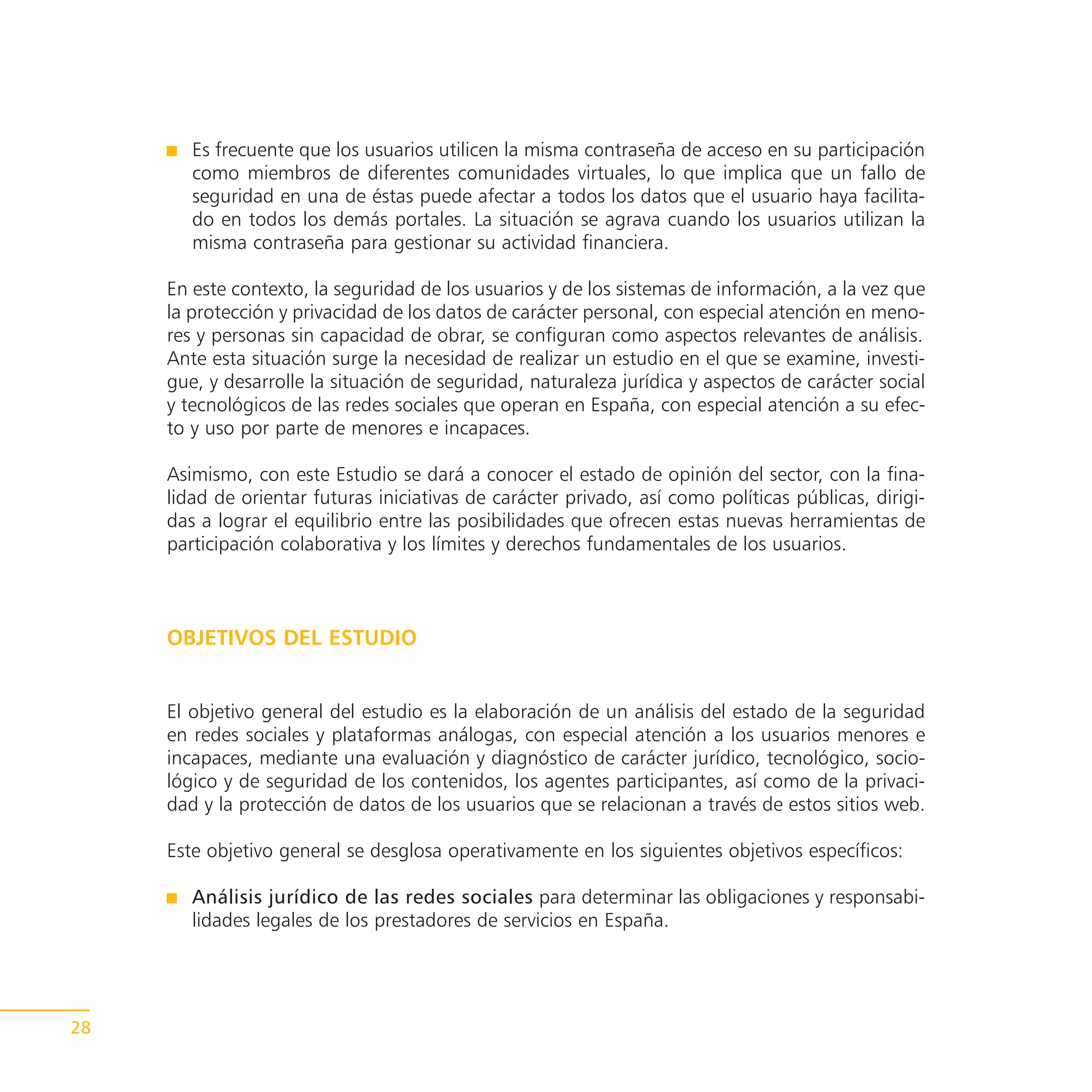 Es frecuente que los usuarios utilicen la misma contraseña de acceso en su participación
        como miembros de diferentes comunidades virtuales, lo que implica que un fallo de
        seguridad en una de éstas puede afectar a todos los datos que el usuario haya facilita-
        do en todos los demás portales. La situación se agrava cuando los usuarios utilizan la
        misma contraseña para gestionar su actividad financiera.

     En este contexto, la seguridad de los usuarios y de los sistemas de información, a la vez que
     la protección y privacidad de los datos de carácter personal, con especial atención en meno-
     res y personas sin capacidad de obrar, se configuran como aspectos relevantes de análisis.
     Ante esta situación surge la necesidad de realizar un estudio en el que se examine, investi-
     gue, y desarrolle la situación de seguridad, naturaleza jurídica y aspectos de carácter social
     y tecnológicos de las redes sociales que operan en España, con especial atención a su efec-
     to y uso por parte de menores e incapaces.

     Asimismo, con este Estudio se dará a conocer el estado de opinión del sector, con la fina-
     lidad de orientar futuras iniciativas de carácter privado, así como políticas públicas, dirigi-
     das a lograr el equilibrio entre las posibilidades que ofrecen estas nuevas herramientas de
     participación colaborativa y los límites y derechos fundamentales de los usuarios.



     OBJETIVOS DEL ESTUDIO


     El objetivo general del estudio es la elaboración de un análisis del estado de la seguridad
     en redes sociales y plataformas análogas, con especial atención a los usuarios menores e
     incapaces, mediante una evaluación y diagnóstico de carácter jurídico, tecnológico, socio-
     lógico y de seguridad de los contenidos, los agentes participantes, así como de la privaci-
     dad y la protección de datos de los usuarios que se relacionan a través de estos sitios web.

     Este objetivo general se desglosa operativamente en los siguientes objetivos específicos:

        Análisis jurídico de las redes sociales para determinar las obligaciones y responsabi-
        lidades legales de los prestadores de servicios en España.




28
 