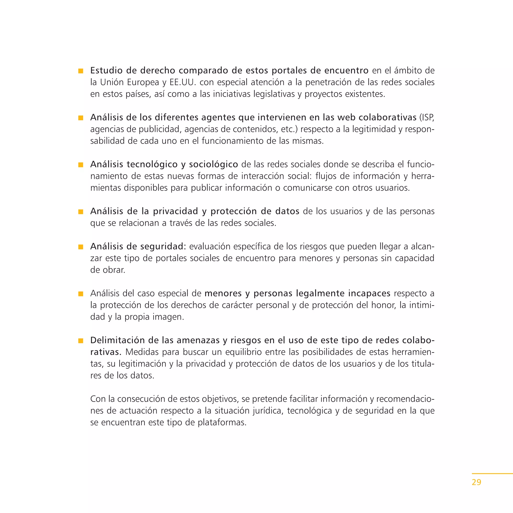 Estudio de derecho comparado de estos portales de encuentro en el ámbito de
la Unión Europea y EE.UU. con especial atención a la penetración de las redes sociales
en estos países, así como a las iniciativas legislativas y proyectos existentes.

Análisis de los diferentes agentes que intervienen en las web colaborativas (ISP,
agencias de publicidad, agencias de contenidos, etc.) respecto a la legitimidad y respon-
sabilidad de cada uno en el funcionamiento de las mismas.

Análisis tecnológico y sociológico de las redes sociales donde se describa el funcio-
namiento de estas nuevas formas de interacción social: flujos de información y herra-
mientas disponibles para publicar información o comunicarse con otros usuarios.

Análisis de la privacidad y protección de datos de los usuarios y de las personas
que se relacionan a través de las redes sociales.

Análisis de seguridad: evaluación específica de los riesgos que pueden llegar a alcan-
zar este tipo de portales sociales de encuentro para menores y personas sin capacidad
de obrar.

Análisis del caso especial de menores y personas legalmente incapaces respecto a
la protección de los derechos de carácter personal y de protección del honor, la intimi-
dad y la propia imagen.

Delimitación de las amenazas y riesgos en el uso de este tipo de redes colabo-
rativas. Medidas para buscar un equilibrio entre las posibilidades de estas herramien-
tas, su legitimación y la privacidad y protección de datos de los usuarios y de los titula-
res de los datos.

Con la consecución de estos objetivos, se pretende facilitar información y recomendacio-
nes de actuación respecto a la situación jurídica, tecnológica y de seguridad en la que
se encuentran este tipo de plataformas.




                                                                                              29
 