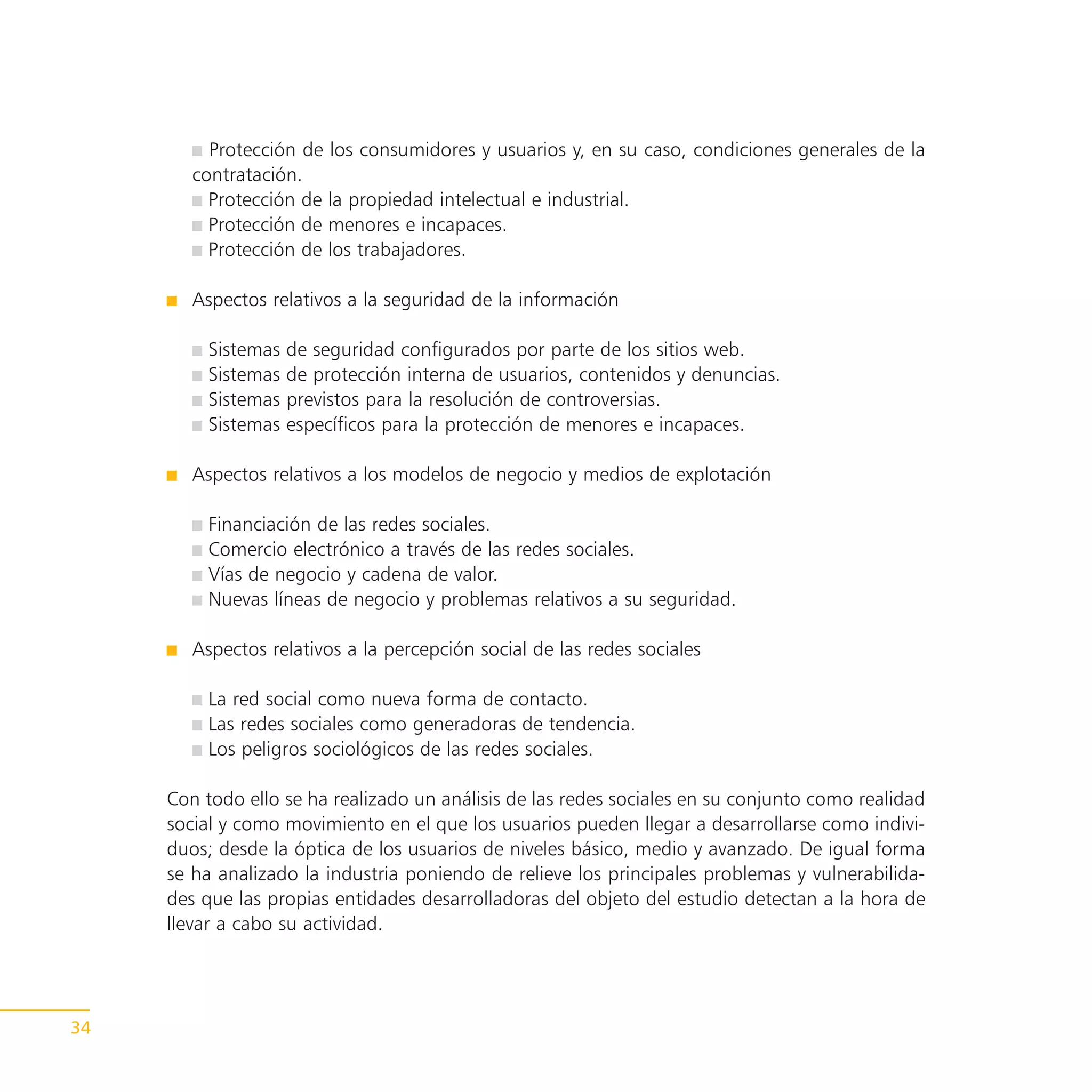Protección de los consumidores y usuarios y, en su caso, condiciones generales de la
        contratación.
          Protección de la propiedad intelectual e industrial.
          Protección de menores e incapaces.
          Protección de los trabajadores.

        Aspectos relativos a la seguridad de la información

          Sistemas   de seguridad configurados por parte de los sitios web.
          Sistemas   de protección interna de usuarios, contenidos y denuncias.
          Sistemas   previstos para la resolución de controversias.
          Sistemas   específicos para la protección de menores e incapaces.

        Aspectos relativos a los modelos de negocio y medios de explotación

          Financiación de las redes sociales.
          Comercio electrónico a través de las redes sociales.
          Vías de negocio y cadena de valor.
          Nuevas líneas de negocio y problemas relativos a su seguridad.

        Aspectos relativos a la percepción social de las redes sociales

          La red social como nueva forma de contacto.
          Las redes sociales como generadoras de tendencia.
          Los peligros sociológicos de las redes sociales.

     Con todo ello se ha realizado un análisis de las redes sociales en su conjunto como realidad
     social y como movimiento en el que los usuarios pueden llegar a desarrollarse como indivi-
     duos; desde la óptica de los usuarios de niveles básico, medio y avanzado. De igual forma
     se ha analizado la industria poniendo de relieve los principales problemas y vulnerabilida-
     des que las propias entidades desarrolladoras del objeto del estudio detectan a la hora de
     llevar a cabo su actividad.




34
 