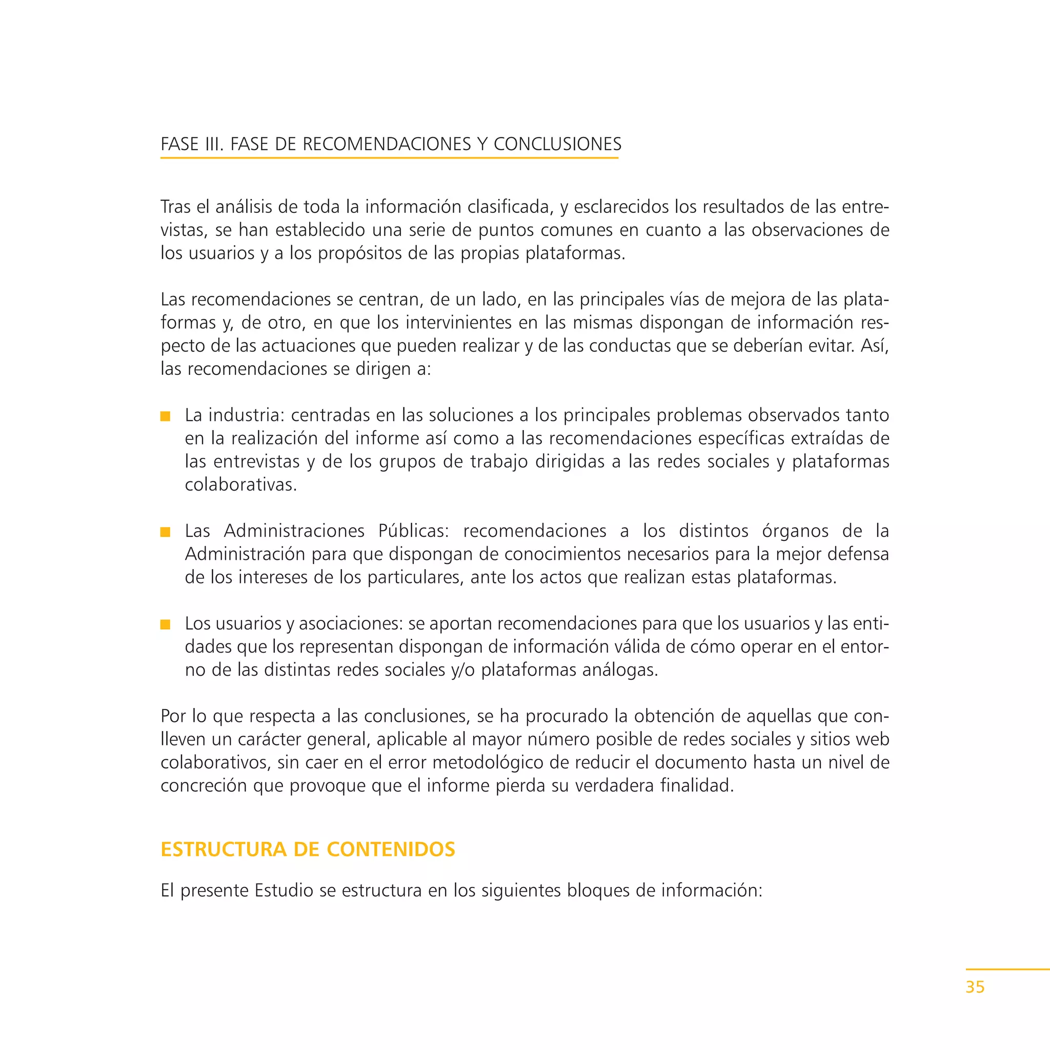 FASE III. FASE DE RECOMENDACIONES Y CONCLUSIONES


Tras el análisis de toda la información clasificada, y esclarecidos los resultados de las entre-
vistas, se han establecido una serie de puntos comunes en cuanto a las observaciones de
los usuarios y a los propósitos de las propias plataformas.

Las recomendaciones se centran, de un lado, en las principales vías de mejora de las plata-
formas y, de otro, en que los intervinientes en las mismas dispongan de información res-
pecto de las actuaciones que pueden realizar y de las conductas que se deberían evitar. Así,
las recomendaciones se dirigen a:

   La industria: centradas en las soluciones a los principales problemas observados tanto
   en la realización del informe así como a las recomendaciones específicas extraídas de
   las entrevistas y de los grupos de trabajo dirigidas a las redes sociales y plataformas
   colaborativas.

   Las Administraciones Públicas: recomendaciones a los distintos órganos de la
   Administración para que dispongan de conocimientos necesarios para la mejor defensa
   de los intereses de los particulares, ante los actos que realizan estas plataformas.

   Los usuarios y asociaciones: se aportan recomendaciones para que los usuarios y las enti-
   dades que los representan dispongan de información válida de cómo operar en el entor-
   no de las distintas redes sociales y/o plataformas análogas.

Por lo que respecta a las conclusiones, se ha procurado la obtención de aquellas que con-
lleven un carácter general, aplicable al mayor número posible de redes sociales y sitios web
colaborativos, sin caer en el error metodológico de reducir el documento hasta un nivel de
concreción que provoque que el informe pierda su verdadera finalidad.


ESTRUCTURA DE CONTENIDOS
El presente Estudio se estructura en los siguientes bloques de información:




                                                                                                   35
 