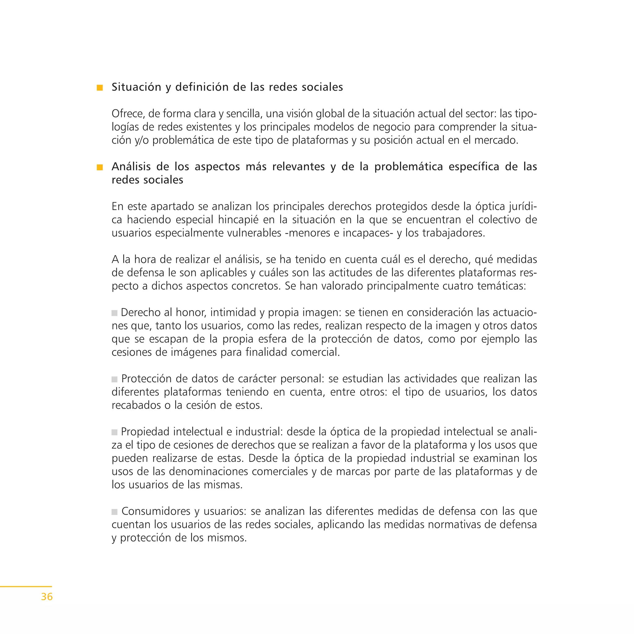 Situación y definición de las redes sociales

     Ofrece, de forma clara y sencilla, una visión global de la situación actual del sector: las tipo-
     logías de redes existentes y los principales modelos de negocio para comprender la situa-
     ción y/o problemática de este tipo de plataformas y su posición actual en el mercado.

     Análisis de los aspectos más relevantes y de la problemática específica de las
     redes sociales

     En este apartado se analizan los principales derechos protegidos desde la óptica jurídi-
     ca haciendo especial hincapié en la situación en la que se encuentran el colectivo de
     usuarios especialmente vulnerables -menores e incapaces- y los trabajadores.

     A la hora de realizar el análisis, se ha tenido en cuenta cuál es el derecho, qué medidas
     de defensa le son aplicables y cuáles son las actitudes de las diferentes plataformas res-
     pecto a dichos aspectos concretos. Se han valorado principalmente cuatro temáticas:

       Derecho al honor, intimidad y propia imagen: se tienen en consideración las actuacio-
     nes que, tanto los usuarios, como las redes, realizan respecto de la imagen y otros datos
     que se escapan de la propia esfera de la protección de datos, como por ejemplo las
     cesiones de imágenes para finalidad comercial.

       Protección de datos de carácter personal: se estudian las actividades que realizan las
     diferentes plataformas teniendo en cuenta, entre otros: el tipo de usuarios, los datos
     recabados o la cesión de estos.

       Propiedad intelectual e industrial: desde la óptica de la propiedad intelectual se anali-
     za el tipo de cesiones de derechos que se realizan a favor de la plataforma y los usos que
     pueden realizarse de estas. Desde la óptica de la propiedad industrial se examinan los
     usos de las denominaciones comerciales y de marcas por parte de las plataformas y de
     los usuarios de las mismas.

       Consumidores y usuarios: se analizan las diferentes medidas de defensa con las que
     cuentan los usuarios de las redes sociales, aplicando las medidas normativas de defensa
     y protección de los mismos.




36
 