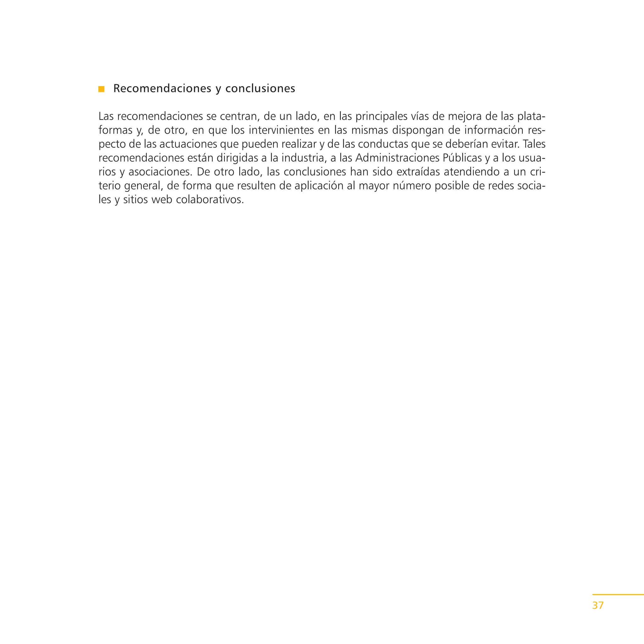 Recomendaciones y conclusiones

Las recomendaciones se centran, de un lado, en las principales vías de mejora de las plata-
formas y, de otro, en que los intervinientes en las mismas dispongan de información res-
pecto de las actuaciones que pueden realizar y de las conductas que se deberían evitar. Tales
recomendaciones están dirigidas a la industria, a las Administraciones Públicas y a los usua-
rios y asociaciones. De otro lado, las conclusiones han sido extraídas atendiendo a un cri-
terio general, de forma que resulten de aplicación al mayor número posible de redes socia-
les y sitios web colaborativos.




                                                                                                37
 