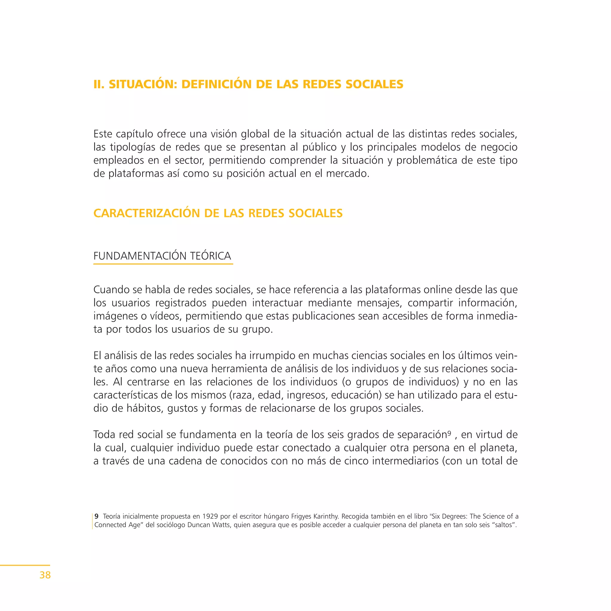 II. SITUACIÓN: DEFINICIÓN DE LAS REDES SOCIALES



     Este capítulo ofrece una visión global de la situación actual de las distintas redes sociales,
     las tipologías de redes que se presentan al público y los principales modelos de negocio
     empleados en el sector, permitiendo comprender la situación y problemática de este tipo
     de plataformas así como su posición actual en el mercado.


     CARACTERIZACIÓN DE LAS REDES SOCIALES


     FUNDAMENTACIÓN TEÓRICA


     Cuando se habla de redes sociales, se hace referencia a las plataformas online desde las que
     los usuarios registrados pueden interactuar mediante mensajes, compartir información,
     imágenes o vídeos, permitiendo que estas publicaciones sean accesibles de forma inmedia-
     ta por todos los usuarios de su grupo.

     El análisis de las redes sociales ha irrumpido en muchas ciencias sociales en los últimos vein-
     te años como una nueva herramienta de análisis de los individuos y de sus relaciones socia-
     les. Al centrarse en las relaciones de los individuos (o grupos de individuos) y no en las
     características de los mismos (raza, edad, ingresos, educación) se han utilizado para el estu-
     dio de hábitos, gustos y formas de relacionarse de los grupos sociales.

     Toda red social se fundamenta en la teoría de los seis grados de separación9 , en virtud de
     la cual, cualquier individuo puede estar conectado a cualquier otra persona en el planeta,
     a través de una cadena de conocidos con no más de cinco intermediarios (con un total de



     9 Teoría inicialmente propuesta en 1929 por el escritor húngaro Frigyes Karinthy. Recogida también en el libro "Six Degrees: The Science of a
     Connected Age” del sociólogo Duncan Watts, quien asegura que es posible acceder a cualquier persona del planeta en tan solo seis “saltos”.




38
 