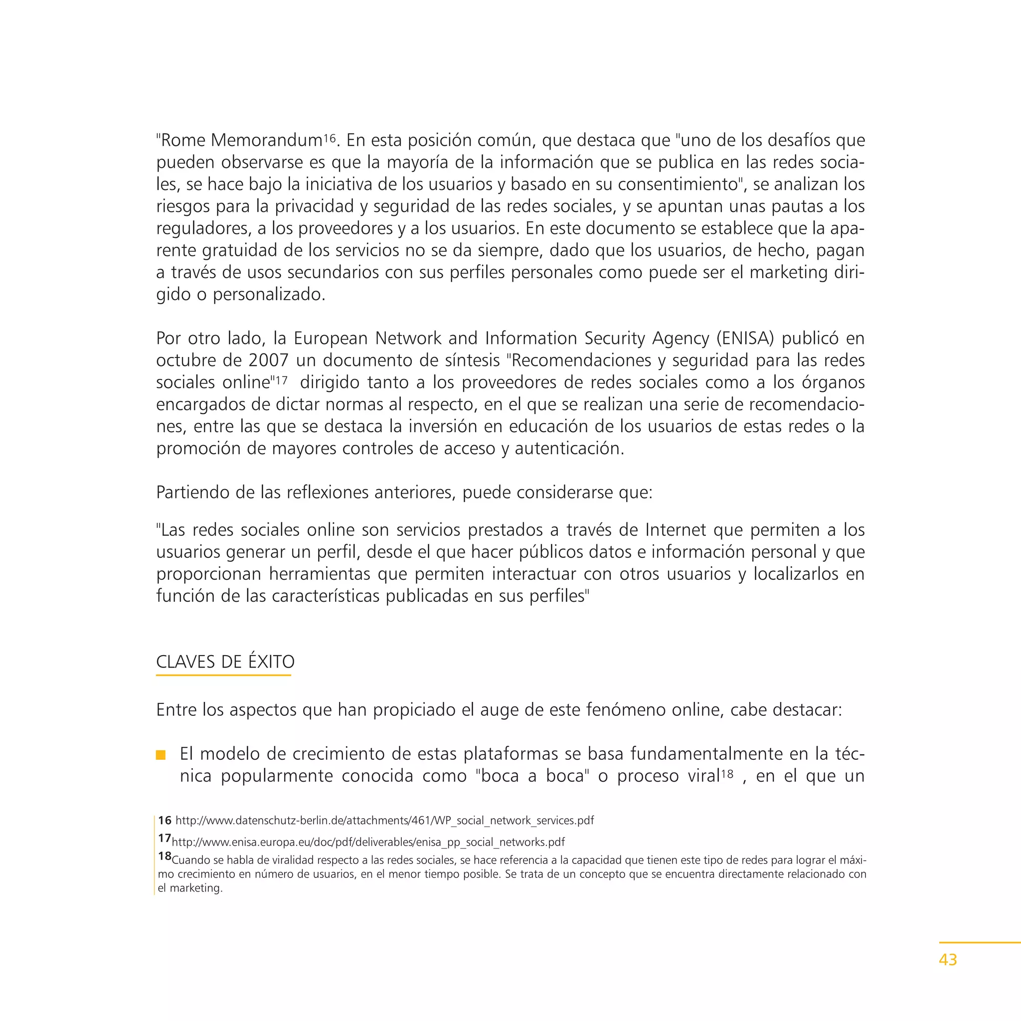 "Rome Memorandum16. En esta posición común, que destaca que "uno de los desafíos que
pueden observarse es que la mayoría de la información que se publica en las redes socia-
les, se hace bajo la iniciativa de los usuarios y basado en su consentimiento", se analizan los
riesgos para la privacidad y seguridad de las redes sociales, y se apuntan unas pautas a los
reguladores, a los proveedores y a los usuarios. En este documento se establece que la apa-
rente gratuidad de los servicios no se da siempre, dado que los usuarios, de hecho, pagan
a través de usos secundarios con sus perfiles personales como puede ser el marketing diri-
gido o personalizado.

Por otro lado, la European Network and Information Security Agency (ENISA) publicó en
octubre de 2007 un documento de síntesis "Recomendaciones y seguridad para las redes
sociales online"17 dirigido tanto a los proveedores de redes sociales como a los órganos
encargados de dictar normas al respecto, en el que se realizan una serie de recomendacio-
nes, entre las que se destaca la inversión en educación de los usuarios de estas redes o la
promoción de mayores controles de acceso y autenticación.

Partiendo de las reflexiones anteriores, puede considerarse que:

"Las redes sociales online son servicios prestados a través de Internet que permiten a los
usuarios generar un perfil, desde el que hacer públicos datos e información personal y que
proporcionan herramientas que permiten interactuar con otros usuarios y localizarlos en
función de las características publicadas en sus perfiles"


CLAVES DE ÉXITO

Entre los aspectos que han propiciado el auge de este fenómeno online, cabe destacar:

    El modelo de crecimiento de estas plataformas se basa fundamentalmente en la téc-
    nica popularmente conocida como "boca a boca" o proceso viral18 , en el que un

16 http://www.datenschutz-berlin.de/attachments/461/WP_social_network_services.pdf
17http://www.enisa.europa.eu/doc/pdf/deliverables/enisa_pp_social_networks.pdf
18Cuando se habla de viralidad respecto a las redes sociales, se hace referencia a la capacidad que tienen este tipo de redes para lograr el máxi-
mo crecimiento en número de usuarios, en el menor tiempo posible. Se trata de un concepto que se encuentra directamente relacionado con
el marketing.




                                                                                                                                                     43
 