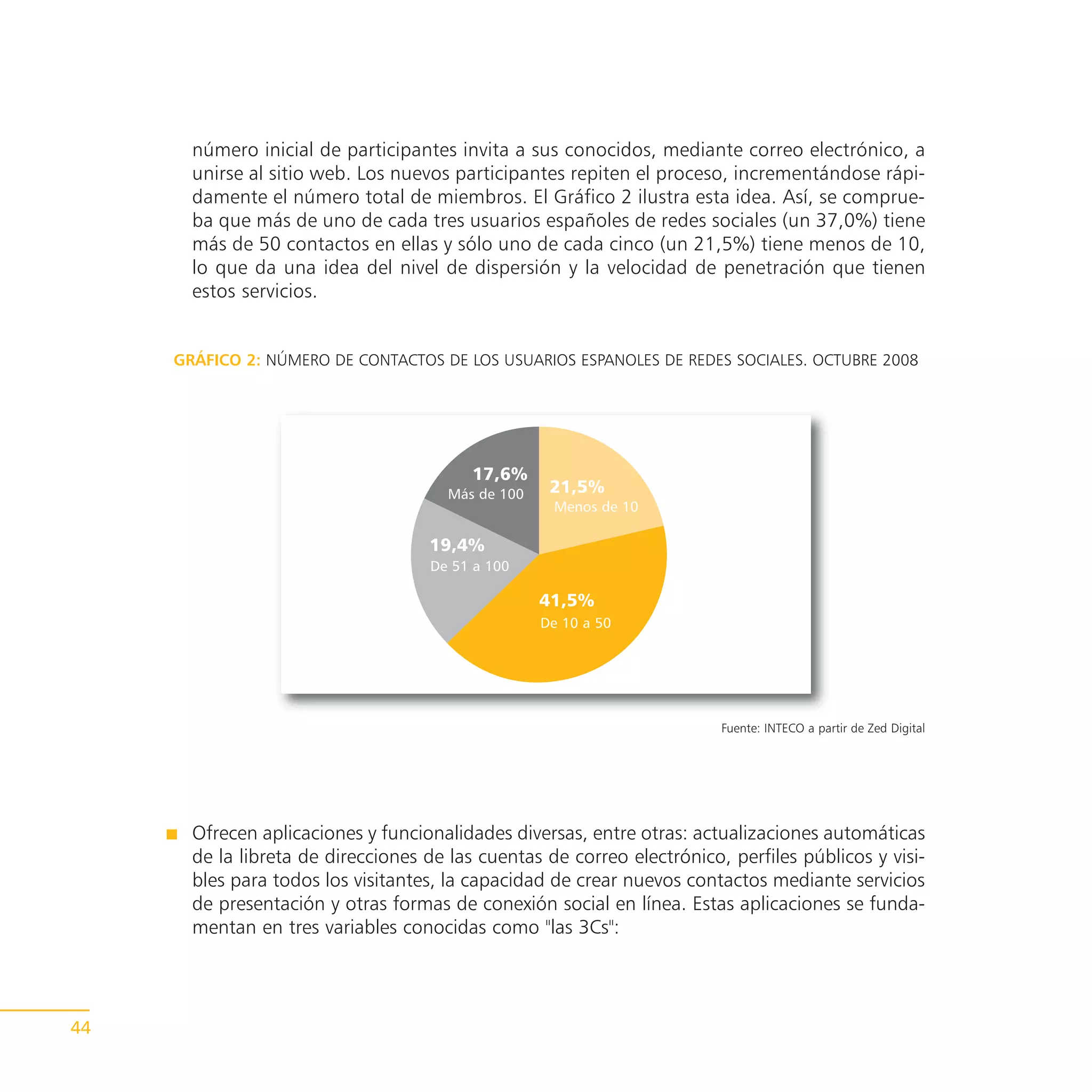número inicial de participantes invita a sus conocidos, mediante correo electrónico, a
       unirse al sitio web. Los nuevos participantes repiten el proceso, incrementándose rápi-
       damente el número total de miembros. El Gráfico 2 ilustra esta idea. Así, se comprue-
       ba que más de uno de cada tres usuarios españoles de redes sociales (un 37,0%) tiene
       más de 50 contactos en ellas y sólo uno de cada cinco (un 21,5%) tiene menos de 10,
       lo que da una idea del nivel de dispersión y la velocidad de penetración que tienen
       estos servicios.


     GRÁFICO 2: NÚMERO DE CONTACTOS DE LOS USUARIOS ESPANOLES DE REDES SOCIALES. OCTUBRE 2008




                                          17,6%
                                       Más de 100    21,5%
                                                     Menos de 10

                                    19,4%
                                    De 51 a 100

                                                    41,5%
                                                    De 10 a 50




                                                                         Fuente: INTECO a partir de Zed Digital




       Ofrecen aplicaciones y funcionalidades diversas, entre otras: actualizaciones automáticas
       de la libreta de direcciones de las cuentas de correo electrónico, perfiles públicos y visi-
       bles para todos los visitantes, la capacidad de crear nuevos contactos mediante servicios
       de presentación y otras formas de conexión social en línea. Estas aplicaciones se funda-
       mentan en tres variables conocidas como "las 3Cs":




44
 