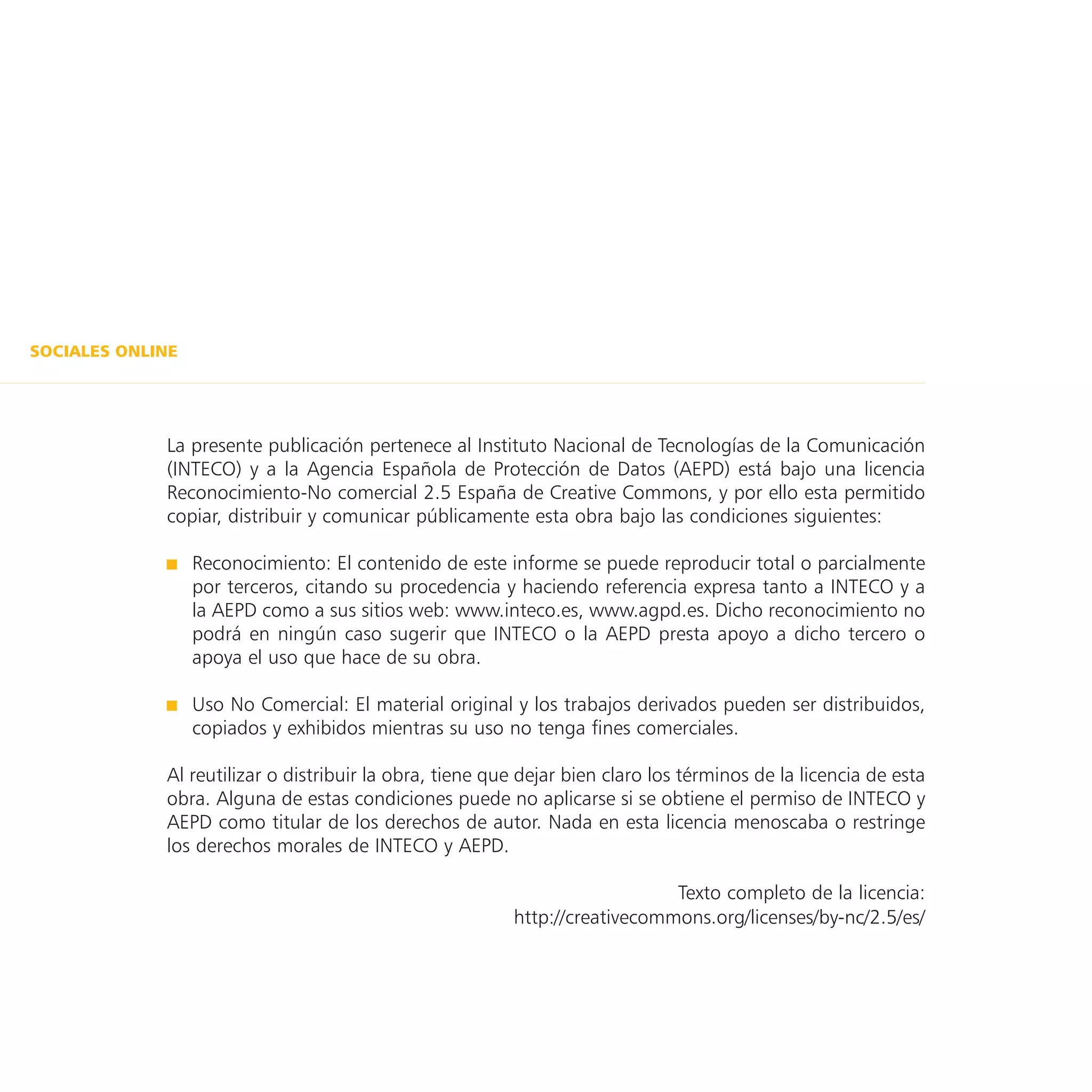 SOCIALES ONLINE




             La presente publicación pertenece al Instituto Nacional de Tecnologías de la Comunicación
             (INTECO) y a la Agencia Española de Protección de Datos (AEPD) está bajo una licencia
             Reconocimiento-No comercial 2.5 España de Creative Commons, y por ello esta permitido
             copiar, distribuir y comunicar públicamente esta obra bajo las condiciones siguientes:

                  Reconocimiento: El contenido de este informe se puede reproducir total o parcialmente
                  por terceros, citando su procedencia y haciendo referencia expresa tanto a INTECO y a
                  la AEPD como a sus sitios web: www.inteco.es, www.agpd.es. Dicho reconocimiento no
                  podrá en ningún caso sugerir que INTECO o la AEPD presta apoyo a dicho tercero o
                  apoya el uso que hace de su obra.

                  Uso No Comercial: El material original y los trabajos derivados pueden ser distribuidos,
                  copiados y exhibidos mientras su uso no tenga fines comerciales.

             Al reutilizar o distribuir la obra, tiene que dejar bien claro los términos de la licencia de esta
             obra. Alguna de estas condiciones puede no aplicarse si se obtiene el permiso de INTECO y
             AEPD como titular de los derechos de autor. Nada en esta licencia menoscaba o restringe
             los derechos morales de INTECO y AEPD.

                                                                            Texto completo de la licencia:
                                                         http://creativecommons.org/licenses/by-nc/2.5/es/
 